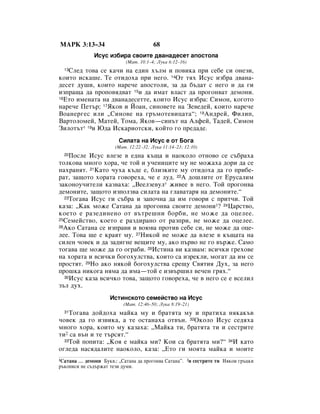 åÄêä 3:13–34                            68
              àÒÛÒ ËÁ·Ë‡ Ò‚ÓËÚÂ ‰‚‡Ì‡‰ÂÒÂÚ ‡ÔÓÒÚÓÎ‡
                           (å‡Ú. 10:1–4; ãÛÍ‡ 6:12–16)
   ëÎÂ‰ ÚÓ‚‡ ÒÂ Í‡˜Ë Ì‡ Â‰ËÌ ı˙ÎÏ Ë ÔÓ‚ËÍ‡ ÔË ÒÂ·Â ÒË ÓÌÂÁË,
  13

ÍÓËÚÓ ËÒÍ‡¯Â. íÂ ÓÚË‰Óı‡ ÔË ÌÂ„Ó. 14éÚ Úﬂı àÒÛÒ ËÁ·‡ ‰‚‡Ì‡-
‰ÂÒÂÚ ‰Û¯Ë, ÍÓËÚÓ Ì‡Â˜Â ‡ÔÓÒÚÓÎË, Á‡ ‰‡ ·˙‰‡Ú Ò ÌÂ„Ó Ë ‰‡ „Ë
ËÁÔ‡˘‡ ‰‡ ÔÓÔÓ‚ﬂ‰‚‡Ú 15Ë ‰‡ ËÏ‡Ú ‚Î‡ÒÚ ‰‡ ÔÓ„ÓÌ‚‡Ú ‰ÂÏÓÌË.
16ÖÚÓ ËÏÂÌ‡Ú‡ Ì‡ ‰‚‡Ì‡‰ÂÒÂÚÚÂ, ÍÓËÚÓ àÒÛÒ ËÁ·‡: ëËÏÓÌ, ÍÓ„ÓÚÓ

Ì‡Â˜Â èÂÚ˙; 17üÍÓ‚ Ë âÓ‡Ì, ÒËÌÓ‚ÂÚÂ Ì‡ áÂ‚Â‰ÂÈ, ÍÓËÚÓ Ì‡Â˜Â
ÇÓ‡ÌÂ„ÂÒ ËÎË ◊ëËÌÓ‚Â Ì‡ „˙ÏÓÚÂ‚Ëˆ‡Ú‡“; 18ÄÌ‰ÂÈ, îËÎËÔ,
Ç‡ÚÓÎÓÏÂÈ, å‡ÚÂÈ, íÓÏ‡, üÍÓ‚—ÒËÌ˙Ú Ì‡ ÄÎÙÂÈ, í‡‰ÂÈ, ëËÏÓÌ
áËÎÓÚ˙Ú* 19Ë û‰‡ àÒÍ‡ËÓÚÒÍË, ÍÓÈÚÓ „Ó ÔÂ‰‡‰Â.
                        ëËÎ‡Ú‡ Ì‡ àÒÛÒ Â ÓÚ ÅÓ„‡
                       (å‡Ú. 12:22–32; ãÛÍ‡ 11:14–23; 12:10)
  20èÓÒÎÂ àÒÛÒ ‚ÎÂÁÂ ‚ Â‰Ì‡ Í˙˘‡ Ë Ì‡ÓÍÓÎÓ ÓÚÌÓ‚Ó ÒÂ Ò˙·‡ı‡
ÚÓÎÍÓ‚‡ ÏÌÓ„Ó ıÓ‡, ˜Â ÚÓÈ Ë Û˜ÂÌËˆËÚÂ ÏÛ ÌÂ ÏÓÊ‡ı‡ ‰ÓË ‰‡ ÒÂ
Ì‡ı‡ÌﬂÚ. 21ä‡ÚÓ ˜Ûı‡ Í˙‰Â Â, ·ÎËÁÍËÚÂ ÏÛ ÓÚË‰Óı‡ ‰‡ „Ó ÔË·Â-
‡Ú, Á‡˘ÓÚÓ ıÓ‡Ú‡ „Ó‚ÓÂı‡, ˜Â Â ÎÛ‰. 22Ä ‰Ó¯ÎËÚÂ ÓÚ ÖÛÒ‡ÎËÏ
Á‡ÍÓÌÓÛ˜ËÚÂÎË Í‡Á‚‡ı‡: ◊ÇÂÂÎÁÂ‚ÛÎ* ÊË‚ÂÂ ‚ ÌÂ„Ó. íÓÈ ÔÓ„ÓÌ‚‡
‰ÂÏÓÌËÚÂ, Á‡˘ÓÚÓ ËÁÔÓÎÁ‚‡ ÒËÎ‡Ú‡ Ì‡ „Î‡‚‡Ú‡ﬂ Ì‡ ‰ÂÏÓÌËÚÂ.“
  23íÓ„‡‚‡ àÒÛÒ „Ë Ò˙·‡ Ë Á‡ÔÓ˜Ì‡ ‰‡ ËÏ „Ó‚ÓË Ò ÔËÚ˜Ë. íÓÈ

Í‡Á‡: ◊ä‡Í ÏÓÊÂ ë‡Ú‡Ì‡ ‰‡ ÔÓ„ÓÌ‚‡ Ò‚ÓËÚÂ ‰ÂÏÓÌË1? 24ñ‡ÒÚ‚Ó,
ÍÓÂÚÓ Â ‡ÁÂ‰ËÌÂÌÓ ÓÚ ‚˙ÚÂ¯ÌË ·Ó·Ë, ÌÂ ÏÓÊÂ ‰‡ ÓˆÂÎÂÂ.
25ëÂÏÂÈÒÚ‚Ó, ÍÓÂÚÓ Â ‡Á‰Ë‡ÌÓ ÓÚ ‡ÁÔË, ÌÂ ÏÓÊÂ ‰‡ ÓˆÂÎÂÂ.
26ÄÍÓ ë‡Ú‡Ì‡ ÒÂ ËÁÔ‡‚Ë Ë ‚Ó˛‚‡ ÔÓÚË‚ ÒÂ·Â ÒË, ÌÂ ÏÓÊÂ ‰‡ ÓˆÂ-

ÎÂÂ. íÓ‚‡ ˘Â Â Í‡ﬂÚ ÏÛ. 27çËÍÓÈ ÌÂ ÏÓÊÂ ‰‡ ‚ÎÂÁÂ ‚ Í˙˘‡Ú‡ Ì‡
ÒËÎÂÌ ˜Ó‚ÂÍ Ë ‰‡ Á‡‰Ë„ÌÂ ‚Â˘ËÚÂ ÏÛ, ‡ÍÓ Ô˙‚Ó ÌÂ „Ó ‚˙ÊÂ. ë‡ÏÓ
ÚÓ„‡‚‡ ˘Â ÏÓÊÂ ‰‡ „Ó Ó„‡·Ë. 28àÒÚËÌ‡ ‚Ë Í‡Á‚‡Ï: ‚ÒË˜ÍË „ÂıÓ‚Â
Ì‡ ıÓ‡Ú‡ Ë ‚ÒË˜ÍË ·Ó„ÓıÛÎÒÚ‚‡, ÍÓËÚÓ Ò‡ ËÁÂÍÎË, ÏÓ„‡Ú ‰‡ ËÏ ÒÂ
ÔÓÒÚﬂÚ. 29çÓ ‡ÍÓ ÌﬂÍÓÈ ·Ó„ÓıÛÎÒÚ‚‡ ÒÂ˘Û ë‚ﬂÚËﬂ ÑÛı, Á‡ ÌÂ„Ó
ÔÓ¯Í‡ ÌËÍÓ„‡ ÌﬂÏ‡ ‰‡ ËÏ‡—ÚÓÈ Â ËÁ‚˙¯ËÎ ‚Â˜ÂÌ „ﬂı.“
  30àÒÛÒ Í‡Á‡ ‚ÒË˜ÍÓ ÚÓ‚‡, Á‡˘ÓÚÓ „Ó‚ÓÂı‡, ˜Â ‚ ÌÂ„Ó ÒÂ Â ‚ÒÂÎËÎ

Á˙Î ‰Ûı.
                     àÒÚËÌÒÍÓÚÓ ÒÂÏÂÈÒÚ‚Ó Ì‡ àÒÛÒ
                          (å‡Ú. 12:46–50; ãÛÍ‡ 8:19–21)
  31íÓ„‡‚‡ ‰ÓÈ‰Óı‡ Ï‡ÈÍ‡ ÏÛ Ë ·‡ÚﬂÚ‡ ÏÛ Ë Ô‡ÚËı‡ ÌﬂÍ‡Í˙‚
˜Ó‚ÂÍ ‰‡ „Ó ËÁ‚ËÍ‡, ‡ ÚÂ ÓÒÚ‡Ì‡ı‡ ÓÚ‚˙Ì. 32éÍÓÎÓ àÒÛÒ ÒÂ‰ﬂı‡
ÏÌÓ„Ó ıÓ‡, ÍÓËÚÓ ÏÛ Í‡Á‡ı‡: ◊å‡ÈÍ‡ ÚË, ·‡ÚﬂÚ‡ ÚË Ë ÒÂÒÚËÚÂ
ÚË2 Ò‡ ‚˙Ì Ë ÚÂ Ú˙ÒﬂÚ.“
  33íÓÈ ÔÓÔËÚ‡: ◊äÓﬂ Â Ï‡ÈÍ‡ ÏË? äÓË Ò‡ ·‡ÚﬂÚ‡ ÏË?“ 34à Í‡ÚÓ

Ó„ÎÂ‰‡ Ì‡Òﬂ‰‡ÎËÚÂ Ì‡ÓÍÓÎÓ, Í‡Á‡: ◊ÖÚÓ „Ë ÏÓﬂÚ‡ Ï‡ÈÍ‡ Ë ÏÓËÚÂ
1ë‡Ú‡Ì‡ … ‰ÂÏÓÌË ÅÛÍ‚.: ◊ë‡Ú‡Ì‡ ‰‡ ÔÓ„ÓÌ‚‡ ë‡Ú‡Ì‡”. 2Ë ÒÂÒÚËÚÂ ÚË çﬂÍÓË „˙ˆÍË
˙ÍÓÔËÒË ÌÂ Ò˙‰˙Ê‡Ú ÚÂÁË ‰ÛÏË.
 