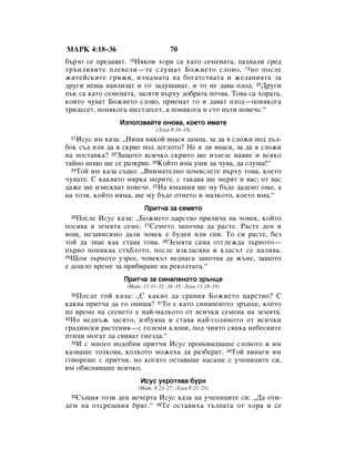 åÄêä 4:18–36                       70
·˙ÁÓ ÒÂ ÔÂ‰‡‚‡Ú. 18çﬂÍÓË ıÓ‡ Ò‡ Í‡ÚÓ ÒÂÏÂÌ‡Ú‡, Ô‡‰Ì‡ÎË ÒÂ‰
Ú˙ÌÎË‚ËÚÂ ÔÎÂ‚ÂÎË—ÚÂ ÒÎÛ¯‡Ú ÅÓÊËÂÚÓ ÒÎÓ‚Ó, 19 ÌÓ ÔÓÒÎÂ
ÊËÚÂÈÒÍËÚÂ „ËÊË, ËÁÏ‡Ï‡Ú‡ Ì‡ ·Ó„‡ÚÒÚ‚‡Ú‡ Ë ÊÂÎ‡ÌËﬂÚ‡ Á‡
‰Û„Ë ÌÂ˘‡ Ì‡‚ÎËÁ‡Ú Ë „Ó Á‡‰Û¯‡‚‡Ú, Ë ÚÓ ÌÂ ‰‡‚‡ ÔÎÓ‰. 20ÑÛ„Ë
Ô˙Í Ò‡ Í‡ÚÓ ÒÂÏÂÌ‡Ú‡, Á‡ÒﬂÚË ‚˙ıÛ ‰Ó·‡Ú‡ ÔÓ˜‚‡. íÓ‚‡ Ò‡ ıÓ‡Ú‡,
ÍÓËÚÓ ˜Û‚‡Ú ÅÓÊËÂÚÓ ÒÎÓ‚Ó, ÔËÂÏ‡Ú „Ó Ë ‰‡‚‡Ú ÔÎÓ‰—ÔÓÌﬂÍÓ„‡
ÚË‰ÂÒÂÚ, ÔÓÌﬂÍÓ„‡ ¯ÂÒÚ‰ÂÒÂÚ, ‡ ÔÓÌﬂÍÓ„‡ Ë ÒÚÓ Ô˙ÚË ÔÓ‚Â˜Â.“
                àÁÔÓÎÁ‚‡ÈÚÂ ÓÌÓ‚‡, ÍÓÂÚÓ ËÏ‡ÚÂ
                             (ãÛÍ‡ 8:16–18)
 21 àÒÛÒ ËÏ Í‡Á‡: ◊çËÏ‡ ÌﬂÍÓÈ ‚Ì‡Òﬂ Î‡ÏÔ‡, Á‡ ‰‡ ﬂ ÒÎÓÊË ÔÓ‰ ‰˙Î-
·ÓÍ Ò˙‰ ËÎË ‰‡ ﬂ ÒÍËÂ ÔÓ‰ ÎÂ„ÎÓÚÓ? çÂ ﬂ ÎË ‚Ì‡Òﬂ, Á‡ ‰‡ ﬂ ÒÎÓÊË
Ì‡ ÔÓÒÚ‡‚Í‡? 22á‡˘ÓÚÓ ‚ÒË˜ÍÓ ÒÍËÚÓ ˘Â ËÁÎÂÁÂ Ì‡ﬂ‚Â Ë ‚ÒﬂÍÓ
Ú‡ÈÌÓ ÌÂ˘Ó ˘Â ÒÂ ‡ÁÍËÂ. 23äÓÈÚÓ ËÏ‡ Û¯Ë ‰‡ ˜Û‚‡, ‰‡ ÒÎÛ¯‡!“
  24íÓÈ ËÏ Í‡Á‡ Ò˙˘Ó: ◊ÇÌËÏ‡ÚÂÎÌÓ ÔÓÏËÒÎÂÚÂ ‚˙ıÛ ÚÓ‚‡, ÍÓÂÚÓ

˜Û‚‡ÚÂ. ë Í‡Í‚‡ÚÓ ÏﬂÍ‡ ÏÂËÚÂ, Ò Ú‡Í‡‚‡ ˘Â ÏÂﬂÚ Ë ‚‡Ò; ÓÚ ‚‡Ò
‰‡ÊÂ ˘Â ËÁËÒÍ‚‡Ú ÔÓ‚Â˜Â. 25ç‡ ËÏ‡˘Ëﬂ ˘Â ÏÛ ·˙‰Â ‰‡‰ÂÌÓ Ó˘Â, ‡
Ì‡ ÚÓÁË, ÍÓÈÚÓ ÌﬂÏ‡, ˘Â ÏÛ ·˙‰Â ÓÚÌÂÚÓ Ë Ï‡ÎÍÓÚÓ, ÍÓÂÚÓ ËÏ‡.“
                        èËÚ˜‡ Á‡ ÒÂÏÂÚÓ
 26èÓÒÎÂ àÒÛÒ Í‡Á‡: ◊ÅÓÊËÂÚÓ ˆ‡ÒÚ‚Ó ÔËÎË˜‡ Ì‡ ˜Ó‚ÂÍ, ÍÓÈÚÓ
ÔÓÒﬂ‚‡ ‚ ÁÂÏﬂÚ‡ ÒÂÏÂ. 27ëÂÏÂÚÓ Á‡ÔÓ˜‚‡ ‰‡ ‡ÒÚÂ. ê‡ÒÚÂ ‰ÂÌ Ë
ÌÓ˘, ÌÂÁ‡‚ËÒËÏÓ ‰‡ÎË ˜Ó‚ÂÍ Â ·Û‰ÂÌ ËÎË ÒÔË. íÓ ÒË ‡ÒÚÂ, ·ÂÁ
ÚÓÈ ‰‡ ÁÌ‡Â Í‡Í ÒÚ‡‚‡ ÚÓ‚‡. 28áÂÏﬂÚ‡ Ò‡Ï‡ ÓÚ„ÎÂÊ‰‡ Á˙ÌÓÚÓ—
Ô˙‚Ó ÔÓÌËÍ‚‡ ÒÚ˙·ÎÓÚÓ, ÔÓÒÎÂ ËÁÍÎ‡Òﬂ‚‡ Ë ÍÎ‡Ò˙Ú ÒÂ Ì‡ÎË‚‡.
29ôÓÏ Á˙ÌÓÚÓ ÛÁÂÂ, ˜Ó‚ÂÍ˙Ú ‚Â‰Ì‡„‡ Á‡ÔÓ˜‚‡ ‰‡ Ê˙ÌÂ, Á‡˘ÓÚÓ

Â ‰Ó¯ÎÓ ‚ÂÏÂ Á‡ ÔË·Ë‡ÌÂ Ì‡ ÂÍÓÎÚ‡Ú‡.“
                 èËÚ˜‡ Á‡ ÒËÌ‡ÔÂÌÓÚÓ Á˙ÌˆÂ
                  (å‡Ú. 13:31–32; 34–35; ãÛÍ‡ 13:18–19)
 30 èÓÒÎÂ ÚÓÈ Í‡Á‡: ◊ë Í‡Í‚Ó ‰‡ Ò‡‚Ìﬂ ÅÓÊËÂÚÓ ˆ‡ÒÚ‚Ó? ë
Í‡Í‚‡ ÔËÚ˜‡ ‰‡ „Ó ÓÔË¯‡? 31íÓ Â Í‡ÚÓ ÒËÌ‡ÔÂÌÓÚÓ Á˙ÌˆÂ, ÍÓÂÚÓ
ÔÓ ‚ÂÏÂ Ì‡ ÒÂÂÌÂÚÓ Â Ì‡È-Ï‡ÎÍÓÚÓ ÓÚ ‚ÒË˜ÍË ÒÂÏÂÌ‡ Ì‡ ÁÂÏﬂÚ‡.
32çÓ ‚Â‰Ì˙Ê Á‡ÒﬂÚÓ, ËÁ·Ûﬂ‚‡ Ë ÒÚ‡‚‡ Ì‡È-„ÓÎﬂÏÓÚÓ ÓÚ ‚ÒË˜ÍË

„‡‰ËÌÒÍË ‡ÒÚÂÌËﬂ—Ò „ÓÎÂÏË ÍÎÓÌË, ÔÓ‰ ˜ËﬂÚÓ ÒﬂÌÍ‡ ÌÂ·ÂÒÌËÚÂ
ÔÚËˆË ÏÓ„‡Ú ‰‡ Ò‚Ë‚‡Ú „ÌÂÁ‰‡.“
  33à Ò ÏÌÓ„Ó ÔÓ‰Ó·ÌË ÔËÚ˜Ë àÒÛÒ ÔÓÔÓ‚ﬂ‰‚‡¯Â ÒÎÓ‚ÓÚÓ Ë ËÏ

Í‡Á‚‡¯Â ÚÓÎÍÓ‚‡, ÍÓÎÍÓÚÓ ÏÓÊÂı‡ ‰‡ ‡Á·Â‡Ú. 34íÓÈ ‚ËÌ‡„Ë ËÏ
„Ó‚ÓÂ¯Â Ò ÔËÚ˜Ë, ÌÓ ÍÓ„‡ÚÓ ÓÒÚ‡‚‡¯Â Ì‡Ò‡ÏÂ Ò Û˜ÂÌËˆËÚÂ ÒË,
ËÏ Ó·ﬂÒÌﬂ‚‡¯Â ‚ÒË˜ÍÓ.
                       àÒÛÒ ÛÍÓÚﬂ‚‡ ·Ûﬂ
                      (å‡Ú. 8:23–27; ãÛÍ‡ 8:22–25)
 35ë˙˘Ëﬂ ÚÓÁË ‰ÂÌ ‚Â˜ÂÚ‡ àÒÛÒ Í‡Á‡ Ì‡ Û˜ÂÌËˆËÚÂ ÒË: ◊Ñ‡ ÓÚË-
‰ÂÏ Ì‡ ÓÚÒÂ˘ÌËﬂ ·ﬂ„.“ 36íÂ ÓÒÚ‡‚Ëı‡ Ú˙ÎÔ‡Ú‡ ÓÚ ıÓ‡ Ë ÒÂ
 