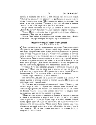 71                 åÄêä 4:37–5:17
Í‡˜Ëı‡ ‚ ÎÓ‰Í‡Ú‡ ÔË àÒÛÒ. ë Úﬂı ËÏ‡¯Â Ó˘Â ÌﬂÍÓÎÍÓ ÎÓ‰ÍË.
37á‡·Û¯Û‚‡ ÒËÎÌ‡ ·Ûﬂ, ‚˙ÎÌËÚÂ ÒÂ ‡Á·Ë‚‡ı‡ ‚ ÎÓ‰Í‡Ú‡ Ë Úﬂ

ÔÓ˜ÚË ÒÂ Ì‡Ô˙ÎÌË Ò ‚Ó‰‡. 38àÒÛÒ ÒÔÂ¯Â Ì‡ Í˙Ï‡Ú‡, ÔÓÎÓÊËÎ „Î‡-
‚‡Ú‡ ÒË Ì‡ ‚˙Á„Î‡‚ÌËˆ‡. ì˜ÂÌËˆËÚÂ ÏÛ „Ó Ò˙·Û‰Ëı‡ Ë Í‡Á‡ı‡:
◊ì˜ËÚÂÎ˛, ÌÂ ÚÂ ÎË Â „ËÊ‡ Á‡ Ì‡Ò? ôÂ Á‡„ËÌÂÏ!“
  39àÒÛÒ ÒÚ‡Ì‡, Á‡ÔÓ‚ﬂ‰‡ Ì‡ ‚ﬂÚ˙‡ ‰‡ ÒÚËıÌÂ Ë Í‡Á‡ Ì‡ ÂÁÂÓÚÓ:

◊íËıÓ! á‡Ï˙Î˜Ë!“ ÇﬂÚ˙˙Ú ÛÚËıÌ‡ Ë Ì‡ÒÚ˙ÔË Ï˙Ú‚‡ ÚË¯ËÌ‡.
  40èÓÒÎÂ àÒÛÒ ÒÂ Ó·˙Ì‡ Í˙Ï Û˜ÂÌËˆËÚÂ ÒË Ë Í‡Á‡: ◊á‡˘Ó ÒÂ

ÒÚ‡ıÛ‚‡ÚÂ? ÇÒÂ Ó˘Â ÎË ÌÂ ‚ﬂ‚‡ÚÂ?“
  41çÓ ÚÂ ·ﬂı‡ ÏÌÓ„Ó ËÁÔÎ‡¯ÂÌË Ë ÒÂ ÔËÚ‡ı‡ Â‰ËÌ ‰Û„: ◊äÓÈ Â

ÚÓÁË ˜Ó‚ÂÍ, ˜Â ‰ÓË ‚ﬂÚ˙˙Ú Ë ÂÁÂÓÚÓ ÏÛ ÒÂ ÔÓ‰˜ËÌﬂ‚‡Ú?“

            àÒÛÒ ÓÒ‚Ó·ÓÊ‰‡‚‡ ˜Ó‚ÂÍ ÓÚ ÁÎË ‰ÛıÓ‚Â
                     (å‡Ú. 8:28–34; ãÛÍ‡ 8:26–39)


5  àÒÛÒ Ë Û˜ÂÌËˆËÚÂ ÏÛ ÔËÒÚË„Ì‡ı‡ Ì‡ ‰Û„Ëﬂ ·ﬂ„ Ì‡ ÂÁÂÓÚÓ ‚
   ÒÚ‡Ì‡Ú‡ Ì‡ „Â‡ÒËÌËÚÂ. 2ÇÂ‰Ì‡„‡ ˘ÓÏ àÒÛÒ ÒÎÂÁÂ ÓÚ ÎÓ‰Í‡Ú‡,
Í˙Ï ÌÂ„Ó ÒÂ ÔË·ÎËÊË Â‰ËÌ ˜Ó‚ÂÍ, ÍÓÈÚÓ Ë‰‚‡¯Â ÓÚÍ˙Ï „Ó·ÌË-
ˆËÚÂ Ë ·Â¯Â Ó·Î‡‰‡Ì ÓÚ Á˙Î ‰Ûı. 3íÓÁË ˜Ó‚ÂÍ ÊË‚ÂÂ¯Â ‚ „Ó·ÌË-
ˆËÚÂ Ë ÌËÍÓÈ ‚Â˜Â ÌÂ ÏÓÊÂ¯Â ‰‡ „Ó ‚˙ÊÂ, ‰‡ÊÂ Ë Ò ‚ÂË„Ë.
4åÌÓ„Ó Ô˙ÚË ·ﬂı‡ ÓÍÓ‚‡‚‡ÎË ˙ˆÂÚÂ Ë Í‡Í‡Ú‡ ÏÛ, ÌÓ ÚÓÈ Í˙Ò‡¯Â

‚ÂË„ËÚÂ Ë ˜ÛÔÂ¯Â ÓÍÓ‚ËÚÂ Ì‡ Ô‡˜ÂÚ‡, Ë ÌËÍÓÈ ÌÂ ·Â¯Â ‚ Ò˙ÒÚÓ-
ﬂÌËÂ ‰‡ „Ó ÛÒÏËË. 5ÑÂÌ Ë ÌÓ˘ ÔÓÒÚÓﬂÌÌÓ ÒÍËÚ‡¯Â ËÁ „Ó·ÌËˆË-
ÚÂ Ë ÔÓ ı˙ÎÏÓ‚ÂÚÂ, ÍÂ˘Â¯Â Ë ÒÂ Ì‡‡Ìﬂ‚‡¯Â Ò Í‡Ï˙ÌË.
  6íÓÈ ‚Ë‰ﬂ àÒÛÒ Ó˘Â ÓÚ‰‡ÎÂ˜, ÒÔÛÒÌ‡ ÒÂ Í˙Ï ÌÂ„Ó Ë Ô‡‰Ì‡ ‚ Í‡-

Í‡Ú‡ ÏÛ. 7–8àÒÛÒ Í‡Á‡ Ì‡ ÁÎËﬂ ‰Ûı ‚ ˜Ó‚ÂÍ‡: ◊àÁÎÂÁ ÓÚ ÌÂ„Ó!“ Ä
ÚÓÈ ËÁÍÂ˘ﬂ Ò ‚ËÒÓÍ „Î‡Ò: ◊ä‡Í‚Ó ËÒÍ‡¯ ÓÚ ÏÂÌ, àÒÛÒÂ, ëËÌÂ Ì‡
ÇÒÂ‚Ë¯ÌËﬂ ÅÓ„? á‡ÍÎÂ‚‡Ï ÚÂ ‚ ÅÓ„‡, ÌÂ‰ÂÈ ‰‡ ÏÂ Ï˙˜Ë¯!“
  9íÓ„‡‚‡ àÒÛÒ „Ó ÔÓÔËÚ‡: ◊ä‡Í ÒÂ Í‡Á‚‡¯?“

  íÓÈ ÓÚ„Ó‚ÓË: ◊àÏÂÚÓ ÏË Â ãÂ„ËÓÌ,* Á‡˘ÓÚÓ ÒÏÂ ÏÌÓ„Ó.“ 10Ä
ÁÎËÚÂ ‰ÛıÓ‚Â ‚ ˜Ó‚ÂÍ‡ ÓÚÌÓ‚Ó Ë ÓÚÌÓ‚Ó ÏÓÎÂı‡ àÒÛÒ ‰‡ ÌÂ „Ë
ÔÓ„ÓÌ‚‡ ‚˙Ì ÓÚ Ú‡ÁË Ó·Î‡ÒÚ.
  11ç‡ ·ÎËÁÍËﬂ ı˙ÎÏ Ô‡ÒÂ¯Â „ÓÎﬂÏÓ ÒÚ‡‰Ó Ò‚ËÌÂ. 12áÎËÚÂ ‰ÛıÓ‚Â

ÏÓÎÂı‡ àÒÛÒ Ë Í‡Á‚‡ı‡: ◊è‡ÚË ÌË ‚ Ò‚ËÌÂÚÂ, ÌÂÍ‡ ‚ÎÂÁÂÏ ‚ Úﬂı!“
13àÒÛÒ ËÏ ‡ÁÂ¯Ë Ë ÚÂ ËÁÎﬂÁÓı‡ ÓÚ ˜Ó‚ÂÍ‡ Ë ÒÂ ‚ÒÂÎËı‡ ‚ Ò‚ËÌÂ-

ÚÂ. íÓ„‡‚‡ ÒÚ‡‰ÓÚÓ—ÓÍÓÎÓ ‰‚Â ıËÎﬂ‰Ë ÊË‚ÓÚÌË—ÒÂ ‚ÚÛÌ‡ Ì‡‰Ó-
ÎÛ ÔÓ ÒÍÎÓÌ‡ Í˙Ï ÂÁÂÓÚÓ Ë ˆﬂÎÓÚÓ ÒÂ ËÁ‰‡‚Ë.
  14å˙ÊÂÚÂ, ÍÓËÚÓ Ô‡Òﬂı‡ Ò‚ËÌÂÚÂ, ËÁ·ﬂ„‡ı‡ Ë ‡ÁÍ‡Á‡ı‡ ‚ÒË˜ÍÓ

‚ „‡‰‡ Ë ÓÍÓÎÌÓÒÚÚ‡ Ë ıÓ‡Ú‡ Ì‡ËÁÎﬂÁÓı‡ ‰‡ ‚Ë‰ﬂÚ Í‡Í‚Ó ÒÂ
·Â¯Â ÒÎÛ˜ËÎÓ. 15íÂ ‰ÓÈ‰Óı‡ ÔË àÒÛÒ Ë ÍÓ„‡ÚÓ ‚Ë‰ﬂı‡ ˜Ó‚ÂÍ‡,
ÍÓÈÚÓ ÔÂ‰Ë ·Â¯Â Ó·Î‡‰‡Ì ÓÚ ‰ÂÏÓÌËÚÂ, ‰‡ ÒÂ‰Ë Ó·ÎÂ˜ÂÌ Ë Ò˙Ò
Á‰‡‚ ‡ÁÛÏ, ÒÂ ËÁÔÎ‡¯Ëı‡. 16íÂÁË, ÍÓËÚÓ ·ﬂı‡ ‚Ë‰ÂÎË Í‡Í ÒÚ‡Ì‡
‚ÒË˜ÍÓ, ‡ÁÍ‡Á‚‡ı‡ Á‡ ÒÎÛ˜ËÎÓÚÓ ÒÂ Ò Ó·Î‡‰‡ÌËﬂ ÓÚ ÁÎË ‰ÛıÓ‚Â Ë
Ò˙Ò Ò‚ËÌÂÚÂ. 17à ÚÓ„‡‚‡ ıÓ‡Ú‡ Á‡ÔÓ˜Ì‡ı‡ ‰‡ ÏÓÎﬂÚ àÒÛÒ ‰‡
Ì‡ÔÛÒÌÂ ÚﬂıÌ‡Ú‡ Ó·Î‡ÒÚ.
 