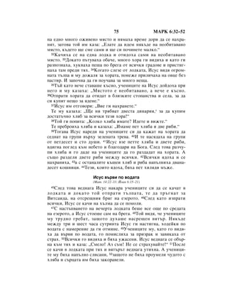 75                 åÄêä 6:32–52
Ì‡ Â‰ÌÓ ÏÌÓ„Ó ÓÊË‚ÂÌÓ ÏﬂÒÚÓ Ë ÌﬂÏ‡ı‡ ‚ÂÏÂ ‰ÓË ‰‡ ÒÂ Ì‡ı‡-
ÌﬂÚ, Á‡ÚÓ‚‡ ÚÓÈ ËÏ Í‡Á‡: ◊ÖÎ‡ÚÂ ‰‡ Ë‰ÂÏ ÌﬂÍ˙‰Â Ì‡ ÌÂÓ·ËÚ‡‚‡ÌÓ
ÏﬂÒÚÓ, Í˙‰ÂÚÓ ˘Â ÒÏÂ Ò‡ÏË Ë ˘Â ÒË ÔÓ˜ËÌÂÚÂ Ï‡ÎÍÓ.“
  32 ä‡˜Ëı‡ ÒÂ Ì‡ Â‰Ì‡ ÎÓ‰Í‡ Ë ÓÚË‰Óı‡ Ò‡ÏË Ì‡ ÌÂÓ·ËÚ‡‚‡ÌÓ

ÏﬂÒÚÓ. 33ÑÓÍ‡ÚÓ Ô˙ÚÛ‚‡ı‡ Ó·‡˜Â, ÏÌÓ„Ó ıÓ‡ „Ë ‚Ë‰ﬂı‡ Ë Í‡ÚÓ „Ë
‡ÁÔÓÁÌ‡ı‡, ıÛÍÌ‡ı‡ ÔÂ¯‡ ÔÓ ·Â„‡ ÓÚ ‚ÒË˜ÍË „‡‰Ó‚Â Ë ÔËÒÚË„-
Ì‡ı‡ Ú‡Ï ÔÂ‰Ë Úﬂı. 34äÓ„‡ÚÓ ÒÎÂÁÂ ÓÚ ÎÓ‰Í‡Ú‡, àÒÛÒ ‚Ë‰ﬂ Ó„ÓÏ-
Ì‡Ú‡ Ú˙ÎÔ‡ Ë ÏÛ ‰ÓÊ‡Îﬂ Á‡ ıÓ‡Ú‡, ÔÓÌÂÊÂ ÔËÎË˜‡ı‡ Ì‡ Ó‚ˆÂ ·ÂÁ
Ô‡ÒÚË. à Á‡ÔÓ˜Ì‡ ‰‡ „Ë ÔÓÛ˜‡‚‡ Á‡ ÏÌÓ„Ó ÌÂ˘‡.
  35í˙È Í‡ÚÓ ‚Â˜Â ÒÚ‡‚‡¯Â Í˙ÒÌÓ, Û˜ÂÌËˆËÚÂ Ì‡ àÒÛÒ ‰ÓÈ‰Óı‡ ÔË

ÌÂ„Ó Ë ÏÛ Í‡Á‡ı‡: ◊åﬂÒÚÓÚÓ Â ÌÂÓ·ËÚ‡‚‡ÌÓ, ‡ ‚Â˜Â Â Í˙ÒÌÓ.
36éÚÔ‡ÚË ıÓ‡Ú‡ ‰‡ ÓÚË‰‡Ú ‚ ·ÎËÁÍËÚÂ ÒÚÓÔ‡ÌÒÚ‚‡ Ë ÒÂÎ‡, Á‡ ‰‡

ÒË ÍÛÔﬂÚ ÌÂ˘Ó Á‡ ﬂ‰ÂÌÂ.“
  37àÒÛÒ ËÏ ÓÚ„Ó‚ÓË: ◊ÇËÂ „Ë Ì‡ı‡ÌÂÚÂ.“

  íÂ ÏÛ Í‡Á‡ı‡: ◊ôÂ ÌË Úﬂ·‚‡Ú ‰‚ÂÒÚ‡ ‰ËÌ‡Ëﬂ,* Á‡ ‰‡ ÍÛÔËÏ
‰ÓÒÚ‡Ú˙˜ÌÓ ıÎﬂ· Á‡ ‚ÒË˜ÍË ÚÂÁË ıÓ‡!“
  38íÓÈ „Ë ÔÓÔËÚ‡: ◊äÓÎÍÓ ıÎﬂ·‡ ËÏ‡ÚÂ? à‰ÂÚÂ Ë ‚ËÊÚÂ.“

  íÂ ÔÂ·ÓËı‡ ıÎﬂ·‡ Ë Í‡Á‡ı‡: ◊àÏ‡ÏÂ ÔÂÚ ıÎﬂ·‡ Ë ‰‚Â Ë·Ë.“
  39íÓ„‡‚‡ àÒÛÒ Ì‡Â‰Ë Ì‡ Û˜ÂÌËˆËÚÂ ÒË ‰‡ Í‡Ê‡Ú Ì‡ ıÓ‡Ú‡ ‰‡

ÒÂ‰Ì‡Ú Ì‡ „ÛÔË ‚˙ıÛ ÁÂÎÂÌ‡Ú‡ ÚÂ‚‡. 40à ÚÂ Ì‡Òﬂ‰‡ı‡ Ì‡ „ÛÔË
ÓÚ ÔÂÚ‰ÂÒÂÚ Ë ÒÚÓ ‰Û¯Ë. 41àÒÛÒ ‚ÁÂ ÔÂÚÚÂ ıÎﬂ·‡ Ë ‰‚ÂÚÂ Ë·Ë,
‚‰Ë„Ì‡ ÔÓ„ÎÂ‰ Í˙Ï ÌÂ·ÂÚÓ Ë ·Î‡„Ó‰‡Ë Ì‡ ÅÓ„‡. ëÎÂ‰ ÚÓ‚‡ ‡Á˜Û-
ÔË ıÎﬂ·‡ Ë „Ó ‰‡‰Â Ì‡ Û˜ÂÌËˆËÚÂ ‰‡ „Ó ‡Á‰‡‰‡Ú Ì‡ ıÓ‡Ú‡. Ä
Ò˙˘Ó ‡Á‰ÂÎË ‰‚ÂÚÂ Ë·Ë ÏÂÊ‰Û ‚ÒË˜ÍË. 42ÇÒË˜ÍË ﬂ‰Óı‡ Ë ÒÂ
Ì‡ı‡ÌËı‡, 43‡ Ò ÓÒÚ‡Ì‡ÎËÚÂ Í˙¯ÂË ıÎﬂ· Ë Ë·‡ Ì‡Ô˙ÎÌËı‡ ‰‚‡Ì‡-
‰ÂÒÂÚ ÍÓ¯ÌËˆË. 44íÂÁË, ÍÓËÚÓ ﬂ‰Óı‡, ·ﬂı‡ ÔÂÚ ıËÎﬂ‰Ë Ï˙ÊÂ.

                     àÒÛÒ ‚˙‚Ë ÔÓ ‚Ó‰‡Ú‡
                     (å‡Ú. 14:22–33; âÓ‡Ì 6:15–21)
 45 ëÎÂ‰ ÚÓ‚‡ ‚Â‰Ì‡„‡ àÒÛÒ Ì‡Í‡‡ Û˜ÂÌËˆËÚÂ ÒË ‰‡ ÒÂ Í‡˜‡Ú ‚
ÎÓ‰Í‡Ú‡ Ë ‰ÓÍ‡ÚÓ ÚÓÈ ÓÚÔ‡ÚË Ú˙ÎÔ‡Ú‡, ÚÂ ‰‡ Ú˙„Ì‡Ú Á‡
ÇËÚÒ‡Ë‰‡, Ì‡ ÓÚÒÂ˘ÌËﬂ ·ﬂ„ Ì‡ ÂÁÂÓÚÓ. 46ëÎÂ‰ Í‡ÚÓ ËÁÔ‡ÚË
‚ÒË˜ÍË, àÒÛÒ ÒÂ Í‡˜Ë Ì‡ ı˙ÎÏ‡ ‰‡ ÒÂ ÔÓÏÓÎË.
  47ë Ì‡ÒÚ˙Ô‚‡ÌÂÚÓ Ì‡ ‚Â˜ÂÚ‡ ÎÓ‰Í‡Ú‡ ·Â¯Â ‚ÒÂ Ó˘Â ÔÓ ÒÂ‰‡Ú‡

Ì‡ ÂÁÂÓÚÓ, ‡ àÒÛÒ ÒÚÓÂ¯Â Ò‡Ï Ì‡ ·Â„‡. 48íÓÈ ‚Ë‰ﬂ, ˜Â Û˜ÂÌËˆËÚÂ
ÏÛ ÚÛ‰ÌÓ „Â·‡Ú, Á‡˘ÓÚÓ ‰Ûı‡¯Â Ì‡ÒÂ˘ÂÌ ‚ﬂÚ˙. çﬂÍ˙‰Â
ÏÂÊ‰Û ÚË Ë ¯ÂÒÚ ˜‡Ò‡ ÒÛÚËÌÚ‡ àÒÛÒ „Ë Ì‡ÒÚË„Ì‡, ıÓ‰ÂÈÍË ÔÓ
‚Ó‰‡Ú‡ Ò Ì‡ÏÂÂÌËÂ ‰‡ „Ë ÓÚÏËÌÂ. 49ì˜ÂÌËˆËÚÂ ÏÛ, Í‡ÚÓ „Ó ‚Ë‰ﬂ-
ı‡ ‰‡ ‚˙‚Ë ÔÓ ‚Ó‰‡Ú‡, „Ó ÔÓÏËÒÎËı‡ Á‡ ÔËÁ‡Í Ë Á‡‚ËÍ‡ı‡ ÓÚ
ÒÚ‡ı. 50ÇÒË˜ÍË „Ó ‚Ë‰ﬂı‡ Ë ·ﬂı‡ ÛÊ‡ÒÂÌË. àÒÛÒ ‚Â‰Ì‡„‡ ÒÂ Ó·˙-
Ì‡ Í˙Ï Úﬂı Ë Í‡Á‡: ◊ëÏÂÎÓ! ÄÁ Ò˙Ï! çÂ ÒÂ ÒÚ‡ıÛ‚‡ÈÚÂ!“ 51èÓÒÎÂ
ÒÂ Í‡˜Ë ‚ ÎÓ‰Í‡Ú‡ ÔË Úﬂı Ë ‚ﬂÚ˙˙Ú ‚Â‰Ì‡„‡ ÛÚËıÌ‡. Ä Û˜ÂÌËˆË-
ÚÂ ÏÛ ·ﬂı‡ Ì‡Ô˙ÎÌÓ ÒÎËÒ‡ÌË, 52Á‡˘ÓÚÓ ÌÂ ·ﬂı‡ ÔÓÛÏÂÎË ˜Û‰ÓÚÓ Ò
ıÎﬂ·‡ Ë Ò˙ˆ‡Ú‡ ËÏ ·ﬂı‡ Á‡ÍÓ‡‚ÂÎË.
 