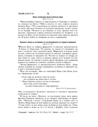 åÄêä 6:53–7:11                           76
                      àÒÛÒ ËÁÎÂÍÛ‚‡ ÏÌÓ„Ó ·ÓÎÌË ıÓ‡
                                   (å‡Ú. 14:34–36)
   èÂÍÓÒﬂ‚‡ÈÍË ÂÁÂÓÚÓ, ÚÂ ÔËÒÚË„Ì‡ı‡ ‚ ÉÂÌËÒ‡ÂÚ Ë Á‡‚˙Á‡-
    53

ı‡ ÎÓ‰Í‡Ú‡ Ì‡ ·Â„‡. 54ôÓÏ ÒÎﬂÁÓı‡ ÓÚ ÌÂﬂ, ıÓ‡Ú‡ ‚Â‰Ì‡„‡
ÔÓÁÌ‡ı‡ àÒÛÒ. 55íÂ ÒÂ ‡ÁÚË˜‡ı‡ ËÁ ˆﬂÎ‡Ú‡ ÓÍÓÎÌÓÒÚ Ë Á‡ÔÓ˜Ì‡ı‡
‰‡ ‚Ó‰ﬂÚ ÔË ÌÂ„Ó ·ÓÎÌËÚÂ Ì‡ ÌÓÒËÎÍË Ì‡‚ÒﬂÍ˙‰Â, Í˙‰ÂÚÓ ˜ÛÂı‡,
˜Â ÒÂ Ì‡ÏË‡. 56ä˙‰ÂÚÓ Ë ‰‡ ÓÚË‰Â¯Â—‚ ÒÂÎ‡, „‡‰Ó‚Â ËÎË ÒÚÓ-
Ô‡ÌÒÚ‚‡—Ì‡‚ÒﬂÍ˙‰Â ıÓ‡Ú‡ ËÁÌ‡Òﬂı‡ ·ÓÎÌËÚÂ ÔÓ Ô‡Á‡ËÚÂ Ë ÒÂ
ÏÓÎÂı‡ Ì‡ àÒÛÒ ‰‡ ËÏ ÔÓÁ‚ÓÎË ‰‡ ‰ÓÍÓÒÌ‡Ú ÔÓÌÂ Í‡ﬂ Ì‡ ‰Âı‡Ú‡
ÏÛ. à ‚ÒÂÍË, ÍÓÈÚÓ ÒÂ ‰ÓÔË‡¯Â ‰Ó ÌÂ„Ó, ÓÁ‰‡‚ﬂ‚‡¯Â.

    ÅÓÊËﬂÚ Á‡ÍÓÌ Â ÔÓ-‚‡ÊÂÌ ÓÚ ÛÒÚ‡ÌÓ‚ÂÌËÚÂ ÓÚ ıÓ‡Ú‡ Ô‡‚ËÎ‡
                                    (å‡Ú. 15:1–20)
   éÍÓÎÓ àÒÛÒ ÒÂ Ò˙·‡ı‡ Ù‡ËÒÂËÚÂ* Ë ÌﬂÍÓÎÍÓ Á‡ÍÓÌÓÛ˜ËÚÂÎË,
7  ‰Ó¯ÎË ÓÚ ÖÛÒ‡ÎËÏ. 2íÂ ‚Ë‰ﬂı‡, ˜Â ÌﬂÍÓË ÓÚ Û˜ÂÌËˆËÚÂ ÏÛ
ﬂ‰‡Ú Ò ÌÂ˜ËÒÚË, ÚÓÂÒÚ ÌÂËÁÏËÚË ˙ˆÂ. 3î‡ËÒÂËÚÂ Ë ‚ÒË˜ÍË ˛‰ÂË
ÌÂ ﬂ‰‡Ú, ‰ÓÍ‡ÚÓ ÌÂ ÒË ËÁÏËﬂÚ ˙ˆÂÚÂ ‰Ó Î‡ÍÚËÚÂ, ÒÔ‡Á‚‡ÈÍË Ú‡‰Ë-
ˆËﬂÚ‡, ÓÒÚ‡‚ÂÌ‡ ÓÚ ÔÂ‰ˆËÚÂ ËÏ. 4à Í‡ÚÓ ÒÂ ‚˙Ì‡Ú ÓÚ Ô‡Á‡‡, ÌÂ
ﬂ‰‡Ú ÌË˘Ó ÓÚ ÚÓ‚‡, ÍÓÂÚÓ Ò‡ ÍÛÔËÎË, ÔÂ‰Ë ‰‡ „Ó ËÁÏËﬂÚ ÔÓ ÒÔÂ-
ˆË‡ÎÂÌ Ì‡˜ËÌ. íÂ ÒÔ‡Á‚‡Ú Ë ÏÌÓ„Ó ‰Û„Ë Ú‡‰ËˆËË, Í‡ÚÓ Ì‡ÔËÏÂ
ÏËÂÌÂÚÓ Ì‡ ˜‡¯ËÚÂ Ë ÒÚÓÏÌËÚÂ, ÏÂ‰ÌËÚÂ Ò˙‰Ó‚Â Ë ÔÂÈÍËÚÂ.
  5á‡ÚÓ‚‡ Ù‡ËÒÂËÚÂ* Ë Á‡ÍÓÌÓÛ˜ËÚÂÎËÚÂ ÔÓÔËÚ‡ı‡ àÒÛÒ: ◊á‡˘Ó

Ú‚ÓËÚÂ Û˜ÂÌËˆË ÌÂ ÒÔ‡Á‚‡Ú Ú‡‰ËˆËﬂÚ‡, ÓÒÚ‡‚ÂÌ‡ ÓÚ ÔÂ‰ˆËÚÂ ÌË,
Ë ﬂ‰‡Ú Ò ÌÂËÁÏËÚË ˙ˆÂ?“
  6àÒÛÒ ËÏ ÓÚ„Ó‚ÓË: ◊ÇËÂ ÒÚÂ ÎËˆÂÏÂË! è‡‚ Â ·ËÎ àÒ‡ﬂ, ÍÓ„‡-

ÚÓ Â ÔÓÓÍÛ‚‡Î Á‡ ‚‡Ò:
         «íÂÁË ıÓ‡ ÏÂ ÔÓ˜ËÚ‡Ú Ò‡ÏÓ Ì‡ ‰ÛÏË,
           ÌÓ ‚ Ò˙ˆ‡Ú‡ ËÏ ÌﬂÏ‡ ÏﬂÒÚÓ Á‡ ÏÂÌ.
    7     çﬂÏ‡ ÌËÍ‡Í˙‚ ÒÏËÒ˙Î ‰‡ ÏË ÒÂ ÔÓÍÎ‡ÌﬂÚ,
           ˘ÓÏ ÚÓ‚‡, ÍÓÂÚÓ ÔÓÛ˜‡‚‡Ú,
             Ò‡ Ò‡ÏÓ ËÁÏËÒÎÂÌË ÓÚ ıÓ‡ Ô‡‚ËÎ‡.»
                                                      àÒ‡ﬂ 29:13 (ëÂÔÚÛ‡„ËÌÚ‡)
8ÇËÂ ÓÚı‚˙ÎËıÚÂ ÅÓÊËËÚÂ Á‡ÔÓ‚Â‰Ë Ë ÒÔ‡Á‚‡ÚÂ Ú‡‰ËˆËË,
ËÁÏËÒÎÂÌË ÓÚ ıÓ‡Ú‡.“
  9à ÔÓÒÎÂ ËÏ Í‡Á‡: ◊åËÒÎËÚÂ, ˜Â ÔÓÒÚ˙Ô‚‡ÚÂ ÛÏÌÓ, Í‡ÚÓ ÔÂÌÂ-

·Â„‚‡ÚÂ ÅÓÊËËÚÂ Á‡ÔÓ‚Â‰Ë, Á‡ ‰‡ ÒÎÂ‰‚‡ÚÂ ÒÓ·ÒÚ‚ÂÌËÚÂ ÒË Ú‡‰Ë-
ˆËË. 10åÓËÒÂÈ Â Í‡Á‡Î: «ì‚‡Ê‡‚‡È ·‡˘‡ ÒË Ë Ï‡ÈÍ‡ ÒË!» 1 Ë
«äÓÈÚÓ Ó·Ë‰Ë ·‡˘‡ ÒË ËÎË Ï‡ÈÍ‡ ÒË, ‰‡ ·˙‰Â Ì‡Í‡Á‡Ì Ò˙Ò ÒÏ˙Ú!»2
11Ä ‚ËÂ Û˜ËÚÂ, ˜Â ‡ÍÓ ˜Ó‚ÂÍ Í‡ÊÂ Ì‡ ·‡˘‡ ÒË ËÎË Ï‡ÈÍ‡ ÒË: «íÓ‚‡,

ÍÓÂÚÓ ËÏ‡Ï Ë ÏÓÊÂ ‰‡ ÚË Â ÓÚ ÔÓÎÁ‡, Â äÛ·‡Ì, ÚÓÂÒÚ ÓÚ‰ÂÎÂÌÓ

1«ì‚‡Ê‡‚‡È    … Ï‡ÈÍ‡ ÒË» àÁı. 20:12; ÇÚÓ. 5:16. 2«äÓÈÚÓ … ÒÏ˙Ú» àÁı. 21:17.
 