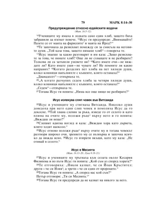 79                 åÄêä 8:14–30
         èÂ‰ÛÔÂÊ‰ÂÌËÂ ÓÚÌÓÒÌÓ ˛‰ÂÈÒÍËÚÂ ‚Ó‰‡˜Ë
                           (å‡Ú. 16:5–12)
 14 ì˜ÂÌËˆËÚÂ ÏÛ ËÏ‡ı‡ ‚ ÎÓ‰Í‡Ú‡ Ò‡ÏÓ Â‰ËÌ ıÎﬂ·, Á‡˘ÓÚÓ ·ﬂı‡
Á‡·‡‚ËÎË ‰‡ ‚ÁÂÏ‡Ú ÔÓ‚Â˜Â. 15àÒÛÒ „Ë ÔÂ‰ÛÔÂ‰Ë: ◊ÇÌËÏ‡‚‡ÈÚÂ!
è‡ÁÂÚÂ ÒÂ ÓÚ Ï‡ﬂÚ‡ Ì‡ Ù‡ËÒÂËÚÂ* Ë Ï‡ﬂÚ‡ Ì‡ àÓ‰!*“
  16íÂ Á‡ÔÓ˜Ì‡ı‡ ‰‡ ‡ÁËÒÍ‚‡Ú ÔÓÏÂÊ‰Û ÒË Á‡ ÒÏËÒ˙Î‡ Ì‡ ÌÂ„Ó‚Ë-

ÚÂ ‰ÛÏË. ◊íÓÈ Í‡Á‡ ÚÓ‚‡, Á‡˘ÓÚÓ ÌﬂÏ‡ÏÂ ıÎﬂ·“—„Ó‚ÓÂı‡ ÚÂ.
  17àÒÛÒ ÁÌ‡Â¯Â Á‡ Í‡Í‚Ó ‡Á„Ó‚‡ﬂÚ Ë ËÏ Í‡Á‡: ◊á‡˘Ó ‡ÁËÒÍ‚‡-

ÚÂ Á‡ ÚÓ‚‡, ˜Â ÌﬂÏ‡ÚÂ ıÎﬂ·? é˘Â ÎË ÌÂ Òı‚‡˘‡ÚÂ Ë ÌÂ ‡Á·Ë‡ÚÂ?
íÓÎÍÓ‚‡ ÎË Ò‡ Á‡Ú˙ÔÂÎË ÛÏÓ‚ÂÚÂ ‚Ë? 18ä‡ÚÓ ËÏ‡ÚÂ Ó˜Ë—ÌÂ ‚ËÊ-
‰‡ÚÂ ÎË? ä‡ÚÓ ËÏ‡ÚÂ Û¯Ë—ÌÂ ˜Û‚‡ÚÂ ÎË? çÂ ÔÓÏÌËÚÂ ÎË Í‡Í‚Ó
Ì‡Ô‡‚Ëı? 19äÓ„‡ÚÓ ‡Á‰ÂÎËı ÔÂÚ ıÎﬂ·‡ Ì‡ ÔÂÚ ıËÎﬂ‰Ë ‰Û¯Ë,
ÍÓÎÍÓ ÍÓ¯ÌËˆË Ì‡Ô˙ÎÌËıÚÂ Ò Í˙¯ÂËÚÂ, ÍÓËÚÓ ÓÒÚ‡Ì‡ı‡?“
  ◊Ñ‚‡Ì‡‰ÂÒÂÚ“—ÓÚ‚˙Ì‡ı‡ ÚÂ.
  20◊Ä ÍÓ„‡ÚÓ ‡Á˜ÛÔËı ÒÂ‰ÂÏ ıÎﬂ·‡ Á‡ ˜ÂÚËË ıËÎﬂ‰Ë ‰Û¯Ë,

ÍÓÎÍÓ ÍÓ¯ÌËˆË Ì‡Ô˙ÎÌËıÚÂ Ò Í˙¯ÂËÚÂ, ÍÓËÚÓ ÓÒÚ‡Ì‡ı‡?“
  ◊ëÂ‰ÂÏ“—ÓÚ‚˙Ì‡ı‡ ÚÂ.
  21íÓ„‡‚‡ àÒÛÒ „Ë ÔÓÔËÚ‡: ◊çËÏ‡ ‚ÒÂ Ó˘Â ÌË˘Ó ÌÂ ‡Á·Ë‡ÚÂ?“



            àÒÛÒ ËÁÎÂÍÛ‚‡ ÒÎﬂÔ ˜Ó‚ÂÍ ‚˙‚ ÇËÚÒ‡Ë‰‡
 22 àÒÛÒ Ë Û˜ÂÌËˆËÚÂ ÏÛ ÒÚË„Ì‡ı‡ ÇËÚÒ‡Ë‰‡. çﬂÍÓÎÍÓ ‰Û¯Ë
‰Ó‚Â‰Óı‡ ÔË ÌÂ„Ó Â‰ËÌ ÒÎﬂÔ ˜Ó‚ÂÍ Ë ÔÓÏÓÎËı‡ àÒÛÒ ‰‡ „Ó
‰ÓÍÓÒÌÂ. 23íÓÈ ı‚‡Ì‡ ÒÎÂÔËﬂ Á‡ ˙Í‡, ËÁ‚Â‰Â „Ó ÓÚ ÒÂÎÓÚÓ Ë Í‡ÚÓ
ÔÎ˛Ì‡ Ì‡ Ó˜ËÚÂ ÏÛ, ÔÓÎÓÊË ˙ˆÂ * ‚˙ıÛ ÌÂ„Ó Ë „Ó ÔÓÔËÚ‡:
◊ÇËÊ‰‡¯ ÎË ÌÂ˘Ó?“
  24ëÎÂÔËﬂÚ ‚‰Ë„Ì‡ ÔÓ„ÎÂ‰ Ë Í‡Á‡: ◊ÇËÊ‰‡Ï ıÓ‡ Í‡ÚÓ ‰˙‚ÂÚ‡,

ÍÓËÚÓ ıÓ‰ﬂÚ Ì‡ÓÍÓÎÓ.“
  25àÒÛÒ ÓÚÌÓ‚Ó ÔÓÎÓÊË ˙ˆÂ* ‚˙ıÛ Ó˜ËÚÂ ÏÛ Ë ÚÓ„‡‚‡ ˜Ó‚ÂÍ˙Ú

‡ÁÚ‚ÓË ¯ËÓÍÓ Ó˜Ë, ÁÂÌËÂÚÓ ÏÛ ÒÂ ‚˙Á‚˙Ì‡ Ë Á‡ÔÓ˜Ì‡ ‚ÒË˜-
ÍÓ ‰‡ ‚ËÊ‰‡ ﬂÒÌÓ. 26àÒÛÒ „Ó ËÁÔ‡ÚË ‚Í˙˘Ë, Í‡ÚÓ ÏÛ Í‡Á‡: ◊çÂ
ÓÚË‚‡È ‚ ÒÂÎÓÚÓ.“

                        àÒÛÒ Â åÂÒËﬂÚ‡
                    (å‡Ú. 16:13–20; ãÛÍ‡ 9:18–21)
 27 àÒÛÒ Ë Û˜ÂÌËˆËÚÂ ÏÛ Ú˙„Ì‡ı‡ Í˙Ï ÒÂÎ‡Ú‡ ÓÍÓÎÓ äÂÒ‡Ëﬂ
îËÎËÔÓ‚‡ Ë ÔÓ Ô˙Úﬂ àÒÛÒ „Ë ÔÓÔËÚ‡: ◊äÓÈ Ò˙Ï ‡Á ÒÔÓÂ‰ ıÓ‡Ú‡?“
  28 íÂ ÓÚ„Ó‚ÓËı‡: ◊çﬂÍÓË Í‡Á‚‡Ú, ˜Â ÒË âÓ‡Ì ä˙ÒÚËÚÂÎ;

‰Û„Ë—˜Â ÒË àÎËﬂ*; ‡ ÚÂÚË—˜Â ÒË Â‰ËÌ ÓÚ ÔÓÓˆËÚÂ.“
  29íÓ„‡‚‡ àÒÛÒ „Ë ÔÓÔËÚ‡: ◊Ä ÒÔÓÂ‰ ‚‡Ò ÍÓÈ Ò˙Ï?“

  èÂÚ˙ ÓÚ„Ó‚ÓË: ◊íË ÒË åÂÒËﬂÚ‡.*“
  30íÓ„‡‚‡ àÒÛÒ „Ë ÔÂ‰ÛÔÂ‰Ë ‰‡ ÌÂ Í‡Á‚‡Ú Ì‡ ÌËÍÓ„Ó Á‡ ÌÂ„Ó.
 