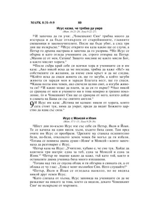 åÄêä 8:31–9:9                     80
                 àÒÛÒ Í‡Á‚‡, ˜Â Úﬂ·‚‡ ‰‡ ÛÏÂ
                     (å‡Ú. 16:21–28; ãÛÍ‡ 9:22–27)
 31 à Á‡ÔÓ˜Ì‡ ‰‡ „Ë Û˜Ë: ◊óÓ‚Â¯ÍËﬂÚ ëËÌ * Úﬂ·‚‡ ÏÌÓ„Ó ‰‡
ËÁÒÚ‡‰‡ Ë ‰‡ ·˙‰Â ÓÚı‚˙ÎÂÌ ÓÚ ÒÚ‡ÂÈ¯ËÌËÚÂ, „Î‡‚ÌËÚÂ
Ò‚Â˘ÂÌËˆË Ë Á‡ÍÓÌÓÛ˜ËÚÂÎËÚÂ. èÓÒÎÂ ˘Â ·˙‰Â Û·ËÚ, ‡ ÒÎÂ‰ ÚË
‰ÌË ˘Â ‚˙ÁÍ˙ÒÌÂ.“ 32àÒÛÒ ÓÚÍËÚÓ ËÏ Í‡Á‡ Í‡Í‚Ó ˘Â ÒÂ ÒÎÛ˜Ë, ‡
èÂÚ˙ „Ó ‰˙ÔÌ‡ Ì‡ÒÚ‡Ì‡ Ë Á‡ÔÓ˜Ì‡ ‰‡ „Ó ÛÍÓﬂ‚‡. 33çÓ àÒÛÒ ÒÂ
Ó·˙Ì‡ Ë Í‡ÚÓ Ó„ÎÂ‰‡ Û˜ÂÌËˆËÚÂ ÒË, ÒÚÓ„Ó ÓÚ‚˙Ì‡ Ì‡ èÂÚ˙:
◊å‡ıÌË ÒÂ ÓÚ ÏÂÌ, ë‡Ú‡Ì‡! á‡˘ÓÚÓ ÏËÒÎË¯ ÌÂ Í‡ÍÚÓ ÏËÒÎË ÅÓ„,
‡ Í‡ÍÚÓ ÏËÒÎﬂÚ ıÓ‡Ú‡.“
  34èÓÒÎÂ Ò˙·‡ Í‡È ÒÂ·Â ÒË ‚ÒË˜ÍË ıÓ‡ Ë Û˜ÂÌËˆËÚÂ ÒË Ë ËÏ

Í‡Á‡: ◊ÄÍÓ ÌﬂÍÓÈ ËÒÍ‡ ‰‡ ÏÂ ÔÓÒÎÂ‰‚‡, Úﬂ·‚‡ ‰‡ Í‡ÊÂ «çÂ!» Ì‡
ÒÓ·ÒÚ‚ÂÌËÚÂ ÒË ÊÂÎ‡ÌËﬂ, ‰‡ ‚ÁÂÏÂ Ò‚Óﬂ Í˙ÒÚ Ë ‰‡ ÏÂ ÒÎÂ‰‚‡.
35äÓÈÚÓ ËÒÍ‡ ‰‡ ÒÔ‡ÒË ÊË‚ÓÚ‡ ÒË, ˘Â „Ó Á‡„Û·Ë, ‡ ÍÓÈÚÓ Á‡„Û·Ë

ÊË‚ÓÚ‡ ÒË Á‡‡‰Ë ÏÂÌ Ë Á‡‡‰Ë ÅÎ‡„‡Ú‡ ‚ÂÒÚ, ˘Â „Ó ÒÔ‡ÒË.
36ä‡Í‚‡ ÔÓÎÁ‡ ËÏ‡ ˜Ó‚ÂÍ, ‡ÍÓ ÒÔÂ˜ÂÎË ˆÂÎËﬂ Ò‚ﬂÚ, ‡ ËÁ„Û·Ë ÊË‚Ó-

Ú‡ ÒË? 37à Í‡Í‚Ó ÏÓÊÂ ‰‡ ÔÎ‡ÚË, Á‡ ‰‡ ÒË „Ó ‚˙ÌÂ? 38ÄÍÓ ÌﬂÍÓÈ
ÒÂ Ò‡ÏÛ‚‡ ÓÚ ÏÂÌ Ë Û˜ÂÌËÂÚÓ ÏË ‚ ÚÓ‚‡ ÌÂ‚ÂÌÓ Ë „Â¯ÌÓ ÔÓÍÓ-
ÎÂÌËÂ, ÚÓ Ë óÓ‚Â¯ÍËﬂÚ ëËÌ ˘Â ÒÂ Ò‡ÏÛ‚‡ ÓÚ ÌÂ„Ó, ÍÓ„‡ÚÓ ‰ÓÈ‰Â
‚ ÒÎ‡‚‡Ú‡ Ì‡ Å‡˘‡ ÒË Ò˙Ò Ò‚ﬂÚËÚÂ ‡Ì„ÂÎË.“

9  à àÒÛÒ ËÏ Í‡Á‡: ◊àÒÚËÌ‡ ‚Ë Í‡Á‚‡Ï: ÌﬂÍÓË ÓÚ ıÓ‡Ú‡, ÍÓËÚÓ
   ÒÂ„‡ ÒÚÓﬂÚ ÚÛÍ, ÌﬂÏ‡ ‰‡ ÛÏ‡Ú, ÔÂ‰Ë ‰‡ ‚Ë‰ﬂÚ ÅÓÊËÂÚÓ ˆ‡-
ÒÚ‚Ó ‰‡ Ë‰‚‡ Ò˙Ò ÒËÎ‡.“

                     àÒÛÒ Ò åÓËÒÂÈ Ë àÎËﬂ
                      (å‡Ú. 17:1–13; ãÛÍ‡ 9:28–36)
 2 òÂÒÚ ‰ÌË ÔÓ-Í˙ÒÌÓ àÒÛÒ ‚ÁÂ Ò˙Ò ÒÂ·Â ÒË èÂÚ˙, üÍÓ‚ Ë âÓ‡Ì.
íÂ ÒÂ Í‡˜Ëı‡ Ì‡ Â‰ËÌ ‚ËÒÓÍ ı˙ÎÏ, Í˙‰ÂÚÓ ·ﬂı‡ Ò‡ÏË. í‡Ï ÔÂ‰
Ó˜ËÚÂ ËÏ àÒÛÒ ÒÂ ÔÂÓ·‡ÁË. 3ÑÂıËÚÂ ÏÛ ÒÚ‡Ì‡ı‡ ÓÒÎÂÔËÚÂÎÌÓ
·ÂÎË, ÔÓ-·ÂÎË, ÓÚÍÓÎÍÓÚÓ ÁÂÏÂÌ ˜Ó‚ÂÍ ·Ë ÏÓ„˙Î ‰‡ „Ë ËÁ·ÂÎË.
4íÓ„‡‚‡ ÒÂ ÔÓﬂ‚Ëı‡ ‰‚‡Ï‡ ‰Û¯Ë—àÎËﬂ* Ë åÓËÒÂÈ—ÍÓËÚÓ Á‡ÔÓ˜-

Ì‡ı‡ ‰‡ ‡Á„Ó‚‡ﬂÚ Ò àÒÛÒ.
  5èÂÚ˙ Í‡Á‡ Ì‡ àÒÛÒ: ◊ì˜ËÚÂÎ˛, ıÛ·‡‚Ó Â, ˜Â ÒÏÂ ÚÛÍ. ï‡È‰Â ‰‡

‚‰Ë„ÌÂÏ ÚË ¯‡ÚË: Â‰Ì‡ Á‡ ÚÂ·, Â‰Ì‡ Á‡ åÓËÒÂÈ Ë Â‰Ì‡ Á‡
àÎËﬂ.*“ 6èÂÚ˙ ÌÂ ÁÌ‡Â¯Â Í‡Í‚Ó ‰‡ Í‡ÊÂ, Ú˙È Í‡ÚÓ ÚÓÈ, Í‡ÍÚÓ Ë
ÓÒÚ‡Ì‡ÎËÚÂ ‰‚‡Ï‡ Û˜ÂÌËÍ‡ ·ﬂı‡ ÏÌÓ„Ó ËÁÔÎ‡¯ÂÌË.
  7íÓ„‡‚‡ Ì‡‰ Úﬂı ÒÂ ÒÔÛÒÌ‡ Ó·Î‡Í Ë „Ë Ó·„˙Ì‡ ‚ ÒﬂÌÍ‡Ú‡ ÒË, ‡ ÓÚ

Ó·Î‡Í‡ ÒÂ ˜Û „Î‡Ò: ◊íÓ‚‡ Â ÏÓﬂÚ ‚˙ÁÎ˛·ÂÌ ëËÌ. çÂ„Ó ÒÎÛ¯‡ÈÚÂ!“
  8 èÂÚ˙, üÍÓ‚ Ë âÓ‡Ì ÒÂ Ó„ÎÂ‰‡ı‡ Ì‡ÓÍÓÎÓ, ÌÓ ÌÂ ‚Ë‰ﬂı‡

ÌËÍÓÈ ‰Û„ ÓÒ‚ÂÌ àÒÛÒ.
  9ä‡ÚÓ ÒÎËÁ‡ı‡ ÓÚ ı˙ÎÏ‡, àÒÛÒ Á‡ÔÓ‚ﬂ‰‡ Ì‡ Û˜ÂÌËˆËÚÂ ÒË ‰‡ ÌÂ

‡ÁÍ‡Á‚‡Ú Ì‡ ÌËÍÓ„Ó Á‡ ÚÓ‚‡, ÍÓÂÚÓ Ò‡ ‚Ë‰ÂÎË, ‰ÓÍ‡ÚÓ óÓ‚Â¯ÍËﬂÚ
ëËÌ* ÌÂ ‚˙ÁÍ˙ÒÌÂ ÓÚ Ï˙Ú‚ËÚÂ.
 