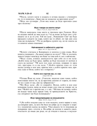 åÄêä 9:28–43                      82
 28 èÓÒÎÂ, ÍÓ„‡ÚÓ ‚ÎÂÁÂ ‚ Í˙˘‡Ú‡ Ë ÓÒÚ‡Ì‡ Ì‡Ò‡ÏÂ Ò Û˜ÂÌËˆËÚÂ
ÒË, ÚÂ „Ó ÔÓÔËÚ‡ı‡: ◊á‡˘Ó ÌËÂ ÌÂ ÏÓÊ‡ıÏÂ ‰‡ ÔÓ„ÓÌËÏ ‰Ûı‡?“
  29àÒÛÒ ËÏ ÓÚ„Ó‚ÓË: ◊íÓÁË ‚Ë‰ ÏÓÊÂ ‰‡ ·˙‰Â ÔÓ„ÓÌÂÌ Ò‡ÏÓ

˜ÂÁ ÏÓÎËÚ‚‡.“

                 àÒÛÒ „Ó‚ÓË Á‡ Ò‚ÓﬂÚ‡ ÒÏ˙Ú
                    (å‡Ú. 17:22–23; ãÛÍ‡ 9:43·–45)
 30èÓÒÎÂ Ì‡ÔÛÒÌ‡ı‡ ÚÓ‚‡ ÏﬂÒÚÓ Ë Ú˙„Ì‡ı‡ ÔÂÁ É‡ÎËÎÂﬂ. àÒÛÒ
ÌÂ ËÒÍ‡¯Â ÌËÍÓÈ ‰‡ ÁÌ‡Â Í˙‰Â Ò‡, 31Á‡ ‰‡ ÏÓÊÂ ‰‡ ·˙‰Â Ò‡Ï Ò Û˜Â-
ÌËˆËÚÂ ÒË Ë ‰‡ „Ë Û˜Ë. íÓÈ ËÏ Í‡Á‡: ◊óÓ‚Â¯ÍËﬂÚ ëËÌ* ˘Â ·˙‰Â
ÔÂ‰‡‰ÂÌ ‚ ˙ˆÂÚÂ Ì‡ ıÓ‡, ÍÓËÚÓ ˘Â „Ó Û·ËﬂÚ, ÌÓ ÚË ‰ÌË ÒÎÂ‰
ÚÓ‚‡ ˘Â ‚˙ÁÍ˙ÒÌÂ.“ 32íÂ ÌÂ ‡Á·‡ı‡ ‰ÛÏËÚÂ ÏÛ, ÌÓ ÌÂ ÒÏÂÂı‡ ‰‡
„Ó ÔÓÔËÚ‡Ú Í‡Í‚Ó ÓÁÌ‡˜‡‚‡Ú.

              ç‡È-‚ÂÎËÍËﬂÚ ‚ ÌÂ·ÂÒÌÓÚÓ ˆ‡ÒÚ‚Ó
                      (å‡Ú. 18:1–5; ãÛÍ‡ 9:46–48)
 33 äÓ„‡ÚÓ ÒÚË„Ì‡ı‡ ‚ ä‡ÔÂÌ‡ÛÏ Ë ‚ÎﬂÁÓı‡ ‚ Â‰Ì‡ Í˙˘‡, àÒÛÒ
ÔÓÔËÚ‡ Û˜ÂÌËˆËÚÂ: ◊á‡ Í‡Í‚Ó ÒÔÓÂıÚÂ ÔÓ Ô˙Úﬂ?“ 34çÓ ÚÂ Ï˙Î˜‡ı‡,
Á‡˘ÓÚÓ ÒÔÓ˙Ú ÔÓÏÂÊ‰Û ËÏ ·Â¯Â Á‡ ÚÓ‚‡ ÍÓÈ ÓÚ Úﬂı Â Ì‡È-‚ÂÎËÍ.
  35 àÒÛÒ ÒÂ‰Ì‡, ËÁ‚ËÍ‡ ‰‚‡Ì‡‰ÂÒÂÚÚÂ ÔË ÒÂ·Â ÒË Ë ËÏ Í‡Á‡:

◊äÓÈÚÓ ËÒÍ‡ ‰‡ ·˙‰Â Ô˙‚, Úﬂ·‚‡ ‰‡ ·˙‰Â ÔÓÒÎÂ‰ÂÌ ÓÚ ‚ÒË˜ÍË Ë
ÒÎÛ„‡ Ì‡ ‚ÒË˜ÍË.“ 36à Í‡ÚÓ ‚ÁÂ Â‰ÌÓ ‰ÂÚÂÌˆÂ, ËÁÔ‡‚Ë „Ó ÔÂ‰
Úﬂı, ÔÂ„˙Ì‡ „Ó Ë ËÏ Í‡Á‡: 37◊äÓÈÚÓ ÔËÂÏÂ Â‰ÌÓ ÓÚ ÚÂÁË
Ï‡ÎÍË ‰Â˜Ëˆ‡ ‚ ÏÓÂ ËÏÂ, ÔËÂÏ‡ ÏÂÌ; ‡ ÍÓÈÚÓ ÔËÂÏÂ ÏÂÌ, ÔË-
ÂÏ‡ Ò˙˘Ó Ë éÌÁË, ÍÓÈÚÓ ÏÂ Â ËÁÔ‡ÚËÎ.“

                 äÓÈÚÓ ÌÂ Â ÔÓÚË‚ Ì‡Ò, Â Ò Ì‡Ò
                            (ãÛÍ‡ 9:49–50)
 38 íÓ„‡‚‡ âÓ‡Ì ÏÛ Í‡Á‡: ◊ì˜ËÚÂÎ˛, ‚Ë‰ﬂıÏÂ Â‰ËÌ ˜Ó‚ÂÍ, ÍÓÈÚÓ
ËÁÔÓÎÁ‚‡¯Â ËÏÂÚÓ ÚË, Á‡ ‰‡ ÔÓ„ÓÌ‚‡ ‰ÂÏÓÌË ÓÚ ıÓ‡Ú‡, ÌÓ ÔÓÌÂ-
ÊÂ ÌÂ Â Â‰ËÌ ÓÚ Ì‡Ò, ÌËÂ ÏÛ Á‡·‡ÌËıÏÂ.“
  39 çÓ àÒÛÒ Í‡Á‡: ◊çÂ „Ó ÒÔË‡ÈÚÂ. ÇÒÂÍË, ÍÓÈÚÓ ‚ ÏÓÂ ËÏÂ

ËÁ‚˙¯‚‡ ˜Û‰ÂÒ‡, ÌﬂÏ‡ ‰‡ ÏÓÊÂ ÒÍÓÓ ÒÎÂ‰ ÚÓ‚‡ ‰‡ „Ó‚ÓË ÁÎÂ Á‡
ÏÂÌ. 40äÓÈÚÓ ÌÂ Â ÔÓÚË‚ Ì‡Ò, Â Ò Ì‡Ò. 41àÒÚËÌ‡ ‚Ë Í‡Á‚‡Ï: ÍÓÈÚÓ
‚Ë ÔÓ‰‡‰Â ˜‡¯‡ ‚Ó‰‡ Á‡‡‰Ë ÚÓ‚‡, ˜Â ÔËÌ‡‰ÎÂÊËÚÂ Ì‡ ïËÒÚÓÒ,
Ò˙Ò ÒË„ÛÌÓÒÚ ˘Â ·˙‰Â ‚˙ÁÌ‡„‡‰ÂÌ.“

             àÒÛÒ ÔÂ‰ÛÔÂÊ‰‡‚‡ Á‡ ËÁÍÛ¯ÂÌËﬂÚ‡
                      (å‡Ú. 18:6–9; ãÛÍ‡ 17:1–2)
 42◊çÓ ÍÓÈÚÓ ËÁÍÛ¯Ë Â‰ÌÓ ÓÚ ÚÂÁË Ï‡ÎÍËÚÂ, ÍÓËÚÓ ‚ﬂ‚‡Ú ‚ ÏÂÌ,
‰‡ ËÁ‚˙¯Ë „ﬂı, Á‡ ÌÂ„Ó ·Ë ·ËÎÓ ÔÓ-‰Ó·Â ‰‡ „Ó ı‚˙ÎﬂÚ ‚ ÏÓÂ-
ÚÓ Ò ‚Ó‰ÂÌË˜ÂÌ Í‡Ï˙Í Ì‡ ¯ËﬂÚ‡. 43ÄÍÓ ˙Í‡Ú‡ ÚË ÚÂ ËÁÍÛ¯‡‚‡ ‰‡
ËÁ‚˙¯Ë¯ „ﬂı—ÓÚÒÂ˜Ë ﬂ. èÓ-‰Ó·Â ‰‡ ‚ÎÂÁÂ¯ ‚ ÊË‚ÓÚ‡ Ò‡Í‡Ú,
ÓÚÍÓÎÍÓÚÓ ‰‡ ËÏ‡¯ ‰‚Â ˙ˆÂ, ÌÓ ‰‡ ÓÚË‰Â¯ ‚ Ô˙Í˙Î‡, ‚ ÌÂÛ„‡ÒË-
 