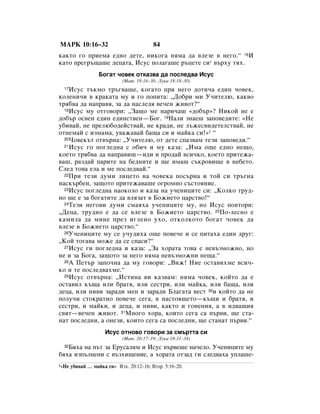 åÄêä 10:16–32                             84
Í‡ÍÚÓ „Ó ÔËÂÏ‡ Â‰ÌÓ ‰ÂÚÂ, ÌËÍÓ„‡ ÌﬂÏ‡ ‰‡ ‚ÎÂÁÂ ‚ ÌÂ„Ó.“ 16à
Í‡ÚÓ ÔÂ„˙˘‡¯Â ‰Âˆ‡Ú‡, àÒÛÒ ÔÓÎ‡„‡¯Â ˙ˆÂÚÂ ÒË* ‚˙ıÛ Úﬂı.
                   ÅÓ„‡Ú ˜Ó‚ÂÍ ÓÚÍ‡Á‚‡ ‰‡ ÔÓÒÎÂ‰‚‡ àÒÛÒ
                             (å‡Ú. 19:16–30; ãÛÍ‡ 18:18–30)
  17àÒÛÒ Ú˙ÍÏÓ Ú˙„‚‡¯Â, ÍÓ„‡ÚÓ ÔË ÌÂ„Ó ‰ÓÚË˜‡ Â‰ËÌ ˜Ó‚ÂÍ,
ÍÓÎÂÌË˜Ë ‚ Í‡Í‡Ú‡ ÏÛ Ë „Ó ÔÓÔËÚ‡: ◊ÑÓ·Ë ÏË ì˜ËÚÂÎ˛, Í‡Í‚Ó
Úﬂ·‚‡ ‰‡ Ì‡Ô‡‚ﬂ, Á‡ ‰‡ Ì‡ÒÎÂ‰ﬂ ‚Â˜ÂÌ ÊË‚ÓÚ?“
  18àÒÛÒ ÏÛ ÓÚ„Ó‚ÓË: ◊á‡˘Ó ÏÂ Ì‡Ë˜‡¯ «‰Ó·˙»? çËÍÓÈ ÌÂ Â

‰Ó·˙ ÓÒ‚ÂÌ Â‰ËÌ Â‰ËÌÒÚ‚ÂÌ—ÅÓ„. 19ç‡ÎË ÁÌ‡Â¯ Á‡ÔÓ‚Â‰ËÚÂ: «çÂ
Û·Ë‚‡È, ÌÂ ÔÂÎ˛·Ó‰ÂÈÒÚ‚‡È, ÌÂ Í‡‰Ë, ÌÂ Î˙ÊÂÒ‚Ë‰ÂÚÂÎÒÚ‚‡È, ÌÂ
ÓÚÌÂÏ‡È Ò ËÁÏ‡Ï‡, Û‚‡Ê‡‚‡È ·‡˘‡ ÒË Ë Ï‡ÈÍ‡ ÒË!»1 “
  20óÓ‚ÂÍ˙Ú ÓÚ‚˙Ì‡: ◊ì˜ËÚÂÎ˛, ÓÚ ‰ÂÚÂ ÒÔ‡Á‚‡Ï ÚÂÁË Á‡ÔÓ‚Â‰Ë.“
  21àÒÛÒ „Ó ÔÓ„ÎÂ‰Ì‡ Ò Ó·Ë˜ Ë ÏÛ Í‡Á‡: ◊àÏ‡ Ó˘Â Â‰ÌÓ ÌÂ˘Ó,

ÍÓÂÚÓ Úﬂ·‚‡ ‰‡ Ì‡Ô‡‚Ë¯—Ë‰Ë Ë ÔÓ‰‡È ‚ÒË˜ÍÓ, ÍÓÂÚÓ ÔËÚÂÊ‡-
‚‡¯, ‡Á‰‡È Ô‡ËÚÂ Ì‡ ·Â‰ÌËÚÂ Ë ˘Â ËÏ‡¯ Ò˙ÍÓ‚Ë˘Â ‚ ÌÂ·ÂÚÓ.
ëÎÂ‰ ÚÓ‚‡ ÂÎ‡ Ë ÏÂ ÔÓÒÎÂ‰‚‡È.“
  22èË ÚÂÁË ‰ÛÏË ÎËˆÂÚÓ Ì‡ ˜Ó‚ÂÍ‡ ÔÓÒ˙Ì‡ Ë ÚÓÈ ÒË Ú˙„Ì‡

Ì‡ÒÍ˙·ÂÌ, Á‡˘ÓÚÓ ÔËÚÂÊ‡‚‡¯Â Ó„ÓÏÌÓ Ò˙ÒÚÓﬂÌËÂ.
  23àÒÛÒ ÔÓ„ÎÂ‰Ì‡ Ì‡ÓÍÓÎÓ Ë Í‡Á‡ Ì‡ Û˜ÂÌËˆËÚÂ ÒË: ◊äÓÎÍÓ ÚÛ‰-

ÌÓ ˘Â Â Á‡ ·Ó„‡ÚËÚÂ ‰‡ ‚ÎﬂÁ‡Ú ‚ ÅÓÊËÂÚÓ ˆ‡ÒÚ‚Ó!“
  24íÂÁË ÌÂ„Ó‚Ë ‰ÛÏË ÒÏ‡ﬂı‡ Û˜ÂÌËˆËÚÂ ÏÛ, ÌÓ àÒÛÒ ÔÓ‚ÚÓË:

◊ÑÂˆ‡, ÚÛ‰ÌÓ Â ‰‡ ÒÂ ‚ÎÂÁÂ ‚ ÅÓÊËÂÚÓ ˆ‡ÒÚ‚Ó. 25èÓ-ÎÂÒÌÓ Â
Í‡ÏËÎ‡ ‰‡ ÏËÌÂ ÔÂÁ Ë„ÎÂÌÓ ÛıÓ, ÓÚÍÓÎÍÓÚÓ ·Ó„‡Ú ˜Ó‚ÂÍ ‰‡
‚ÎÂÁÂ ‚ ÅÓÊËÂÚÓ ˆ‡ÒÚ‚Ó.“
  26ì˜ÂÌËˆËÚÂ ÏÛ ÒÂ Û˜Û‰Ëı‡ Ó˘Â ÔÓ‚Â˜Â Ë ÒÂ ÔËÚ‡ı‡ Â‰ËÌ ‰Û„:

◊äÓÈ ÚÓ„‡‚‡ ÏÓÊÂ ‰‡ ÒÂ ÒÔ‡ÒË?“
  27àÒÛÒ „Ë ÔÓ„ÎÂ‰Ì‡ Ë Í‡Á‡: ◊á‡ ıÓ‡Ú‡ ÚÓ‚‡ Â ÌÂ‚˙ÁÏÓÊÌÓ, ÌÓ

ÌÂ Ë Á‡ ÅÓ„‡, Á‡˘ÓÚÓ Á‡ ÌÂ„Ó ÌﬂÏ‡ ÌÂ‚˙ÁÏÓÊÌË ÌÂ˘‡.“
  28Ä èÂÚ˙ Á‡ÔÓ˜Ì‡ ‰‡ ÏÛ „Ó‚ÓË: ◊ÇËÊ! çËÂ ÓÒÚ‡‚ËıÏÂ ‚ÒË˜-

ÍÓ Ë ÚÂ ÔÓÒÎÂ‰‚‡ıÏÂ.“
  29àÒÛÒ ÓÚ‚˙Ì‡: ◊àÒÚËÌ‡ ‚Ë Í‡Á‚‡Ï: ÌﬂÏ‡ ˜Ó‚ÂÍ, ÍÓÈÚÓ ‰‡ Â

ÓÒÚ‡‚ËÎ Í˙˘‡ ËÎË ·‡Úﬂ, ËÎË ÒÂÒÚË, ËÎË Ï‡ÈÍ‡, ËÎË ·‡˘‡, ËÎË
‰Âˆ‡, ËÎË ÌË‚Ë Á‡‡‰Ë ÏÂÌ Ë Á‡‡‰Ë ÅÎ‡„‡Ú‡ ‚ÂÒÚ 30Ë ÍÓÈÚÓ ‰‡ ÌÂ
ÔÓÎÛ˜Ë ÒÚÓÍ‡ÚÌÓ ÔÓ‚Â˜Â ÒÂ„‡, ‚ Ì‡ÒÚÓﬂ˘ÂÚÓ—Í˙˘Ë Ë ·‡Úﬂ, Ë
ÒÂÒÚË, Ë Ï‡ÈÍË, Ë ‰Âˆ‡, Ë ÌË‚Ë, Í‡ÍÚÓ Ë „ÓÌÂÌËﬂ, ‡ ‚ Ë‰‚‡˘Ëﬂ
Ò‚ﬂÚ—‚Â˜ÂÌ ÊË‚ÓÚ. 31åÌÓ„Ó ıÓ‡, ÍÓËÚÓ ÒÂ„‡ Ò‡ Ô˙‚Ë, ˘Â ÒÚ‡-
Ì‡Ú ÔÓÒÎÂ‰ÌË, ‡ ÓÌÂÁË, ÍÓËÚÓ ÒÂ„‡ Ò‡ ÔÓÒÎÂ‰ÌË, ˘Â ÒÚ‡Ì‡Ú Ô˙‚Ë.“
                     àÒÛÒ ÓÚÌÓ‚Ó „Ó‚ÓË Á‡ ÒÏ˙ÚÚ‡ ÒË
                             (å‡Ú. 20:17–19; ãÛÍ‡ 18:31–34)
   Åﬂı‡ Ì‡ Ô˙Ú Á‡ ÖÛÒ‡ÎËÏ Ë àÒÛÒ ‚˙‚Â¯Â Ì‡˜ÂÎÓ. ì˜ÂÌËˆËÚÂ ÏÛ
  32

·ﬂı‡ ËÁÔ˙ÎÌÂÌË Ò ‚˙ÁıË˘ÂÌËÂ, ‡ ıÓ‡Ú‡ ÓÚÁ‡‰ „Ë ÒÎÂ‰‚‡ı‡ ÛÔÎ‡¯Â-
1«çÂ   Û·Ë‚‡È … Ï‡ÈÍ‡ ÒË» àÁı. 20:12–16; ÇÚÓ. 5:16–20.
 