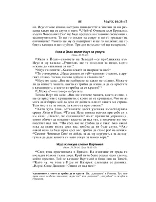 85                  åÄêä 10:33–47
ÌË. àÒÛÒ ÓÚÌÓ‚Ó ËÁ‚ËÍ‡ Ì‡ÒÚ‡Ì‡ ‰‚‡Ì‡‰ÂÒÂÚÚÂ Ë Á‡ÔÓ˜Ì‡ ‰‡ ËÏ ‡Á-
Í‡Á‚‡ Í‡Í‚Ó ˘Â ÒÂ ÒÎÛ˜Ë Ò ÌÂ„Ó: 33◊óÛÈÚÂ! éÚË‚‡ÏÂ Í˙Ï ÖÛÒ‡ÎËÏ,
Í˙‰ÂÚÓ óÓ‚Â¯ÍËﬂÚ ëËÌ* ˘Â ·˙‰Â ÔÂ‰‡‰ÂÌ Ì‡ „Î‡‚ÌËÚÂ Ò‚Â˘ÂÌËˆË Ë
Á‡ÍÓÌÓÛ˜ËÚÂÎËÚÂ. íÂ ˘Â „Ó ÓÒ˙‰ﬂÚ Ì‡ ÒÏ˙Ú Ë ˘Â „Ó ÔÂ‰‡‰‡Ú Ì‡
ÂÁË˜ÌËˆËÚÂ,* 34ÍÓËÚÓ ˘Â ÏÛ ÒÂ ÔÓ‰Ë„‡‚‡Ú Ë ˘Â „Ó Á‡ÔÎ˛‚‡Ú, ˘Â „Ó
·ËﬂÚ Ò Í‡Ï¯ËÍ Ë ˘Â „Ó Û·ËﬂÚ. íË ‰ÌË ÔÓ-Í˙ÒÌÓ ÚÓÈ ˘Â ‚˙ÁÍ˙ÒÌÂ.“

                  üÍÓ‚ Ë âÓ‡Ì ÏÓÎﬂÚ àÒÛÒ Á‡ ÛÒÎÛ„‡
                                (å‡Ú. 20:20–28)
  35 üÍÓ‚ Ë âÓ‡Ì—ÒËÌÓ‚ÂÚÂ Ì‡ áÂ‚Â‰ÂÈ—ÒÂ ÔË·ÎËÊËı‡ Í˙Ï
àÒÛÒ Ë ÏÛ Í‡Á‡ı‡: ◊ì˜ËÚÂÎ˛, ˘Â ÚÂ ÔÓÏÓÎËÏ Á‡ ÌÂ˘Ó, ÍÓÂÚÓ
ËÒÍ‡ÏÂ ‰‡ ËÁÔ˙ÎÌË¯ Á‡ Ì‡Ò.“
  36àÒÛÒ „Ë ÔÓÔËÚ‡: ◊ä‡Í‚Ó ËÒÍ‡ÚÂ ‰‡ Ì‡Ô‡‚ﬂ Á‡ ‚‡Ò?“
  37íÂ ÓÚ„Ó‚ÓËı‡: ◊çÂÍ‡ ÒÂ‰ÌÂÏ ‰Ó ÚÂ·—Â‰ËÌËﬂÚ ÓÚ‰ﬂÒÌÓ, ‡ ‰Û-

„ËﬂÚ ÓÚÎﬂ‚Ó, ÚÓ„‡‚‡, ÍÓ„‡ÚÓ ‰ÓÈ‰Â¯ ‚ ÒÎ‡‚‡Ú‡ ÒË.“
  38àÒÛÒ ËÏ Í‡Á‡: ◊ÇËÂ ÌÂ ‡Á·Ë‡ÚÂ Á‡ Í‡Í‚Ó ÏÂ ÏÓÎËÚÂ. åÓÊÂÚÂ

ÎË ‰‡ ËÁÔËÂÚÂ ˜‡¯‡Ú‡, ÍÓﬂÚÓ ‡Á Úﬂ·‚‡ ‰‡ ËÁÔËﬂ, Ë ‰‡ ÒÂ Í˙ÒÚËÚÂ
Ò Í˙˘ÂÌËÂÚÓ, Ò ÍÓÂÚÓ ‡Á Úﬂ·‚‡ ‰‡ ÒÂ Í˙ÒÚﬂ?“1
  39◊åÓÊÂÏ“—ÓÚ„Ó‚ÓËı‡ ·‡ÚﬂÚ‡.

  íÓ„‡‚‡ àÒÛÒ ËÏ Í‡Á‡: ◊ÇËÂ ˘Â ËÁÔËÂÚÂ ˜‡¯‡Ú‡, ÍÓﬂÚÓ ‡Á ÔËﬂ, Ë
˘Â ÒÂ Í˙ÒÚËÚÂ Ò Í˙˘ÂÌËÂÚÓ, Ò ÍÓÂÚÓ ‡Á ÒÂ Í˙˘‡‚‡Ï, 40ÌÓ ÌÂ ‡Á
ÏÓ„‡ ‰‡ ËÁ·Ë‡Ï ÍÓÈ ‰‡ ÒÂ‰Ë ÓÚ ‰ﬂÒÌ‡Ú‡ ËÎË ÓÚ Îﬂ‚‡Ú‡ ÏË ÒÚ‡Ì‡.
íÂÁË ÏÂÒÚ‡ Ò‡ Á‡ ÓÌÂÁË, Á‡ ÍÓËÚÓ Ò‡ ÔË„ÓÚ‚ÂÌË.“
  41 ä‡ÚÓ ˜Ûı‡ ÚÓ‚‡, ÓÒÚ‡Ì‡ÎËÚÂ ‰ÂÒÂÚ Û˜ÂÌËÍ‡ ‚˙ÁÌÂ„Ó‰Û‚‡ı‡

ÒÂ˘Û üÍÓ‚ Ë âÓ‡Ì. 42íÓ„‡‚‡ àÒÛÒ ËÁ‚ËÍ‡ ‚ÒË˜ÍË ÔË ÒÂ·Â ÒË Ë
ËÏ Í‡Á‡: ◊áÌ‡ÂÚÂ, ˜Â ÂÁË˜ÌËˆËÚÂ* ËÏ‡Ú ÔËÁÌ‡ÚË ÛÔ‡‚ÌËˆË,
ÍÓËÚÓ Ó·Ë˜‡Ú ‰‡ ÔÓÍ‡Á‚‡Ú ‚Î‡ÒÚÚ‡ ÒË Ì‡‰ Úﬂı, ‡ ‚Ó‰‡˜ËÚÂ ËÏ „ÓÒ-
ÔÓ‰ÒÚ‚‡Ú Ì‡‰ Úﬂı. 43çÓ ÒÂ‰ ‚‡Ò ÌÂ Úﬂ·‚‡ ‰‡ Â Ú‡Í‡! ÄÍÓ ÌﬂÍÓÈ
ËÒÍ‡ ‰‡ ÒÚ‡ÌÂ ‚ÂÎËÍ ÒÂ‰ ‚‡Ò, Úﬂ·‚‡ ‰‡ ‚Ë ·˙‰Â ÒÎÛ„‡. 44ÄÍÓ
ÌﬂÍÓÈ ËÒÍ‡ ‰‡ ·˙‰Â Ô˙‚ ÒÂ‰ ‚‡Ò, Úﬂ·‚‡ ‰‡ ÒÚ‡ÌÂ Ó· Ì‡ ‚ÒË˜ÍË.
45ë‡ÏËﬂÚ óÓ‚Â¯ÍË ëËÌ* ÌÂ ‰ÓÈ‰Â, Á‡ ‰‡ ÏÛ ÒÎÛ„Û‚‡Ú, ‡ Á‡ ‰‡ ÒÎÛ-

„Û‚‡ Ë ‰‡ ‰‡‰Â ÊË‚ÓÚ‡ ÒË Í‡ÚÓ ÓÚÍÛÔ Á‡ ÏÌÓ„Ó ıÓ‡.“

                   àÒÛÒ ËÁÎÂÍÛ‚‡ ÒÎÂÔËﬂ Ç‡ÚËÏÂÈ
                         (å‡Ú. 20:29–34; ãÛÍ‡ 18:35–43)
  46ëÎÂ‰ ÚÓ‚‡ ÔËÒÚË„Ì‡ı‡ ‚ EËıÓÌ. ç‡ ËÁÎËÁ‡ÌÂ ÓÚ „‡‰‡ „Ë
ÔÓÒÎÂ‰‚‡ „ÓÎﬂÏ‡ Ú˙ÎÔ‡ ıÓ‡. ä‡È Ô˙Úﬂ ·Â¯Â ÒÂ‰Ì‡Î Â‰ËÌ ÒÎÂÔÂˆ,
ÍÓÈÚÓ ÔÓÒÂ¯Â. íÓÈ ÒÂ Í‡Á‚‡¯Â Ç‡ÚËÏÂÈ Ë ·Â¯Â ÒËÌ Ì‡ íËÏÂÈ.
47 ä‡ÚÓ ˜Û, ˜Â ÚÓ‚‡ Â àÒÛÒ ÓÚ ç‡Á‡ÂÚ, ÒÎÂÔÂˆ˙Ú ÒÂ ‡Á‚ËÍ‡:

◊àÒÛÒÂ, ëËÌÂ Ñ‡‚Ë‰Ó‚*! ëÏËÎË ÒÂ Ì‡‰ ÏÂÌ!“

1Í˙˘ÂÌËÂÚÓ, Ò ÍÓÂÚÓ ‡Á Úﬂ·‚‡ ‰‡ ÒÂ Í˙ÒÚﬂ ÇÊ. ◊Í˙˘‡‚‡Ï“ ‚ êÂ˜ÌËÍ‡. íÛÍ ÚÂÁË
‰ÛÏË ËÏ‡Ú ÓÒÓ·ÂÌÓ ÁÌ‡˜ÂÌËÂ: ◊Í˙ÒÚÂÌ“ ËÎË ◊ÔÓÚÓÔÂÌ“, ◊ÔÓ„Â·‡Ì“ ‚ ÒÍ˙·Ë Ë
ÒÚ‡‰‡ÌËﬂ.
 