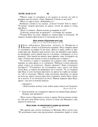 åÄêä 10:48–11:13                          86
    åÌÓ„Ó ıÓ‡ „Ó ÒÏ˙ÏËı‡ Ë ÏÛ Í‡Á‡ı‡ ‰‡ Ï˙Î˜Ë, ÌÓ ÚÓÈ ÒÂ
     48

‡Á‚ËÍ‡ Ó˘Â ÔÓ-ÒËÎÌÓ: ◊ëËÌÂ Ñ‡‚Ë‰Ó‚*! ëÏËÎË ÒÂ Ì‡‰ ÏÂÌ!“
  49àÒÛÒ ÒÂ ÒÔﬂ Ë Í‡Á‡: ◊àÁ‚ËÍ‡ÈÚÂ „Ó.“

  àÁ‚ËÍ‡ı‡ ÒÎÂÔËﬂ Ë ÏÛ Í‡Á‡ı‡: ◊ëÏÂÎÓ! ëÚ‡ÌË! íÓÈ ÚÂ ‚ËÍ‡.“
50ëÎÂÔËﬂÚ ı‚˙ÎË ‚˙ıÌ‡Ú‡ ÒË ‰Âı‡, ÒÍÓ˜Ë Ì‡ Í‡Í‡ Ë ÓÚË‰Â

ÔË àÒÛÒ.
  51àÒÛÒ „Ó ÔÓÔËÚ‡: ◊ä‡Í‚Ó ËÒÍ‡¯ ‰‡ Ì‡Ô‡‚ﬂ Á‡ ÚÂ·?“

  ◊ì˜ËÚÂÎ˛, ËÒÍ‡Ï Ô‡Í ‰‡ ‚ËÊ‰‡Ï!“—ÓÚ„Ó‚ÓË ÏÛ ÒÎÂÔËﬂÚ.
  52íÓ„‡‚‡ àÒÛÒ ÏÛ Í‡Á‡: ◊Ç˙‚Ë ÒË, Ú‚ÓﬂÚ‡ ‚ﬂ‡ ÚÂ ËÁÎÂÍÛ‚‡.“ à

˜Ó‚ÂÍ˙Ú ‚Â‰Ì‡„‡ ÔÓ„ÎÂ‰Ì‡ Ë „Ó ÔÓÒÎÂ‰‚‡ ÔÓ Ô˙Úﬂ.
                      àÒÛÒ ‚ÎËÁ‡ ‚ ÖÛÒ‡ÎËÏ Í‡ÚÓ ˆ‡
                      (å‡Ú. 21:1–11; ãÛÍ‡ 19:28–40; âÓ‡Ì 12:12–19)


11   ä‡ÚÓ Ì‡·ÎËÊËı‡ ÖÛÒ‡ÎËÏ, ÌÂ‰‡ÎÂ˜ ÓÚ ÇËÚÙ‡„Ëﬂ Ë
     ÇËÚ‡ÌËﬂ—·ÎËÁÓ ‰Ó ÖÎÂÓÌÒÍ‡Ú‡ ÔÎ‡ÌËÌ‡,* àÒÛÒ ËÁÔ‡ÚË ‰‚‡Ï‡
ÓÚ Û˜ÂÌËˆËÚÂ ÒË Ì‡ÔÂ‰ 2Ë ËÏ Í‡Á‡: ◊à‰ÂÚÂ ‚ „‡‰‡, ÍÓÈÚÓ ÒÂ ÔÓ-
ÒÚË‡ ÔÂ‰ ‚‡Ò. ÇÂ‰Ì‡„‡ ˘ÓÏ ‚ÎÂÁÂÚÂ Ú‡Ï, ˘Â Ì‡ÏÂËÚÂ Â‰ÌÓ ‚˙Á‡-
ÌÓ Ï‡„‡ÂÌˆÂ, ÍÓÂÚÓ ÌËÍÓÈ Ó˘Â ÌÂ Â ‚˙ÁÒﬂ‰‡Î—ÓÚ‚˙ÊÂÚÂ „Ó Ë „Ó
‰Ó‚Â‰ÂÚÂ. 3ÄÍÓ ÌﬂÍÓÈ ‚Ë ÔÓÔËÚ‡ Á‡˘Ó Ô‡‚ËÚÂ ÚÓ‚‡, ÓÚ„Ó‚ÓÂÚÂ ÏÛ
Ú‡Í‡: «ÉÓÒÔÓ‰ ËÏ‡ ÌÛÊ‰‡ ÓÚ ÌÂ„Ó Ë ‚Â‰Ì‡„‡ ˘Â „Ó ‚˙ÌÂ.»“
  4íÂ ‚ÎﬂÁÓı‡ ‚ „‡‰‡ Ë Ì‡ÏÂËı‡ Ì‡ ÛÎËˆ‡Ú‡ Â‰ÌÓ Ï‡„‡ÂÌˆÂ,

‚˙Á‡ÌÓ ‰Ó Â‰Ì‡ ‚‡Ú‡, Ë „Ó ÓÚ‚˙Á‡ı‡. 5ç‡·ÎËÁÓ ÒÚÓﬂı‡ ÌﬂÍÓÎÍÓ
‰Û¯Ë, ÍÓËÚÓ „Ë ÔÓÔËÚ‡ı‡: ◊ä‡Í‚Ó Ô‡‚ËÚÂ? á‡˘Ó ÓÚ‚˙Á‚‡ÚÂ
Ï‡„‡ÂÚÓ?“ 6ì˜ÂÌËˆËÚÂ ËÏ ÓÚ„Ó‚ÓËı‡ Ú‡Í‡, Í‡ÍÚÓ ËÏ ·Â¯Â
Í‡Á‡Î àÒÛÒ, Ë ıÓ‡Ú‡ ËÏ ‡ÁÂ¯Ëı‡ ‰‡ „Ó ‚ÁÂÏ‡Ú. 7íÂ „Ó ÓÚÍ‡‡ı‡
ÔË àÒÛÒ Ë Í‡ÚÓ ÏÂÚÌ‡ı‡ ‚˙ıÌËÚÂ ÒË ‰ÂıË Ì‡ „˙·‡ Ì‡ Ï‡„‡Â-
ÚÓ, ÚÓÈ „Ó ‚˙ÁÒÂ‰Ì‡. 8åÌÓ„Ó ıÓ‡ ÔÓÒÚËÎ‡ı‡ ‚˙ıÌËÚÂ ÒË ‰ÂıË
Ì‡ Ô˙Úﬂ ÏÛ, ‰Û„Ë ÒÎ‡„‡ı‡ ÔÂ‰ ÌÂ„Ó ÍÎÓÌÍËÚÂ, ÍÓËÚÓ ·ﬂı‡ Ò˜ÛÔË-
ÎË ‚ ÔÓÎÂÚÓ, Ë „Ë ÔÓÒÚËÎ‡ı‡ Ì‡ Ô˙Úﬂ. 9çﬂÍÓË ‚˙‚ﬂı‡ ÔÂ‰ àÒÛÒ,
‰Û„Ë—Á‡‰ ÌÂ„Ó Ë ‚ÒË˜ÍË ‚ËÍ‡ı‡:
          ◊«éÒ‡ÌÌ‡*!»
           «ÅÎ‡„ÓÒÎÓ‚ÂÌ ‰‡ ·˙‰Â ÚÓÁË, ÍÓÈÚÓ Ë‰‚‡ ‚ ËÏÂÚÓ Ì‡ ÉÓÒÔÓ‰‡!»
                                                                     èÒ‡ÎÏ 118:25–26
 10        ÅÎ‡„ÓÒÎÓ‚ÂÌÓ ‰‡ Â Ë‰‚‡˘ÓÚÓ ˆ‡ÒÚ‚Ó Ì‡ Ì‡¯Ëﬂ ·‡˘‡ Ñ‡‚Ë‰*!
           éÒ‡ÌÌ‡* ‚˙‚ ‚ËÒËÌËÚÂ!“
   àÒÛÒ ‚ÎÂÁÂ ‚ ÖÛÒ‡ÎËÏ Ë ÓÚË‰Â ‚ ı‡Ï‡. é„ÎÂ‰‡ ‚ÒË˜ÍÓ ‚˙ÚÂ,
     11

ÌÓ Ú˙È Í‡ÚÓ ‚Â˜Â ·Â¯Â Í˙ÒÌÓ, ËÁÎÂÁÂ Ë ÓÚË‰Â ‚˙‚ ÇËÚ‡ÌËﬂ Ò ‰‚‡-
Ì‡‰ÂÒÂÚÚÂ ‡ÔÓÒÚÓÎ‡.
               àÒÛÒ Í‡Á‚‡, ˜Â ÒÏÓÍËÌÓ‚ÓÚÓ ‰˙‚Ó ˘Â ËÁÒ˙ıÌÂ
                                    (å‡Ú. 21:18–19)
      ç‡ ‰Û„Ëﬂ ‰ÂÌ, ÍÓ„‡ÚÓ ËÁÎËÁ‡ı‡ ÓÚ ÇËÚ‡ÌËﬂ, àÒÛÒ ÛÒÂÚË „Î‡‰.
     12
13   Ç ‰‡ÎÂ˜ËÌ‡Ú‡ ‚Ë‰ﬂ Â‰ÌÓ ‡ÁÁÂÎÂÌÂÌÓ ÒÏÓÍËÌÓ‚Ó ‰˙‚Ó Ë ÓÚË‰Â
 