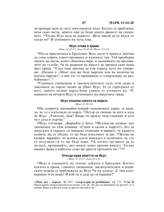 87                     åÄêä 11:14–28
‰‡ ÔÓ‚ÂË ‰‡ÎË ÔÓ ÌÂ„Ó ËÏ‡ ÌﬂÍ‡Í˙‚ ÔÎÓ‰. äÓ„‡ÚÓ ÒÂ ÔË·ÎËÊË,
‚Ë‰ﬂ Ò‡ÏÓ ÎËÒÚ‡, Á‡˘ÓÚÓ Ó˘Â ÌÂ ·Â¯Â ‰Ó¯ÎÓ ‚ÂÏÂÚÓ Ì‡ ÒÏÓÍË-
ÌËÚÂ. 14íÓ„‡‚‡ àÒÛÒ Í‡Á‡ Ì‡ ‰˙‚ÓÚÓ: ◊ÇÂ˜Â ÌËÍÓÈ ‰‡ ÌÂ ‚ÍÛÒË ÓÚ
ÔÎÓ‰‡ ÚË!“ à Û˜ÂÌËˆËÚÂ ÏÛ ˜Ûı‡ ÚÓ‚‡.
                             àÒÛÒ ÓÚË‚‡ ‚ ı‡Ï‡
                    (å‡Ú. 21:12–17; ãÛÍ‡ 19:45–48; âÓ‡Ì 2:13–22)
  15èÓÒÎÂ ÔËÒÚË„Ì‡ı‡ ‚ ÖÛÒ‡ÎËÏ. àÒÛÒ ‚ÎÂÁÂ ‚ ı‡Ï‡ Ë Á‡ÔÓ˜Ì‡
‰‡ „ÓÌË ıÓ‡Ú‡, ÍÓËÚÓ ÔÓ‰‡‚‡ı‡ Ë ÍÛÔÛ‚‡ı‡ Ú‡Ï. íÓÈ ÔÂÓ·˙Ì‡
Ï‡ÒËÚÂ Ì‡ ÓÌÂÁË, ÍÓËÚÓ Ó·ÏÂÌﬂı‡ Ô‡Ë, Ë ÒÍ‡ÏÂÈÍËÚÂ Ì‡ ÔÓ‰‡‚‡-
˜ËÚÂ Ì‡ „˙Î˙·Ë, 16Ë ÌÂ ‡ÁÂ¯Ë Ì‡ ÌËÍÓ„Ó ‰‡ ÔÂÌ‡Òﬂ Ò‚ÓË ÌÂ˘‡
ÔÂÁ ı‡Ï‡. 17ëÎÂ‰ ÚÓ‚‡ Á‡ÔÓ˜Ì‡ ‰‡ Û˜Ë ıÓ‡Ú‡, Í‡ÚÓ ËÏ „Ó‚ÓÂ-
¯Â: ◊èËÒ‡ÌÓ Â: «åÓﬂÚ ‰ÓÏ ˘Â ·˙‰Â Ì‡Â˜ÂÌ ‰ÓÏ Ì‡ ÏÓÎËÚ‚‡ Ì‡
‚ÒË˜ÍË Ì‡Ó‰Ë»1, ‡ ‚ËÂ ÒÚÂ „Ó ÔÂ‚˙Ì‡ÎË ‚ «Ò‚˙Ú‡ÎË˘Â Ì‡ ‡Á-
·ÓÈÌËˆË»2. “
  18ÉÎ‡‚ÌËÚÂ Ò‚Â˘ÂÌËˆË Ë Á‡ÍÓÌÓÛ˜ËÚÂÎËÚÂ ˜Ûı‡ ÚÂÁË ‰ÛÏË Ë

Á‡ÔÓ˜Ì‡ı‡ ‰‡ Ú˙ÒﬂÚ Ì‡˜ËÌ ‰‡ Û·ËﬂÚ àÒÛÒ. íÂ ÒÂ ÒÚ‡ıÛ‚‡ı‡ ÓÚ
ÌÂ„Ó, Á‡˘ÓÚÓ ˆÂÎËﬂÚ Ì‡Ó‰ ·Â¯Â Û‰Ë‚ÂÌ ÓÚ Û˜ÂÌËÂÚÓ ÏÛ. 19ë
Ë‰‚‡ÌÂÚÓ Ì‡ ‚Â˜ÂÚ‡ àÒÛÒ Ë Û˜ÂÌËˆËÚÂ ÏÛ Ì‡ÔÛÒÌ‡ı‡ „‡‰‡.
                      àÒÛÒ ÔÓÍ‡Á‚‡ ÒËÎ‡Ú‡ Ì‡ ‚ﬂ‡Ú‡
                                  (å‡Ú. 21:20–22)
  20ç‡ ÒÛÚËÌÚ‡, ÏËÌ‡‚‡ÈÍË ÔÓÍ‡È ÒÏÓÍËÌÓ‚ÓÚÓ ‰˙‚Ó, ÚÂ ‚Ë‰ﬂ-
ı‡, ˜Â ÚÓ Â ËÁÒ˙ıÌ‡ÎÓ ‰Ó ÍÓÂÌ. 21èÂÚ˙ ÒË ÒÔÓÏÌË Á‡ ÌÂ„Ó Ë Í‡Á‡
Ì‡ àÒÛÒ: ◊ì˜ËÚÂÎ˛, ‚ËÊ! Ç˜Â‡ ÚË ÔÓÍÎÂ Ú‡ÁË ÒÏÓÍËÌﬂ Ë ÒÂ„‡
Úﬂ Â ÒÛı‡ Ë Ï˙Ú‚‡.“
  22àÒÛÒ ÓÚ„Ó‚ÓË: ◊Çﬂ‚‡ÈÚÂ ‚ ÅÓ„‡. 23àÒÚËÌ‡ ‚Ë Í‡Á‚‡Ï: ‡ÍÓ

Á‡ÔÓ‚ﬂ‰‡ÚÂ Ì‡ Ú‡ÁË ÔÎ‡ÌËÌ‡: «ëÚ‡ÌË Ë ÒÍÓ˜Ë ‚ ÏÓÂÚÓ!», ·ÂÁ ‰‡
‰ÓÔÛÒÍ‡ÚÂ ‚ Ò˙ˆÂÚÓ ÒË ÌËÍ‡Í‚Ó Ò˙ÏÌÂÌËÂ Ë ‚ﬂ‚‡ÚÂ, ˜Â Í‡Í‚ÓÚÓ
Í‡Á‚‡ÚÂ, ˘Â ÒÂ Ò·˙‰ÌÂ, ÚÓ ˘Â ·˙‰Â ËÁÔ˙ÎÌÂÌÓ Á‡ ‚‡Ò. 24á‡ÚÓ‚‡ ‚Ë
Í‡Á‚‡Ï: ‚ﬂ‚‡ÈÚÂ, ˜Â ‚ÒË˜ÍÓ, ÍÓÂÚÓ ÔÓËÒÍ‡ÚÂ ‚ ÏÓÎËÚ‚ËÚÂ ÒË, ÒÚÂ
„Ó ÔÓÎÛ˜ËÎË—Ë ÚÓ ˘Â ·˙‰Â ‚‡¯Â. 25Ä ÍÓ„‡ÚÓ Á‡ÒÚ‡‚‡ÚÂ ‰‡ ÒÂ
ÏÓÎËÚÂ, ÔÓ˘‡‚‡ÈÚÂ, ‡ÍÓ ËÏ‡ÚÂ ÌÂ˘Ó ÔÓÚË‚ ÌﬂÍÓ„Ó. íÓ„‡‚‡
‚‡¯ËﬂÚ Å‡˘‡ ‚ ÌÂ·ÂÒ‡Ú‡ Ò˙˘Ó ˘Â ÔÓÒÚË „ÂıÓ‚ÂÚÂ ‚Ë.“ [26]3
                       éÚÍ˙‰Â Ë‰‚‡ ‚Î‡ÒÚÚ‡ Ì‡ àÒÛÒ
                            (å‡Ú. 21:23–27; ãÛÍ‡ 20:1–8)
   àÒÛÒ Ë Û˜ÂÌËˆËÚÂ ÏÛ ÓÚÌÓ‚Ó ‰ÓÈ‰Óı‡ ‚ ÖÛÒ‡ÎËÏ. äÓ„‡ÚÓ
  27

‚ÎﬂÁÓı‡ ‚ ı‡Ï‡, „Î‡‚ÌËÚÂ Ò‚Â˘ÂÌËˆË, Á‡ÍÓÌÓÛ˜ËÚÂÎËÚÂ Ë ˛‰ÂÈ-
ÒÍËÚÂ ‚Ó‰‡˜Ë ÒÂ ÔË·ÎËÊËı‡ ‰Ó àÒÛÒ 28Ë ÏÛ Í‡Á‡ı‡: ◊ë ˜Ëﬂ ‚Î‡ÒÚ
‚˙¯Ë¯ ÚÂÁË ÌÂ˘‡? à ÍÓÈ ÚË ﬂ ‰‡‰Â ‰‡ „Ë ‚˙¯Ë¯?“

1«åÓﬂÚ ‰ÓÏ … Ì‡Ó‰Ë» àÒ. 56:7. 2«Ò‚˙Ú‡ÎË˘Â Ì‡ ‡Á·ÓÈÌËˆË» Ö. 7:11. 3ëÚËı 26
çﬂÍÓË ‡ÌÌË „˙ˆÍË ˙ÍÓÔËÒË ‚ÍÎ˛˜‚‡Ú ÒÚËı 26: ◊çÓ ‡ÍÓ ÌÂ ÔÓ˘‡‚‡ÚÂ Ì‡ ‰Û„ËÚÂ, ÚÓ Ë
‚‡¯ËﬂÚ Å‡˘‡ ‚ ÌÂ·ÂÒ‡Ú‡ ÌﬂÏ‡ ‰‡ ÔÓÒÚË „ÂıÓ‚ÂÚÂ ‚Ë.“
 