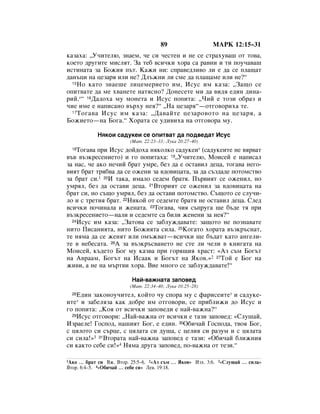 89                  åÄêä 12:15–31
Í‡Á‡ı‡: ◊ì˜ËÚÂÎ˛, ÁÌ‡ÂÏ, ˜Â ÒË ˜ÂÒÚÂÌ Ë ÌÂ ÒÂ ÒÚ‡ıÛ‚‡¯ ÓÚ ÚÓ‚‡,
ÍÓÂÚÓ ‰Û„ËÚÂ ÏËÒÎﬂÚ. á‡ ÚÂ· ‚ÒË˜ÍË ıÓ‡ Ò‡ ‡‚ÌË Ë ÚË ÔÓÛ˜‡‚‡¯
ËÒÚËÌ‡Ú‡ Á‡ ÅÓÊËﬂ Ô˙Ú. ä‡ÊË ÌË: ÒÔ‡‚Â‰ÎË‚Ó ÎË Â ‰‡ ÒÂ ÔÎ‡˘‡Ú
‰‡Ì˙ˆË Ì‡ ˆÂÁ‡ﬂ ËÎË ÌÂ? ÑÎ˙ÊÌË ÎË ÒÏÂ ‰‡ ÔÎ‡˘‡ÏÂ ËÎË ÌÂ?“
  15çÓ Í‡ÚÓ ÁÌ‡Â¯Â ÎËˆÂÏÂËÂÚÓ ËÏ, àÒÛÒ ËÏ Í‡Á‡: ◊á‡˘Ó ÒÂ

ÓÔËÚ‚‡ÚÂ ‰‡ ÏÂ ı‚‡ÌÂÚÂ Ì‡ÚﬂÒÌÓ? ÑÓÌÂÒÂÚÂ ÏË ‰‡ ‚Ë‰ﬂ Â‰ËÌ ‰ËÌ‡-
ËÈ.*“ 16Ñ‡‰Óı‡ ÏÛ ÏÓÌÂÚ‡ Ë àÒÛÒ ÔÓÔËÚ‡: ◊óËÈ Â ÚÓÁË Ó·‡Á Ë
˜ËÂ ËÏÂ Â Ì‡ÔËÒ‡ÌÓ ‚˙ıÛ ÌÂﬂ?“ ◊ç‡ ˆÂÁ‡ﬂ“—ÓÚ„Ó‚ÓËı‡ ÚÂ.
  17 íÓ„‡‚‡ àÒÛÒ ËÏ Í‡Á‡: ◊Ñ‡‚‡ÈÚÂ ˆÂÁ‡Ó‚ÓÚÓ Ì‡ ˆÂÁ‡ﬂ, ‡

ÅÓÊËÂÚÓ—Ì‡ ÅÓ„‡.“ ïÓ‡Ú‡ ÒÂ Û‰Ë‚Ëı‡ Ì‡ ÓÚ„Ó‚Ó‡ ÏÛ.

            çﬂÍÓË Ò‡‰ÛÍÂË ÒÂ ÓÔËÚ‚‡Ú ‰‡ ÔÓ‰‚Â‰‡Ú àÒÛÒ
                        (å‡Ú. 22:23–33; ãÛÍ‡ 20:27–40)
  18íÓ„‡‚‡ ÔË àÒÛÒ ‰ÓÈ‰Óı‡ ÌﬂÍÓÎÍÓ Ò‡‰ÛÍÂË* (Ò‡‰ÛÍÂËÚÂ ÌÂ ‚ﬂ‚‡Ú
‚˙‚ ‚˙ÁÍÂÒÂÌËÂÚÓ) Ë „Ó ÔÓÔËÚ‡ı‡: 19◊ì˜ËÚÂÎ˛, åÓËÒÂÈ Â Ì‡ÔËÒ‡Î
Á‡ Ì‡Ò, ˜Â ‡ÍÓ ÌÂ˜ËÈ ·‡Ú ÛÏÂ, ·ÂÁ ‰‡ Â ÓÒÚ‡‚ËÎ ‰Âˆ‡, ÚÓ„‡‚‡ ÌÂ„Ó-
‚ËﬂÚ ·‡Ú Úﬂ·‚‡ ‰‡ ÒÂ ÓÊÂÌË Á‡ ‚‰Ó‚Ëˆ‡Ú‡, Á‡ ‰‡ Ò˙Á‰‡‰Â ÔÓÚÓÏÒÚ‚Ó
Á‡ ·‡Ú ÒË.1 20à Ú‡Í‡, ËÏ‡ÎÓ ÒÂ‰ÂÏ ·‡Úﬂ. è˙‚ËﬂÚ ÒÂ ÓÊÂÌËÎ, ÌÓ
ÛÏﬂÎ, ·ÂÁ ‰‡ ÓÒÚ‡‚Ë ‰Âˆ‡. 21ÇÚÓËﬂÚ ÒÂ ÓÊÂÌËÎ Á‡ ‚‰Ó‚Ëˆ‡Ú‡ Ì‡
·‡Ú ÒË, ÌÓ Ò˙˘Ó ÛÏﬂÎ, ·ÂÁ ‰‡ ÓÒÚ‡‚Ë ÔÓÚÓÏÒÚ‚Ó. ë˙˘ÓÚÓ ÒÂ ÒÎÛ˜Ë-
ÎÓ Ë Ò ÚÂÚËﬂ ·‡Ú. 22çËÍÓÈ ÓÚ ÒÂ‰ÂÏÚÂ ·‡Úﬂ ÌÂ ÓÒÚ‡‚ËÎ ‰Âˆ‡. ëÎÂ‰
‚ÒË˜ÍË ÔÓ˜ËÌ‡Î‡ Ë ÊÂÌ‡Ú‡. 23íÓ„‡‚‡, ˜Ëﬂ Ò˙ÔÛ„‡ ˘Â ·˙‰Â Úﬂ ÔË
‚˙ÁÍÂÒÂÌËÂÚÓ—Ì‡ÎË Ë ÒÂ‰ÂÏÚÂ Ò‡ ·ËÎË ÊÂÌÂÌË Á‡ ÌÂﬂ?“
  24àÒÛÒ ËÏ Í‡Á‡: ◊á‡ÚÓ‚‡ ÒÂ Á‡·ÎÛÊ‰‡‚‡ÚÂ: Á‡˘ÓÚÓ ÌÂ ÔÓÁÌ‡‚‡ÚÂ

ÌËÚÓ èËÒ‡ÌËﬂÚ‡, ÌËÚÓ ÅÓÊËﬂÚ‡ ÒËÎ‡. 25äÓ„‡ÚÓ ıÓ‡Ú‡ ‚˙ÁÍ˙ÒÌ‡Ú,
ÚÂ ÌﬂÏ‡ ‰‡ ÒÂ ÊÂÌﬂÚ ËÎË ÓÏ˙Ê‚‡Ú—‚ÒË˜ÍË ˘Â ·˙‰‡Ú Í‡ÚÓ ‡Ì„ÂÎË-
ÚÂ ‚ ÌÂ·ÂÒ‡Ú‡. 26Ä Á‡ ‚˙ÁÍ˙Ò‚‡ÌÂÚÓ ÌÂ ÒÚÂ ÎË ˜ÂÎË ‚ ÍÌË„‡Ú‡ Ì‡
åÓËÒÂÈ, Í˙‰ÂÚÓ ÅÓ„ ÏÛ Í‡Á‚‡ ÔË „Óﬂ˘Ëﬂ ı‡ÒÚ: «ÄÁ Ò˙Ï ÅÓ„˙Ú
Ì‡ Ä‚‡‡Ï, ÅÓ„˙Ú Ì‡ àÒ‡‡Í Ë ÅÓ„˙Ú Ì‡ üÍÓ‚.»2 27íÓÈ Â ÅÓ„ Ì‡
ÊË‚Ë, ‡ ÌÂ Ì‡ Ï˙Ú‚Ë ıÓ‡. ÇËÂ ÏÌÓ„Ó ÒÂ Á‡·ÎÛÊ‰‡‚‡ÚÂ!“

                         ç‡È-‚‡ÊÌ‡Ú‡ Á‡ÔÓ‚Â‰
                        (å‡Ú. 22:34–40; ãÛÍ‡ 10:25–28)
  28Ö‰ËÌ Á‡ÍÓÌÓÛ˜ËÚÂÎ, ÍÓÈÚÓ ˜Û ÒÔÓ‡ ÏÛ Ò Ù‡ËÒÂËÚÂ* Ë Ò‡‰ÛÍÂ-
ËÚÂ* Ë Á‡·ÂÎﬂÁ‡ Í‡Í ‰Ó·Â ËÏ ÓÚ„Ó‚ÓË, ÒÂ ÔË·ÎËÊË ‰Ó àÒÛÒ Ë
„Ó ÔÓÔËÚ‡: ◊äÓﬂ ÓÚ ‚ÒË˜ÍË Á‡ÔÓ‚Â‰Ë Â Ì‡È-‚‡ÊÌ‡?“
  29àÒÛÒ ÓÚ„Ó‚ÓË: ◊ç‡È-‚‡ÊÌ‡ ÓÚ ‚ÒË˜ÍË Â Ú‡ÁË Á‡ÔÓ‚Â‰: «ëÎÛ¯‡È,

àÁ‡ÂÎÂ! ÉÓÒÔÓ‰, Ì‡¯ËﬂÚ ÅÓ„, Â Â‰ËÌ. 30é·Ë˜‡È ÉÓÒÔÓ‰‡, Ú‚Óﬂ ÅÓ„,
Ò ˆﬂÎÓÚÓ ÒË Ò˙ˆÂ, Ò ˆﬂÎ‡Ú‡ ÒË ‰Û¯‡, Ò ˆÂÎËﬂ ÒË ‡ÁÛÏ Ë Ò ˆﬂÎ‡Ú‡
ÒË ÒËÎ‡!»3 31ÇÚÓ‡Ú‡ Ì‡È-‚‡ÊÌ‡ Á‡ÔÓ‚Â‰ Â Ú‡ÁË: «é·Ë˜‡È ·ÎËÊÌËﬂ
ÒË Í‡ÍÚÓ ÒÂ·Â ÒË!»4 çﬂÏ‡ ‰Û„‡ Á‡ÔÓ‚Â‰, ÔÓ-‚‡ÊÌ‡ ÓÚ ÚÂÁË.“

1ÄÍÓ … ·‡Ú ÒË ÇÊ. ÇÚÓ. 25:5–6. 2«ÄÁ Ò˙Ï … üÍÓ‚» àÁı. 3:6. 3«ëÎÛ¯‡È … ÒËÎ‡»
ÇÚÓ. 6:4–5. 4«é·Ë˜‡È … ÒÂ·Â ÒË» ãÂ‚. 19:18.
 