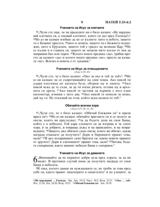 9                  åÄíÖâ 5:33–6:2
                     ì˜ÂÌËÂÚÓ Ì‡ àÒÛÒ Á‡ ÍÎÂÚ‚ËÚÂ
  33◊óÛÎË ÒÚÂ Ó˘Â, ˜Â Ì‡ Ô‡‰Â‰ËÚÂ ÌË Â ·ËÎÓ Í‡Á‡ÌÓ: «çÂ Ì‡Û¯‡-
‚‡È ÍÎÂÚ‚‡Ú‡ ÒË, ‡ ÒÔ‡Á‚‡È ÍÎÂÚ‚ËÚÂ, ÍÓËÚÓ ÒË ‰‡Î ÔÂ‰ ÉÓÒÔÓ‰‡!»1
34çÓ ‡Á ‚Ë Í‡Á‚‡Ï ËÁÓ·˘Ó ‰‡ ÌÂ ÒÂ Í˙ÎÌÂÚÂ: ÌËÚÓ ‚ ÌÂ·ÂÚÓ, Á‡˘ÓÚÓ

ÚÓ Â ÅÓÊËﬂÚ ÔÂÒÚÓÎ, 35ÌËÚÓ ‚ ÁÂÏﬂÚ‡, Á‡˘ÓÚÓ Úﬂ Â ÅÓÊËÂÚÓ ÔÓ‰ÌÓ-
ÊËÂ, ÌËÚÓ ‚ ÖÛÒ‡ÎËÏ, Á‡˘ÓÚÓ ÚÓÈ Â „‡‰˙Ú Ì‡ ‚ÂÎËÍËﬂ ñ‡. 36çÂ
ÒÂ Í˙ÎÌË Ë ‚ „Î‡‚‡Ú‡ ÒË, Á‡˘ÓÚÓ ÌÂ ÏÓÊÂ¯ ÌËÚÓ ÍÓÒ˙Ï ÓÚ ÌÂﬂ ‰‡
Ì‡Ô‡‚Ë¯ ·ﬂÎ ËÎË ˜ÂÂÌ. 37äÓ„‡ÚÓ ËÏ‡ÚÂ ÔÂ‰‚Ë‰ «‰‡», Úﬂ·‚‡ ÔÓ-
ÒÚÓ ‰‡ Í‡Á‚‡ÚÂ «‰‡» Ë ÍÓ„‡ÚÓ ËÏ‡ÚÂ ÔÂ‰‚Ë‰ «ÌÂ», ÔÓÒÚÓ ‰‡ Í‡Á‚‡-
ÚÂ «ÌÂ». ÇÒË˜ÍÓ ‚ ÔÓ‚Â˜Â Â ÓÚ ÎÛÍ‡‚Ëﬂ.“

                  ì˜ÂÌËÂÚÓ Ì‡ àÒÛÒ Á‡ ÓÚÏ˙˘ÂÌËÂÚÓ
                                 (ãÛÍ‡ 6:29–30)
   ◊óÛÎË ÒÚÂ, ˜Â Â ·ËÎÓ Í‡Á‡ÌÓ: «éÍÓ Á‡ ÓÍÓ Ë Á˙· Á‡ Á˙·»2. 39çÓ
  38

‡Á ‚Ë Í‡Á‚‡Ï: ÌÂ ÒÂ Ò˙ÔÓÚË‚ﬂ‚‡ÈÚÂ Ì‡ ÁÎËﬂ ˜Ó‚ÂÍ. ÄÍÓ ÌﬂÍÓÈ ÚË
Û‰‡Ë ÔÎÂÒÌËˆ‡ ÔÓ ‰ﬂÒÌ‡Ú‡ ·ÛÁ‡, Ó·˙ÌË ÏÛ Ë Îﬂ‚‡Ú‡. 40ÄÍÓ
ÌﬂÍÓÈ ËÒÍ‡ ‰‡ ÚÂ Ò˙‰Ë, Á‡ ‰‡ ÚË ‚ÁÂÏÂ ËÁ‡Ú‡, ÓÒÚ‡‚Ë ÏÛ Ë ‚˙ı-
Ì‡Ú‡ ÒË ‰Âı‡. 41ÄÍÓ ÌﬂÍÓÈ ÚÂ Á‡ÒÚ‡‚Ë ‰‡ ‚˙‚Ë¯ Ò ÌÂ„Ó Â‰ËÌ
ÍËÎÓÏÂÚ˙, ËÁÏËÌË Ò ÌÂ„Ó ‰‚‡. 42ÄÍÓ ÌﬂÍÓÈ ÚÂ ÔÓÏÓÎË Á‡ ÌÂ˘Ó,
‰‡È ÏÛ „Ó. çÂ ÓÚÍ‡Á‚‡È Ì‡ ÚÓÁË, ÍÓÈÚÓ ËÒÍ‡ Ì‡Á‡ÂÏ ÓÚ ÚÂ·.“

                         é·Ë˜‡ÈÚÂ ‚ÒË˜ÍË ıÓ‡
                              (ãÛÍ‡ 6:27–28, 32–36)
  43◊óÛÎË ÒÚÂ, ˜Â Â ·ËÎÓ Í‡Á‡ÌÓ: «é·Ë˜‡È ·ÎËÊÌËﬂ ÒË3 Ë Ï‡ÁË
‚‡„‡ ÒË!» 44çÓ ‡Á ‚Ë Í‡Á‚‡Ï: Ó·Ë˜‡ÈÚÂ ‚‡„Ó‚ÂÚÂ ÒË Ë ÒÂ ÏÓÎÂÚÂ Á‡
ÓÌÂÁË, ÍÓËÚÓ ‚Ë ÔÂÒÎÂ‰‚‡Ú, 45Á‡ ‰‡ ·˙‰ÂÚÂ ‰Âˆ‡ Ì‡ Ò‚Óﬂ Å‡˘‡,
ÍÓÈÚÓ Â ‚ ÌÂ·ÂÒ‡Ú‡. íÓÈ Í‡‡ ÒÎ˙ÌˆÂÚÓ ÒË ‰‡ ËÁ„ﬂ‚‡ Ë Á‡ ÁÎËÚÂ
ıÓ‡, Ë Á‡ ‰Ó·ËÚÂ, Ë ËÁÔ‡˘‡ ‰˙Ê‰ Ë Ì‡ Ô‡‚Â‰ÌËÚÂ, Ë Ì‡ ÌÂÔ‡-
‚Â‰ÌËÚÂ. 46á‡˘ÓÚÓ, ‡ÍÓ Ó·Ë˜‡ÚÂ Ò‡ÏÓ ÓÌÂÁË, ÍÓËÚÓ ‚Ë Ó·Ë˜‡Ú, Í‡Í‚‡
Ì‡„‡‰‡ Ó˜‡Í‚‡ÚÂ ‰‡ ÔÓÎÛ˜ËÚÂ? ÑÓË Ë ·ËÌËˆËÚÂ Ô‡‚ﬂÚ ÚÓ‚‡,
Ì‡ÎË? 47à ‡ÍÓ ÔÓÁ‰‡‚ﬂ‚‡ÚÂ Ò‡ÏÓ ·‡ÚﬂÚ‡ ÒË, Í‡Í‚Ó ÔÓ‚Â˜Â Ô‡‚ËÚÂ
ÓÚ ‰Û„ËÚÂ? ÑÓË Ë ÂÁË˜ÌËˆËÚÂ* Ô‡‚ﬂÚ ÚÓ‚‡, Ì‡ÎË? 48á‡ÚÓ‚‡, ·˙‰Â-
ÚÂ Ò˙‚˙¯ÂÌË, Í‡ÍÚÓ ‚‡¯ËﬂÚ ÌÂ·ÂÒÂÌ Å‡˘‡ Â Ò˙‚˙¯ÂÌ.“

                     ì˜ÂÌËÂÚÓ Ì‡ àÒÛÒ Á‡ ‰‡‚‡ÌÂÚÓ

6  ◊ÇÌËÏ‡‚‡ÈÚÂ ‰‡ ÌÂ ‚˙¯ËÚÂ ‰Ó·Ë ‰ÂÎ‡ ÔÂ‰ ıÓ‡Ú‡, Á‡ ‰‡ ‚Ë
   ‚Ë‰ﬂÚ. Ç ÔÓÚË‚ÂÌ ÒÎÛ˜‡È ÌﬂÏ‡ ‰‡ ÔÓÎÛ˜ËÚÂ Ì‡„‡‰‡ ÓÚ Ò‚Óﬂ
Å‡˘‡ ‚ ÌÂ·ÂÒ‡Ú‡.
  2à Ú‡Í‡, ÍÓ„‡ÚÓ ‰‡‚‡¯ Ì‡ ÌÛÊ‰‡Â˘ËÚÂ ÒÂ, ÌÂ Ú˙·Ë Á‡ ÚÓ‚‡ ÔÂ‰

ÒÂ·Â ÒË, Í‡ÍÚÓ Ô‡‚ﬂÚ ÎËˆÂÏÂËÚÂ ‚ ÒËÌ‡„Ó„ËÚÂ* Ë ÔÓ ÛÎËˆËÚÂ, Á‡

1«çÂ Ì‡Û¯‡‚‡È … ÉÓÒÔÓ‰‡» ÇÊ. ãÂ‚. 19:12; óËÒÎ. 30:2; ÇÚÓ. 23:21. 2«éÍÓ … Á˙·»
àÁı. 21:24; ãÂ‚. 24:20; ÇÚÓ. 19:21. 3«é·Ë˜‡È ·ÎËÊÌËﬂ ÒË» ãÂ‚. 19:18.
 
