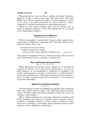 åÄêä 12:32–44                           90
    á‡ÍÓÌÓÛ˜ËÚÂÎﬂÚ Í‡Á‡ Ì‡ àÒÛÒ: ◊ÑÓ·Â ÓÚ„Ó‚ÓË, ì˜ËÚÂÎ˛.
     32

è‡‚ ÒË, ˜Â ÅÓ„ Â Â‰ËÌ Ë ÌﬂÏ‡ ‰Û„ ÅÓ„ ÓÒ‚ÂÌ ÌÂ„Ó. 33à ˜Ó‚ÂÍ
Úﬂ·‚‡ ‰‡ „Ó Ó·Ë˜‡ Ò ˆﬂÎÓÚÓ ÒË Ò˙ˆÂ, Ò ˆÂÎËﬂ ÒË ‡ÁÛÏ Ë Ò ˆﬂÎ‡-
Ú‡ ÒË ÒËÎ‡, Ë ‰‡ Ó·Ë˜‡ ·ÎËÊÌËﬂ ÒË, Í‡ÍÚÓ ÒÂ·Â ÒË. íÓ‚‡ Â
ÔÓ-‚‡ÊÌÓ ÓÚ ‚ÒË˜ÍË ‚ÒÂËÁ„‡ﬂÌËﬂ Ë ÊÂÚ‚ÓÔËÌÓ¯ÂÌËﬂ.“
  34ä‡ÚÓ ˜Û ÚÓÁË Ï˙‰˙ ÓÚ„Ó‚Ó, àÒÛÒ Í‡Á‡ Ì‡ ˜Ó‚ÂÍ‡: ◊çÂ ÒË

‰‡ÎÂ˜ ÓÚ ÅÓÊËÂÚÓ ˆ‡ÒÚ‚Ó.“ ëÎÂ‰ ÚÓ‚‡ ÌËÍÓÈ ‚Â˜Â ÌÂ ÒÂ ÓÒÏÂÎË
‰‡ ÏÛ Á‡‰‡‚‡ ‰Û„Ë ‚˙ÔÓÒË.

                         Ñ‡‚Ë‰Ó‚ ÒËÌ ÎË Â åÂÒËﬂÚ‡
                          (å‡Ú. 22:41–46; ãÛÍ‡ 20:41–44)
   äÓ„‡ÚÓ ÔÓÛ˜‡‚‡¯Â ‚ ı‡Ï‡, àÒÛÒ ÔÓÔËÚ‡: ◊á‡˘Ó Á‡ÍÓÌÓÛ˜ËÚÂ-
     35

ÎËÚÂ Í‡Á‚‡Ú, ˜Â åÂÒËﬂÚ‡* Â Ñ‡‚Ë‰Ó‚ ÒËÌ*? 36ë‡ÏËﬂÚ Ñ‡‚Ë‰, ‚‰˙ı-
ÌÓ‚ÂÌ ÓÚ ë‚ﬂÚËﬂ ÑÛı, Í‡Á‡:
          «ÉÓÒÔÓ‰ Í‡Á‡ Ì‡ ÏÓﬂ ÉÓÒÔÓ‰:
           ëÂ‰ÌË ÓÚ ‰ﬂÒÌ‡Ú‡ ÏË ÒÚ‡Ì‡,
            ‰ÓÍ‡ÚÓ ÒÎÓÊ‡ Ú‚ÓËÚÂ ‚‡„Ó‚Â ‚ Í‡Í‡Ú‡ ÚË.»     èÒ‡ÎÏ 110:1

 ë‡Ï Ñ‡‚Ë‰ „Ó Ì‡Ë˜‡ «ÉÓÒÔÓ‰». íÓ„‡‚‡ Í‡Í ÏÓÊÂ ÚÓÈ ‰‡ Â ÌÂ„Ó‚
37

ÒËÌ?“ é„ÓÏÌ‡Ú‡ Ú˙ÎÔ‡ „Ó ÒÎÛ¯‡¯Â Ò Û‰Ó‚ÓÎÒÚ‚ËÂ.

                     àÒÛÒ ËÁÓ·ÎË˜‡‚‡ Á‡ÍÓÌÓÛ˜ËÚÂÎËÚÂ
                           (å‡Ú. 23:1–36; ãÛÍ‡ 20:45–47)
   àÒÛÒ ÔÓ‰˙ÎÊË ‰‡ ÔÓÛ˜‡‚‡ Ë Í‡Á‡: ◊è‡ÁÂÚÂ ÒÂ ÓÚ Á‡ÍÓÌÓÛ˜Ë-
     38

ÚÂÎËÚÂ! íÂ Ó·Ë˜‡Ú ‰‡ ÒÂ ‡ÁıÓÊ‰‡Ú ÔÂÏÂÌÂÌË Ò ‰˙Î„ËÚÂ ÒË
Ó·Ë. é·Ë˜‡Ú ‰‡ „Ë ÔÓÁ‰‡‚ﬂ‚‡Ú Ò Û‚‡ÊÂÌËÂ ÔÓ Ô‡Á‡ËÚÂ, 39‰‡
Á‡ÂÏ‡Ú Ì‡È-ÔÂ‰ÌËÚÂ ÒÚÓÎÓ‚Â ‚ ÒËÌ‡„Ó„ËÚÂ * Ë Ì‡È-ÔÓ˜ÂÚÌËÚÂ
ÏÂÒÚ‡ ÔË Ô‡ÁÌÂÌÒÚ‚‡Ú‡. 40éÚÌÂÏ‡Ú ËÏÛ˘ÂÒÚ‚ÓÚÓ Ì‡ ‚‰Ó‚ËˆË, ‡
ÔÓÒÎÂ Á‡ ÔÂ‰ ıÓ‡Ú‡ Í‡Á‚‡Ú ‰˙Î„Ë ÏÓÎËÚ‚Ë. íÂ ˘Â ÔÓÎÛ˜‡Ú
ÔÓ-ÒÛÓ‚Ó Ì‡Í‡Á‡ÌËÂ.“

                      Ñ‡ÂÌËÂÚÓ Ì‡ ·Â‰Ì‡Ú‡ ‚‰Ó‚Ëˆ‡
                                   (ãÛÍ‡ 21:1–4)
    ëÂ‰Ì‡Î ÒÂ˘Û ÍÛÚËﬂÚ‡ Á‡ Ò˙·Ë‡ÌÂ Ì‡ ‰‡ÂÌËﬂ, àÒÛÒ Ì‡·Î˛‰‡-
     41

‚‡¯Â Í‡Í ıÓ‡Ú‡ ÔÛÒÍ‡ı‡ Ô‡Ë ‚ ÌÂﬂ. åÌÓÁËÌ‡ ·Ó„‡ÚË ÔÛÒÍ‡ı‡
ÏÌÓ„Ó. 42íÓ„‡‚‡ ‰ÓÈ‰Â Â‰Ì‡ ·Â‰Ì‡ ‚‰Ó‚Ëˆ‡ Ë ÔÛÒÌ‡ ‰‚Â ÎÂÔÚË* Ì‡
ÒÚÓÈÌÓÒÚ Â‰ËÌ ÍÓ‰‡ÌÚ.*
  43àÒÛÒ Ò˙·‡ Û˜ÂÌËˆËÚÂ ÒË Ë ËÏ Í‡Á‡: ◊àÒÚËÌ‡ ‚Ë Í‡Á‚‡Ï: Ú‡ÁË

·Â‰Ì‡ ‚‰Ó‚Ëˆ‡ ‰‡‰Â ÔÓ‚Â˜Â ÓÚ ‚ÒË˜ÍË, ÍÓËÚÓ ÔÛÒÌ‡ı‡ ÌÂ˘Ó ‚
ÍÛÚËﬂÚ‡ Á‡ ‰‡ÂÌËﬂ, 44Á‡˘ÓÚÓ ÚÂ ËÏ‡Ú ÏÌÓ„Ó Ë ‰‡‰Óı‡ ÓÚ ÚÓ‚‡,
ÍÓÂÚÓ ËÏ Â ËÁÎË¯ÌÓ, ‡ Ú‡ÁË ·Â‰Ì‡ ÊÂÌ‡ ÔÓÊÂÚ‚‡ ‚ÒË˜ÍÓ, ÍÓÂÚÓ
ËÏ‡¯Â Ë Ò ÍÓÂÚÓ Úﬂ·‚‡¯Â ‰‡ ÔÂÊË‚ÂÂ.“
 