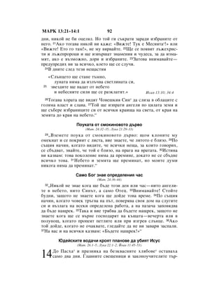 åÄêä 13:21–14:1                         92
‰ÌË, ÌËÍÓÈ ÌÂ ·Ë ÓˆÂÎﬂÎ. çÓ ÚÓÈ „Ë Ò˙Í‡ÚË Á‡‡‰Ë ËÁ·‡ÌËÚÂ ÓÚ
ÌÂ„Ó. 21ÄÍÓ ÚÓ„‡‚‡ ÌﬂÍÓÈ ‚Ë Í‡ÊÂ: «ÇËÊÚÂ! íÛÍ Â åÂÒËﬂÚ‡*!» ËÎË
«ÇËÊÚÂ! ÖÚÓ „Ó Ú‡Ï!», ÌÂ ÏÛ ‚ﬂ‚‡ÈÚÂ. 22ôÂ ÒÂ ÔÓﬂ‚ﬂÚ Î˙ÊÂıËÒ-
ÚË Ë Î˙ÊÂÔÓÓˆË Ë ˘Â ËÁ‚˙¯‡Ú ÁÌ‡ÏÂÌËﬂ Ë ˜Û‰ÂÒ‡, Á‡ ‰‡ ËÁÏ‡-
ÏﬂÚ, ‡ÍÓ Â ‚˙ÁÏÓÊÌÓ, ‰ÓË Ë ËÁ·‡ÌËÚÂ. 23á‡ÚÓ‚‡ ‚ÌËÏ‡‚‡ÈÚÂ—
ÔÂ‰ÛÔÂ‰Ëı ‚Ë Á‡ ‚ÒË˜ÍÓ, ÍÓÂÚÓ ˘Â ÒÂ ÒÎÛ˜Ë.
  24Ç ‰ÌËÚÂ ÒÎÂ‰ ÚÂÁË ÌÂ˘‡ÒÚËﬂ


      «ëÎ˙ÌˆÂÚÓ ˘Â ÒÚ‡ÌÂ Ú˙ÏÌÓ,
         ÎÛÌ‡Ú‡ ÌﬂÏ‡ ‰‡ ËÁÎ˙˜‚‡ Ò‚ÂÚÎËÌ‡Ú‡ ÒË,
 25    Á‚ÂÁ‰ËÚÂ ˘Â Ô‡‰‡Ú ÓÚ ÌÂ·ÂÚÓ
         Ë ÌÂ·ÂÒÌËÚÂ ÒËÎË ˘Â ÒÂ ‡ÁÍÎ‡ÚﬂÚ.»                      àÒ‡ﬂ 13:10; 34:4
 26íÓ„‡‚‡ ıÓ‡Ú‡ ˘Â ‚Ë‰ﬂÚ óÓ‚Â¯ÍËﬂ ëËÌ* ‰‡ ÒÎËÁ‡ ‚ Ó·Î‡ˆËÚÂ Ò
„ÓÎﬂÏ‡ ‚Î‡ÒÚ Ë ÒÎ‡‚‡. 27íÓÈ ˘Â ËÁÔ‡ÚË ‡Ì„ÂÎË ÔÓ ˆﬂÎ‡Ú‡ ÁÂÏﬂ Ë
˘Â Ò˙·ÂÂ ËÁ·‡ÌËˆËÚÂ ÒË ÓÚ ‚ÒË˜ÍË Í‡Ë˘‡ Ì‡ Ò‚ÂÚ‡, ÓÚ Í‡ﬂ Ì‡
ÁÂÏﬂÚ‡ ‰Ó Í‡ﬂ Ì‡ ÌÂ·ÂÚÓ.“

                     èÓÛÍ‡Ú‡ ÓÚ ÒÏÓÍËÌÓ‚ÓÚÓ ‰˙‚Ó
                          (å‡Ú. 24:32–35; ãÛÍ‡ 21:29–33)
 28 ◊ÇÁÂÏÂÚÂ ÔÓÛÍ‡ ÓÚ ÒÏÓÍËÌÓ‚ÓÚÓ ‰˙‚Ó: ˘ÓÏ ÍÎÓÌËÚÂ ÏÛ
ÓÏÂÍÌ‡Ú Ë ÒÂ ÔÓÍËﬂÚ Ò ÎËÒÚ‡, ‚ËÂ ÁÌ‡ÂÚÂ, ˜Â ÎﬂÚÓÚÓ Â ·ÎËÁÓ. 29èÓ
Ò˙˘Ëﬂ Ì‡˜ËÌ, ÍÓ„‡ÚÓ ‚Ë‰ËÚÂ, ˜Â ‚ÒË˜ÍË ÌÂ˘‡, Á‡ ÍÓËÚÓ „Ó‚ÓËı,
ÒÂ Ò·˙‰‚‡Ú, ÁÌ‡ÈÚÂ, ˜Â ÚÓÈ Â ·ÎËÁÓ, Ì‡ Ô‡„‡ Ì‡ ‚‡Ú‡Ú‡. 30àÒÚËÌ‡
‚Ë Í‡Á‚‡Ï: ÚÓ‚‡ ÔÓÍÓÎÂÌËÂ ÌﬂÏ‡ ‰‡ ÔÂÏËÌÂ, ‰ÓÍ‡ÚÓ ÌÂ ÒÂ Ò·˙‰ÌÂ
‚ÒË˜ÍÓ ÚÓ‚‡. 31çÂ·ÂÚÓ Ë ÁÂÏﬂÚ‡ ˘Â ÔÂÏËÌ‡Ú, ÌÓ ÏÓËÚÂ ‰ÛÏË
ÌËÍÓ„‡ ÌﬂÏ‡ ‰‡ ÔÂÏËÌ‡Ú.“

                     ë‡ÏÓ ÅÓ„ ÁÌ‡Â ÓÔÂ‰ÂÎÂÌËﬂ ˜‡Ò
                                 (å‡Ú. 24:36–44)
 32◊çËÍÓÈ ÌÂ ÁÌ‡Â ÍÓ„‡ ˘Â ·˙‰Â ÚÓÁË ‰ÂÌ ËÎË ˜‡Ò—ÌËÚÓ ‡Ì„ÂÎË-
ÚÂ ‚ ÌÂ·ÂÚÓ, ÌËÚÓ ëËÌ˙Ú, ‡ Ò‡ÏÓ éÚÂˆ. 33ÇÌËÏ‡‚‡ÈÚÂ! ëÚÓÈÚÂ
·Û‰ÌË, Á‡˘ÓÚÓ ÌÂ ÁÌ‡ÂÚÂ ÍÓ„‡ ˘Â ‰ÓÈ‰Â ÚÓ‚‡ ‚ÂÏÂ. 34èÓ Ò˙˘Ëﬂ
Ì‡˜ËÌ, ÍÓ„‡ÚÓ ˜Ó‚ÂÍ Ú˙„‚‡ Ì‡ Ô˙Ú, ÔÓ‚Âﬂ‚‡ Ò‚Óﬂ ‰ÓÏ Ì‡ ÒÎÛ„ËÚÂ
ÒË Ë ‚˙ÁÎ‡„‡ Ì‡ ‚ÒÂÍË ÓÔÂ‰ÂÎÂÌ‡ ‡·ÓÚ‡, ‡ Ì‡ Ô‡Á‡˜‡ Á‡ÔÓ‚ﬂ‰‚‡
‰‡ ·˙‰Â Ì‡˘ÂÍ. 35í‡Í‡ Ë ‚ËÂ Úﬂ·‚‡ ‰‡ ·˙‰ÂÚÂ Ì‡˘ÂÍ, Á‡˘ÓÚÓ ÌÂ
ÁÌ‡ÂÚÂ ÍÓ„‡ ˘Â ÒÂ ‚˙ÌÂ „ÓÒÔÓ‰‡ﬂÚ Ì‡ Í˙˘‡Ú‡—‚Â˜ÂÚ‡ ËÎË ‚
ÔÓÎÛÌÓ˘, ÍÓ„‡ÚÓ ÔÓÔÂﬂÚ ÔÂÚÎËÚÂ ËÎË ÔË ËÁ„Â‚ ÒÎ˙ÌˆÂ. 36ÄÍÓ
ÚÓÈ ‰ÓÈ‰Â, ÍÓ„‡ÚÓ ÌÂ Ó˜‡Í‚‡ÚÂ, „ÎÂ‰‡ÈÚÂ ‰‡ ÌÂ ‚Ë Á‡‚‡Ë Á‡ÒÔ‡ÎË.
37ç‡ ‚‡Ò Ë Ì‡ ‚ÒË˜ÍË Í‡Á‚‡Ï: «Å˙‰ÂÚÂ Ì‡˘ÂÍ!»“


          û‰ÂÈÒÍËÚÂ ‚Ó‰‡˜Ë ÍÓﬂÚ ÔÎ‡ÌÓ‚Â ‰‡ Û·ËﬂÚ àÒÛÒ
                     (å‡Ú. 26:1–5; ãÛÍ‡ 22:1–2; âÓ‡Ì 11:45–53)
        ÑÓ è‡Òı‡ Ë Ô‡ÁÌËÍ‡ Ì‡ ·ÂÁÍ‚‡ÒÌËÚÂ ıÎﬂ·Ó‚Â* ÓÒÚ‡‚‡ı‡
                 *

14      Ò‡ÏÓ ‰‚‡ ‰ÌË. ÉÎ‡‚ÌËÚÂ Ò‚Â˘ÂÌËˆË Ë Á‡ÍÓÌÓÛ˜ËÚÂÎËÚÂ Ú˙-
 