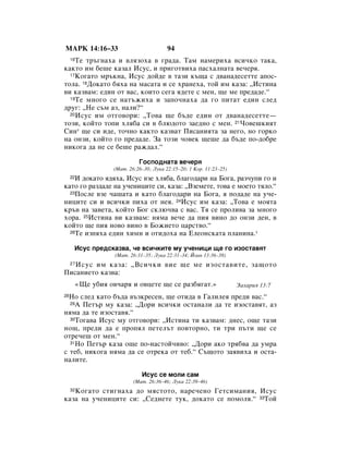 åÄêä 14:16–33                              94
    íÂ Ú˙„Ì‡ı‡ Ë ‚ÎﬂÁÓı‡ ‚ „‡‰‡. í‡Ï Ì‡ÏÂËı‡ ‚ÒË˜ÍÓ Ú‡Í‡,
     16

Í‡ÍÚÓ ËÏ ·Â¯Â Í‡Á‡Î àÒÛÒ, Ë ÔË„ÓÚ‚Ëı‡ Ô‡Òı‡ÎÌ‡Ú‡ ‚Â˜Âﬂ.
  17äÓ„‡ÚÓ Ï˙ÍÌ‡, àÒÛÒ ‰ÓÈ‰Â ‚ Ú‡ÁË Í˙˘‡ Ò ‰‚‡Ì‡‰ÂÒÂÚÚÂ ‡ÔÓÒ-

ÚÓÎ‡. 18ÑÓÍ‡ÚÓ ·ﬂı‡ Ì‡ Ï‡Ò‡Ú‡ Ë ÒÂ ı‡ÌÂı‡, ÚÓÈ ËÏ Í‡Á‡: ◊àÒÚËÌ‡
‚Ë Í‡Á‚‡Ï: Â‰ËÌ ÓÚ ‚‡Ò, ÍÓËÚÓ ÒÂ„‡ ﬂ‰ÂÚÂ Ò ÏÂÌ, ˘Â ÏÂ ÔÂ‰‡‰Â.“
  19íÂ ÏÌÓ„Ó ÒÂ Ì‡Ú˙ÊËı‡ Ë Á‡ÔÓ˜Ì‡ı‡ ‰‡ „Ó ÔËÚ‡Ú Â‰ËÌ ÒÎÂ‰

‰Û„: ◊çÂ Ò˙Ï ‡Á, Ì‡ÎË?“
  20àÒÛÒ ËÏ ÓÚ„Ó‚ÓË: ◊íÓ‚‡ ˘Â ·˙‰Â Â‰ËÌ ÓÚ ‰‚‡Ì‡‰ÂÒÂÚÚÂ—

ÚÓÁË, ÍÓÈÚÓ ÚÓÔË ıÎﬂ·‡ ÒË ‚ ·Î˛‰ÓÚÓ Á‡Â‰ÌÓ Ò ÏÂÌ. 21óÓ‚Â¯ÍËﬂÚ
ëËÌ* ˘Â ÒË Ë‰Â, ÚÓ˜ÌÓ Í‡ÍÚÓ Í‡Á‚‡Ú èËÒ‡ÌËﬂÚ‡ Á‡ ÌÂ„Ó, ÌÓ „ÓÍÓ
Ì‡ ÓÌÁË, ÍÓÈÚÓ „Ó ÔÂ‰‡‰Â. á‡ ÚÓÁË ˜Ó‚ÂÍ ˘Â¯Â ‰‡ ·˙‰Â ÔÓ-‰Ó·Â
ÌËÍÓ„‡ ‰‡ ÌÂ ÒÂ ·Â¯Â ‡Ê‰‡Î.“

                               ÉÓÒÔÓ‰Ì‡Ú‡ ‚Â˜Âﬂ
                     (å‡Ú. 26:26–30; ãÛÍ‡ 22:15–20; 1 äÓ. 11:23–25)
    à ‰ÓÍ‡ÚÓ ﬂ‰ﬂı‡, àÒÛÒ ‚ÁÂ ıÎﬂ·‡, ·Î‡„Ó‰‡Ë Ì‡ ÅÓ„‡, ‡Á˜ÛÔË „Ó Ë
     22

Í‡ÚÓ „Ó ‡Á‰‡‰Â Ì‡ Û˜ÂÌËˆËÚÂ ÒË, Í‡Á‡: ◊ÇÁÂÏÂÚÂ, ÚÓ‚‡ Â ÏÓÂÚÓ ÚﬂÎÓ.“
  23èÓÒÎÂ ‚ÁÂ ˜‡¯‡Ú‡ Ë Í‡ÚÓ ·Î‡„Ó‰‡Ë Ì‡ ÅÓ„‡, ﬂ ÔÓ‰‡‰Â Ì‡ Û˜Â-

ÌËˆËÚÂ ÒË Ë ‚ÒË˜ÍË ÔËı‡ ÓÚ ÌÂﬂ. 24àÒÛÒ ËÏ Í‡Á‡: ◊íÓ‚‡ Â ÏÓﬂÚ‡
Í˙‚ Ì‡ Á‡‚ÂÚ‡, ÍÓÈÚÓ ÅÓ„ ÒÍÎ˛˜‚‡ Ò ‚‡Ò. íﬂ ÒÂ ÔÓÎË‚‡ Á‡ ÏÌÓ„Ó
ıÓ‡. 25àÒÚËÌ‡ ‚Ë Í‡Á‚‡Ï: ÌﬂÏ‡ ‚Â˜Â ‰‡ ÔËﬂ ‚ËÌÓ ‰Ó ÓÌÁË ‰ÂÌ, ‚
ÍÓÈÚÓ ˘Â ÔËﬂ ÌÓ‚Ó ‚ËÌÓ ‚ ÅÓÊËÂÚÓ ˆ‡ÒÚ‚Ó.“
  26íÂ ËÁÔﬂı‡ Â‰ËÌ ıËÏÌ Ë ÓÚË‰Óı‡ Ì‡ ÖÎÂÓÌÒÍ‡Ú‡ ÔÎ‡ÌËÌ‡.*


      àÒÛÒ ÔÂ‰ÒÍ‡Á‚‡, ˜Â ‚ÒË˜ÍËÚÂ ÏÛ Û˜ÂÌËˆË ˘Â „Ó ËÁÓÒÚ‡‚ﬂÚ
                     (å‡Ú. 26:31–35; ãÛÍ‡ 22:31–34; âÓ‡Ì 13:36–38)
   àÒÛÒ ËÏ Í‡Á‡: ◊ÇÒË˜ÍË ‚ËÂ ˘Â ÏÂ ËÁÓÒÚ‡‚ËÚÂ, Á‡˘ÓÚÓ
     27

èËÒ‡ÌËÂÚÓ Í‡Á‚‡:
          «ôÂ Û·Ëﬂ Ó‚˜‡ﬂ Ë Ó‚ˆÂÚÂ ˘Â ÒÂ ‡Á·ﬂ„‡Ú.»                    á‡ı‡Ëﬂ 13:7
28çÓ ÒÎÂ‰ Í‡ÚÓ ·˙‰‡ ‚˙ÁÍÂÒÂÌ, ˘Â ÓÚË‰‡ ‚ É‡ÎËÎÂﬂ ÔÂ‰Ë ‚‡Ò.“
  29Ä èÂÚ˙ ÏÛ Í‡Á‡: ◊ÑÓË ‚ÒË˜ÍË ÓÒÚ‡Ì‡ÎË ‰‡ ÚÂ ËÁÓÒÚ‡‚ﬂÚ, ‡Á

ÌﬂÏ‡ ‰‡ ÚÂ ËÁÓÒÚ‡‚ﬂ.“
  30íÓ„‡‚‡ àÒÛÒ ÏÛ ÓÚ„Ó‚ÓË: ◊àÒÚËÌ‡ ÚË Í‡Á‚‡Ï: ‰ÌÂÒ, Ó˘Â Ú‡ÁË

ÌÓ˘, ÔÂ‰Ë ‰‡ Â ÔÓÔﬂÎ ÔÂÚÂÎ˙Ú ÔÓ‚ÚÓÌÓ, ÚË ÚË Ô˙ÚË ˘Â ÒÂ
ÓÚÂ˜Â¯ ÓÚ ÏÂÌ.“
  31çÓ èÂÚ˙ Í‡Á‡ Ó˘Â ÔÓ-Ì‡ÒÚÓÈ˜Ë‚Ó: ◊ÑÓË ‡ÍÓ Úﬂ·‚‡ ‰‡ ÛÏ‡

Ò ÚÂ·, ÌËÍÓ„‡ ÌﬂÏ‡ ‰‡ ÒÂ ÓÚÂÍ‡ ÓÚ ÚÂ·.“ ë˙˘ÓÚÓ Á‡ﬂ‚Ëı‡ Ë ÓÒÚ‡-
Ì‡ÎËÚÂ.

                                àÒÛÒ ÒÂ ÏÓÎË Ò‡Ï
                             (å‡Ú. 26:36–46; ãÛÍ‡ 22:39–46)
   äÓ„‡ÚÓ ÒÚË„Ì‡ı‡ ‰Ó ÏﬂÒÚÓÚÓ, Ì‡Â˜ÂÌÓ ÉÂÚÒËÏ‡ÌËﬂ, àÒÛÒ
     32

Í‡Á‡ Ì‡ Û˜ÂÌËˆËÚÂ ÒË: ◊ëÂ‰ÌÂÚÂ ÚÛÍ, ‰ÓÍ‡ÚÓ ÒÂ ÔÓÏÓÎﬂ.“ 33íÓÈ
 