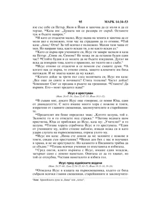 95                     åÄêä 14:34–53
‚ÁÂ Ò˙Ò ÒÂ·Â ÒË èÂÚ˙, üÍÓ‚ Ë âÓ‡Ì Ë Á‡ÔÓ˜Ì‡ ‰‡ ÒÂ Ï˙˜Ë Ë ‰‡ ÒÂ
ÚÂÁ‡Â. 34ä‡Á‡ ËÏ: ◊ÑÛ¯‡Ú‡ ÏË ÒÂ ‡Á‰Ë‡ ÓÚ ÒÍ˙·. éÒÚ‡ÌÂÚÂ
ÚÛÍ Ë ·˙‰ÂÚÂ Ì‡˘ÂÍ.“
  35à Í‡ÚÓ ÒÂ ÓÚ‰‡ÎÂ˜Ë Ï‡ÎÍÓ, àÒÛÒ Ô‡‰Ì‡ Ì‡ ÁÂÏﬂÚ‡ Ë Á‡ÔÓ˜Ì‡ ‰‡ ÒÂ

ÏÓÎË ‡ÍÓ Â ‚˙ÁÏÓÊÌÓ, ÚÓÁË ˜‡Ò Ì‡ ÒÚ‡‰‡ÌËﬂ ‰‡ „Ó ÓÚÏËÌÂ. 36íÓÈ
Í‡Á‡: ◊Ä‚‚‡,1 éÚ˜Â! á‡ ÚÂ· ‚ÒË˜ÍÓ Â ‚˙ÁÏÓÊÌÓ. å‡ıÌË Ú‡ÁË ˜‡¯‡ ÓÚ
ÏÂÌ. çÓ Ì‡Ô‡‚Ë Ú‡Í‡, Í‡ÍÚÓ ËÒÍ‡¯ ÚË, ‡ ÌÂ Í‡ÍÚÓ ËÒÍ‡Ï ‡Á.“
  37ä‡ÚÓ ÒÂ ‚˙Ì‡ ÔË Û˜ÂÌËˆËÚÂ ÒË, àÒÛÒ „Ë Á‡‚‡Ë Á‡ÒÔ‡ÎË Ë Í‡Á‡

Ì‡ èÂÚ˙: ◊ëÔË¯ ÎË, ëËÏÓÌÂ? çÂ ÏÓÊ‡ ÎË ‰‡ ÓÒÚ‡ÌÂ¯ ·Û‰ÂÌ Â‰ËÌ
˜‡Ò? 38ëÚÓÈÚÂ ·Û‰ÌË Ë ÒÂ ÏÓÎÂÚÂ ‰‡ ÌÂ ·˙‰ÂÚÂ ËÁÍÛ¯ÂÌË. ÑÛı˙Ú ‚Ë
ËÒÍ‡ ‰‡ ËÁ‚˙¯Ë ÚÓ‚‡, ÍÓÂÚÓ Â Ô‡‚ËÎÌÓ, ÌÓ ÚﬂÎÓÚÓ ‚Ë Â ÒÎ‡·Ó.“
  39àÒÛÒ ÓÚÌÓ‚Ó ÒÂ ÓÚ‰‡ÎÂ˜Ë Ë ÒÂ ÔÓÏÓÎË Ò˙Ò Ò˙˘ËÚÂ ‰ÛÏË. 40Ä

ÍÓ„‡ÚÓ Ô‡Í ÒÂ ‚˙Ì‡, ÚÂ ÓÚÌÓ‚Ó ÒÔﬂı‡, Á‡˘ÓÚÓ ÍÎÂÔ‡˜ËÚÂ ËÏ ·ﬂı‡
Ì‡ÚÂÊ‡ÎË. à ÌÂ ÁÌ‡Âı‡ Í‡Í‚Ó ‰‡ ÏÛ Í‡Ê‡Ú.
  41äÓ„‡ÚÓ ‰ÓÈ‰Â Á‡ ÚÂÚË Ô˙Ú ÒÎÂ‰ ÏÓÎËÚ‚‡Ú‡ ÒË, àÒÛÒ ËÏ Í‡Á‡:

◊ÇÒÂ Ó˘Â ÎË ÒÔËÚÂ Ë ÔÓ˜Ë‚‡ÚÂ? ëÚË„‡ ÚÓÎÍÓ‚‡! ó‡Ò˙Ú ‰ÓÈ‰Â!
óÓ‚Â¯ÍËﬂÚ ëËÌ* ÒÂ ÔÂ‰‡‚‡ ‚ ˙ˆÂÚÂ Ì‡ „Â¯ÌËˆË. 42ëÚ‡ÌÂÚÂ! Ñ‡
‚˙‚ËÏ. ÖÚÓ—ÏÓﬂÚ ÔÂ‰‡ÚÂÎ Ë‰‚‡!“
                                àÒÛÒ Â ‡ÂÒÚÛ‚‡Ì
                      (å‡Ú. 26:47–56; ãÛÍ‡ 22:47–53; âÓ‡Ì 18:3–12)
  43Ç Ò˙˘Ëﬂ ÏË„, ‰ÓÍ‡ÚÓ àÒÛÒ Ó˘Â „Ó‚ÓÂ¯Â, ÒÂ ÔÓﬂ‚Ë û‰‡, Â‰ËÌ
ÓÚ ‰‚‡Ì‡‰ÂÒÂÚÚÂ. ë ÌÂ„Ó ËÏ‡¯Â ÏÌÓ„Ó ıÓ‡ Ò ÌÓÊÓ‚Â Ë ÚÓﬂ„Ë,
ËÁÔ‡ÚÂÌË ÓÚ „Î‡‚ÌËÚÂ Ò‚Â˘ÂÌËˆË, Á‡ÍÓÌÓÛ˜ËÚÂÎËÚÂ Ë ÒÚ‡ÂÈ¯ËÌË-
ÚÂ.
  44èÂ‰‡ÚÂÎﬂÚ ËÏ ·Â¯Â ÓÔÂ‰ÂÎËÎ ÁÌ‡Í: ◊äÓ„ÓÚÓ ˆÂÎÛÌ‡, ÚÓÈ Â.

á‡ÎÓ‚ÂÚÂ „Ó Ë „Ó ÓÚ‚Â‰ÂÚÂ ÔÓ‰ ÒÚ‡Ê‡.“ 45á‡ÚÓ‚‡ ‚Â‰Ì‡„‡ ˘ÓÏ
ÔËÒÚË„Ì‡, û‰‡ ÒÂ ÔË·ÎËÊË ‰Ó àÒÛÒ, Í‡Á‡ ÏÛ: ◊ì˜ËÚÂÎ˛!“ Ë „Ó
ˆÂÎÛÌ‡. 46íÓ„‡‚‡ ıÓ‡Ú‡ Ò„‡·˜Ëı‡ àÒÛÒ Ë „Ó ‡ÂÒÚÛ‚‡ı‡. 47Ö‰ËÌ
ÓÚ Û˜ÂÌËˆËÚÂ ÏÛ, ÍÓÈÚÓ ÒÚÓÂ¯Â Ì‡·ÎËÁÓ, ËÁ‚‡‰Ë ÌÓÊ‡ ÒË Ë Í‡ÚÓ
Û‰‡Ë ÒÎÛ„‡Ú‡ Ì‡ Ô˙‚ÓÒ‚Â˘ÂÌËÍ‡, ÓÚﬂÁ‡ ÛıÓÚÓ ÏÛ.
  48àÒÛÒ ËÏ Í‡Á‡: ◊çËÏ‡ ÒÚÂ ‰Ó¯ÎË ‰‡ ÏÂ Á‡ÎÓ‚ËÚÂ Ò ÌÓÊÓ‚Â Ë

ÚÓﬂ„Ë, ÒﬂÍ‡¯ Ò˙Ï ÔÂÒÚ˙ÔÌËÍ? 49ÇÒÂÍË ‰ÂÌ ·ﬂı Ò ‚‡Ò Ë ÔÓÛ˜‡‚‡ı
‚ ı‡Ï‡, Ë ÌÂ ÏÂ ‡ÂÒÚÛ‚‡ıÚÂ. çÓ Í‡Á‡ÌÓÚÓ ‚ èËÒ‡ÌËﬂÚ‡ Úﬂ·‚‡ ‰‡
ÒÂ Ò·˙‰ÌÂ.“ 50íÓ„‡‚‡ ‚ÒË˜ÍË Û˜ÂÌËˆË „Ó ËÁÓÒÚ‡‚Ëı‡ Ë ËÁ·ﬂ„‡ı‡.
  51 ëÂ‰ ÓÌÂÁË, ÍÓËÚÓ ‚˙‚ﬂı‡ Ò àÒÛÒ, ËÏ‡¯Â Â‰ËÌ ÏÎ‡‰ÂÊ,

Á‡„˙Ì‡Ú Ò‡ÏÓ Ò ÎÂÌÂÌÓ Ì‡ÏÂÚ‡ÎÓ. éÔËÚ‡ı‡ ÒÂ ‰‡ „Ó ı‚‡Ì‡Ú, ÌÓ
ÚÓÈ ÒÂ ÓÚÒÍÛ·Ì‡, 52ÓÒÚ‡‚Ë Ì‡ÏÂÚ‡ÎÓÚÓ Ë ËÁ·ﬂ„‡ „ÓÎ.
                        àÒÛÒ ÔÂ‰ ˛‰ÂÈÒÍËÚÂ ‚Ó‰‡˜Ë
               (å‡Ú. 26:57–68; ãÛÍ‡ 22:54–55, 63–71; âÓ‡Ì 18:13–14, 19–24)
   éÚ‚Â‰Óı‡ àÒÛÒ ‚ Í˙˘‡Ú‡ Ì‡ Ô˙‚ÓÒ‚Â˘ÂÌËÍ‡, Í˙‰ÂÚÓ ÒÂ ·ﬂı‡
  53

Ò˙·‡ÎË ‚ÒË˜ÍË „Î‡‚ÌË Ò‚Â˘ÂÌËˆË, ÒÚ‡ÂÈ¯ËÌËÚÂ Ë Á‡ÍÓÌÓÛ˜ËÚÂ-
1Ä‚‚‡   Ä‡ÏÂÈÒÍ‡Ú‡ ‰ÛÏ‡ Á‡ ◊·‡˘‡“ ËÎË ◊Ú‡ÚÍÓ“.
 