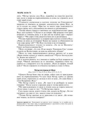 åÄêä 14:54–71                           96
ÎËÚÂ. 54èÂÚ˙ Ú˙„Ì‡ ÒÎÂ‰ àÒÛÒ, ‚˙‚ÂÈÍË Ì‡ ËÁ‚ÂÒÚÌÓ ‡ÁÒÚÓﬂ-
ÌËÂ, ‚ÎÂÁÂ ‚ ‰‚Ó‡ Ì‡ Ô˙‚ÓÒ‚Â˘ÂÌËÍ‡ Ë ÒÂ‰Ì‡ Ò˙Ò ÒÚ‡ÊËÚÂ ‰‡ ÒÂ
Ò„ÂÂ Í‡È Ó„˙Ìﬂ.
  55 ÉÎ‡‚ÌËÚÂ Ò‚Â˘ÂÌËˆË Ë ‚ÒË˜ÍË ˜ÎÂÌÓ‚Â Ì‡ ëËÌÂ‰ËÓÌ‡ *

Ì‡Ô‡ÁÌÓ ÒÂ ÓÔËÚ‚‡ı‡ ‰‡ Ì‡ÏÂﬂÚ ‰ÓÍ‡Á‡ÚÂÎÒÚ‚Ó ÒÂ˘Û àÒÛÒ, Á‡
‰‡ „Ó ÓÒ˙‰ﬂÚ Ì‡ ÒÏ˙Ú. 56èË ‚ÒÂ ˜Â ÏÌÓ„Ó ıÓ‡ Î˙ÊÂÒ‚Ë‰ÂÚÂÎ-
ÒÚ‚‡ı‡ ÒÂ˘Û ÌÂ„Ó, ÔÓÍ‡Á‡ÌËﬂÚ‡ ËÏ ‚ËÌ‡„Ë ÒÂ ‡ÁÏËÌ‡‚‡ı‡.
  57íÓ„‡‚‡ ÌﬂÍÓË ÒÚ‡Ì‡ı‡ Ë Á‡ÔÓ˜Ì‡ı‡ ‰‡ Î˙ÊÂÒ‚Ë‰ÂÚÂÎÒÚ‚‡Ú ÒÂ˘Û

àÒÛÒ, Í‡ÚÓ Í‡Á‚‡ı‡: 58◊óÛıÏÂ „Ó ‰‡ „Ó‚ÓË: «ôÂ ‡ÁÛ¯‡ ÚÓÁË ı‡Ï,
ËÁ„‡‰ÂÌ ÓÚ ˜Ó‚Â¯Í‡ ˙Í‡, Ë Á‡ ÚË ‰ÌË ˘Â ËÁ‰Ë„Ì‡ ‰Û„—ÌÂ˙ÍÓ-
Ú‚ÓÂÌ.»“ 59çÓ ‰ÓË ‚ ÚÓ‚‡ Ò‚Ë‰ÂÚÂÎÒÚ‚‡Ú‡ ËÏ ÒÂ ‡ÁÎË˜‡‚‡ı‡.
  60íÓ„‡‚‡ Ô˙‚ÓÒ‚Â˘ÂÌËÍ˙Ú ÒÂ ËÁÔ‡‚Ë ÔÂ‰ ‚ÒË˜ÍË Ë ÔÓÔËÚ‡ àÒÛÒ:

◊çË˘Ó ÎË ÌﬂÏ‡ ‰‡ ÓÚ„Ó‚ÓË¯? ä‡Í‚Ó ˘Â Í‡ÊÂ¯ Á‡ Ó·‚ËÌÂÌËﬂÚ‡ Ì‡
ÚÂÁË ıÓ‡ ÒÂ˘Û ÚÂ·?“ 61çÓ àÒÛÒ Ï˙Î˜Â¯Â Ë ÌÂ ÓÚ„Ó‚‡ﬂ¯Â.
  è˙‚ÓÒ‚Â˘ÂÌËÍ˙Ú ÓÚÌÓ‚Ó „Ó ÔÓÔËÚ‡: ◊íË ÎË ÒË åÂÒËﬂÚ‡, *
ëËÌ˙Ú Ì‡ ÅÎ‡„ÓÒÎÓ‚ÂÌËﬂ ÅÓ„?“
  62àÒÛÒ ÓÚ„Ó‚ÓË: ◊ÄÁ Ò˙Ï. à ˘Â ‚Ë‰ËÚÂ óÓ‚Â¯ÍËﬂ ëËÌ,* ÒÂ‰Ì‡Î

ÓÚ‰ﬂÒÌÓ Ì‡ ÇÒÂÏÓ„˙˘Ëﬂ, ‰‡ Ë‰‚‡ Ì‡ ÌÂ·ÂÒÌËÚÂ Ó·Î‡ˆË.“
  63ä‡ÚÓ ˜Û ÚÓ‚‡, Ô˙‚ÓÒ‚Â˘ÂÌËÍ˙Ú ‡ÁÍ˙Ò‡ ‰ÂıËÚÂ ÒË1 Ë Í‡Á‡:

◊çËÏ‡ ËÏ‡ÏÂ ÌÛÊ‰‡ ÓÚ ÔÓ‚Â˜Â Ò‚Ë‰ÂÚÂÎË? 64óÛıÚÂ ·Ó„ÓıÛÎÒÚ‚Ó-
ÚÓ. ä‡Í‚Ó ˘Â Í‡ÊÂÚÂ?“
  à ÚÂ ‚ÒË˜ÍË Â¯Ëı‡, ˜Â Â ‚ËÌÓ‚ÂÌ Ë Úﬂ·‚‡ ‰‡ ·˙‰Â ËÁÔ‡ÚÂÌ Ì‡
ÒÏ˙Ú. 65çﬂÍÓË Á‡ÔÓ˜Ì‡ı‡ ‰‡ „Ó Á‡ÔÎ˛‚‡Ú, Á‡ÍË‚‡ı‡ Ó˜ËÚÂ ÏÛ,
Û‰ﬂı‡ „Ó Ò ˛ÏÛˆËÚÂ ÒË Ë ÏÛ Í‡Á‚‡ı‡: ◊ç‡ÎË ÒË ÔÓÓÍ, ÔÓÁÌ‡È
ÍÓÈ Â!“ èÓÒÎÂ ÒÚ‡ÊËÚÂ „Ó ÓÚ‚Â‰Óı‡ Ì‡ÒÚ‡Ì‡ Ë Ò˙˘Ó „Ó ·Ëı‡.

                          èÂÚ˙ ÒÂ ÓÚË˜‡ ÓÚ àÒÛÒ
                (å‡Ú. 26:69–75; ãÛÍ‡ 22:56–62; âÓ‡Ì 18:15–18, 25–27)
  66ÑÓÍ‡ÚÓ èÂÚ˙ ·Â¯Â Ó˘Â Ì‡ ‰‚Ó‡, ‰ÓÈ‰Â Â‰Ì‡ ÓÚ ÔËÒÎÛÊÌË-
ˆËÚÂ Ì‡ Ô˙‚ÓÒ‚Â˘ÂÌËÍ‡ 67Ë Í‡ÚÓ ‚Ë‰ﬂ èÂÚ˙, ÍÓÈÚÓ ÒÂ „ÂÂ¯Â
Í‡È Ó„˙Ìﬂ, ‚ÚÂÌ˜ÂÌÓ ÒÂ Á‡„ÎÂ‰‡ ‚ ÌÂ„Ó Ë Í‡Á‡: ◊íË Ò˙˘Ó ·Â¯Â Ò
ÓÌÁË ç‡Á‡ﬂÌËÌ, àÒÛÒ.“
  68çÓ èÂÚ˙ ÓÚÂ˜Â Ë Í‡Á‡: ◊çÂ ÁÌ‡ﬂ Ë ÌÂ ‡Á·Ë‡Ï Á‡ Í‡Í‚Ó

„Ó‚ÓË¯.“ èÓÒÎÂ ËÁÎÂÁÂ ‚ ÔÂ‰ÌËﬂ ‰‚Ó Ë ÚÓ„‡‚‡ ÔÓÔﬂ ÔÂÚÂÎ.
  69çÓ ÔËÒÎÛÊÌËˆ‡Ú‡ „Ó ‚Ë‰ﬂ Ë ÓÚÌÓ‚Ó Í‡Á‡ Ì‡ ıÓ‡Ú‡ Ì‡ÓÍÓÎÓ:

◊íÓÁË ˜Ó‚ÂÍ Â Â‰ËÌ ÓÚ Úﬂı.“ 70Ä èÂÚ˙ Ô‡Í ÓÚÂ˜Â.
  ëÎÂ‰ Ï‡ÎÍÓ ÓÌÂÁË, ÍÓËÚÓ ÒÚÓﬂı‡ Ú‡Ï, Í‡Á‡ı‡ Ì‡ èÂÚ˙: ◊íË Ò˙Ò
ÒË„ÛÌÓÒÚ ÒË Â‰ËÌ ÓÚ Úﬂı, Á‡˘ÓÚÓ Ò˙˘Ó ÒË „‡ÎËÎÂÂˆ.“
  71íÓ„‡‚‡ èÂÚ˙ Á‡ÔÓ˜Ì‡ ‰‡ ÒÂ ÔÓÍÎËÌ‡ Ë ÒÂ Á‡ÍÎÂ: ◊çÂ ÔÓÁÌ‡-

‚‡Ï ˜Ó‚ÂÍ‡, Á‡ ÍÓ„ÓÚÓ „Ó‚ÓËÚÂ!“

1‡ÁÍ˙Ò‡ ‰ÂıËÚÂ ÒË ê‡ÁÍ˙Ò‚‡ÌÂÚÓ Ì‡ ‰ÂıËÚÂ ˜ÂÒÚÓ ÓÁÌ‡˜‡‚‡, ˜Â ÒÂ ÒÍ˙·Ë ËÎË ÒÂ
ÓÔÎ‡Í‚‡ ÌﬂÍÓ„Ó. íÛÍ ÚÓ‚‡ Â ÁÌ‡Í, ˜Â Ô˙‚ÓÒ‚Â˘ÂÌËÍ˙Ú Â ‡Á„ÌÂ‚ÂÌ Ë Ò˜ËÚ‡ ÚÂÁË ‰ÛÏË Á‡
·Ó„ÓıÛÎÒÚ‚Ó, Á‡ÒÎÛÊ‡‚‡˘Ó ÒÏ˙ÚÌÓ Ì‡Í‡Á‡ÌËÂ.
 