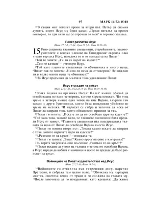 97                  åÄêä 14:72–15:18
 72Ç Ò˙˘Ëﬂ ÏË„ ÔÂÚÂÎ˙Ú ÔÓÔﬂ Á‡ ‚ÚÓË Ô˙Ú. èÂÚ˙ ÒË ÒÔÓÏÌË
‰ÛÏËÚÂ, ÍÓËÚÓ àÒÛÒ ÏÛ ·Â¯Â Í‡Á‡Î: ◊èÂ‰Ë ÔÂÚÂÎ˙Ú ‰‡ ÔÓÔÂÂ
ÔÓ‚ÚÓÌÓ, ÚË ÚË Ô˙ÚË ˘Â ÒÂ ÓÚÂ˜Â¯ ÓÚ ÏÂÌ“ Ë „Ó˜Ë‚Ó Á‡ÔÎ‡Í‡.

                        èËÎ‡Ú ‡ÁÔËÚ‚‡ àÒÛÒ
              (å‡Ú. 27:1–2, 11–14; ãÛÍ‡ 23:1–5; âÓ‡Ì 18:28–38)


15    ê‡ÌÓ ÒÛÚËÌÚ‡ „Î‡‚ÌËÚÂ Ò‚Â˘ÂÌËˆË, ÒÚ‡ÂÈ¯ËÌËÚÂ, Á‡ÍÓÌÓ-
      Û˜ËÚÂÎËÚÂ Ë ‚ÒË˜ÍË ˜ÎÂÌÓ‚Â Ì‡ ëËÌÂ‰ËÓÌ‡* ÒÍÓËı‡ ÔÎ‡Ì
Ë Í‡ÚÓ ‚˙Á‡ı‡ àÒÛÒ, ËÁ‚Â‰Óı‡ „Ó Ë „Ó ÔÂ‰‡‰Óı‡ Ì‡ èËÎ‡Ú.*
  2íÓÈ „Ó Á‡ÔËÚ‡: ◊íË ÎË ÒË ˆ‡ﬂÚ Ì‡ ˛‰ÂËÚÂ?“

  ◊ë‡Ï „Ó Í‡Á‚‡¯“—ÓÚ„Ó‚ÓË àÒÛÒ.
  3í˙È Í‡ÚÓ „Î‡‚ÌËÚÂ Ò‚Â˘ÂÌËˆË „Ó Ó·‚ËÌﬂ‚‡ı‡ ‚ ÏÌÓ„Ó ÌÂ˘‡,
4èËÎ‡Ú Ô‡Í „Ó ÔÓÔËÚ‡: ◊çË˘Ó ÎË ÌﬂÏ‡ ‰‡ ÓÚ„Ó‚ÓË¯? çÂ ‚ËÊ‰‡¯

ÎË ‚ ÍÓÎÍÓ ÏÌÓ„Ó ÌÂ˘‡ ÚÂ Ó·‚ËÌﬂ‚‡Ú?“
  5çÓ àÒÛÒ ÔÓ‰˙ÎÊË ‰‡ Ï˙Î˜Ë Ë ÚÓ‚‡ Û‰Ë‚Îﬂ‚‡¯Â èËÎ‡Ú.



                      àÒÛÒ Â ÓÒ˙‰ÂÌ Ì‡ ÒÏ˙Ú
              (å‡Ú. 27:15–26; ãÛÍ‡ 23:13–25; âÓ‡Ì 18:39–19:16)
 6 ÇÒﬂÍ‡ „Ó‰ËÌ‡ Ì‡ Ô‡ÁÌËÍ‡ è‡Òı‡* èËÎ‡Ú* ËÏ‡¯Â Ó·Ë˜‡È ‰‡
ÓÒ‚Ó·ÓÊ‰‡‚‡ ÔÓ Â‰ËÌ Á‡Ú‚ÓÌËÍ, ÍÓ„ÓÚÓ ıÓ‡Ú‡ ÔÓËÒÍ‡Ú. 7èÓ ÚÓ‚‡
‚ÂÏÂ ‚ Á‡Ú‚Ó‡ ËÏ‡¯Â Â‰ËÌ ˜Ó‚ÂÍ Ì‡ ËÏÂ Ç‡‡‚‡, ı‚˙ÎÂÌ Ú‡Ï
Á‡Â‰ÌÓ Ò ‰Û„Ë ·ÛÌÚÓ‚ÌËˆË, ÍÓËÚÓ ·ﬂı‡ ËÁ‚˙¯ËÎË Û·ËÈÒÚ‚Ó ÔÓ
‚ÂÏÂ Ì‡ ÏÂÚÂÊ‡. 8à Ì‡Ó‰˙Ú ÒÂ Ò˙·‡ Ë Á‡ÔÓ˜Ì‡ ‰‡ ËÒÍ‡ ÓÚ
èËÎ‡Ú ‰‡ Ì‡Ô‡‚Ë ÚÓ‚‡, ÍÓÂÚÓ Ó·ËÍÌÓ‚ÂÌÓ Ô‡‚Â¯Â Á‡ Úﬂı.
  9èËÎ‡Ú „Ë ÔÓÔËÚ‡: ◊àÒÍ‡ÚÂ ÎË ‰‡ ‚Ë ÓÒ‚Ó·Ó‰ﬂ ˆ‡ﬂ Ì‡ ˛‰ÂËÚÂ?“
10íÓÈ Í‡Á‡ ÚÓ‚‡, Á‡˘ÓÚÓ ‚Ë‰ﬂ, ˜Â „Î‡‚ÌËÚÂ Ò‚Â˘ÂÌËˆË ·ﬂı‡ ÔÂ‰‡-

ÎË àÒÛÒ ÓÚ Á‡‚ËÒÚ. 11ÉÎ‡‚ÌËÚÂ Ò‚Â˘ÂÌËˆË Ô˙Í ÔÓ‰ÒÚÂÍ‡‚‡ı‡ Ú˙Î-
Ô‡Ú‡ ‰‡ ËÒÍ‡ ÓÚ èËÎ‡Ú ‰‡ ÓÒ‚Ó·Ó‰Ë Ç‡‡‚‡ ‚ÏÂÒÚÓ àÒÛÒ.
  12èËÎ‡Ú „Ë ÔÓÔËÚ‡ ‚ÚÓË Ô˙Ú: ◊íÓ„‡‚‡ Í‡Í‚Ó ËÒÍ‡ÚÂ ‰‡ Ì‡Ô‡‚ﬂ

Ò ÚÓÁË, ÍÓ„ÓÚÓ Ì‡Ë˜‡ÚÂ ˆ‡ﬂ Ì‡ ˛‰ÂËÚÂ?“
  13◊ê‡ÁÔ˙ÌË „Ó Ì‡ Í˙ÒÚ!“—ËÁ‚ËÍ‡ı‡ ÚÂ.
  14èËÎ‡Ú „Ë Á‡ÔËÚ‡: ◊á‡˘Ó? ä‡Í‚Ó ÔÂÒÚ˙ÔÎÂÌËÂ Â ËÁ‚˙¯ËÎ?“

  çÓ ıÓ‡Ú‡ Á‡ÍÂ˘ﬂı‡ Ó˘Â ÔÓ-ÒËÎÌÓ: ◊ê‡ÁÔ˙ÌË „Ó Ì‡ Í˙ÒÚ!“
  15èËÎ‡Ú ËÒÍ‡¯Â ‰‡ Û„Ó‰Ë Ì‡ Ú˙ÎÔ‡Ú‡ Ë Á‡ÚÓ‚‡ ËÏ ÓÒ‚Ó·Ó‰Ë Ç‡‡‚‡,

‡ àÒÛÒ Ì‡Â‰Ë ‰‡ Ì‡·ËﬂÚ Ò Í‡Ï¯ËˆË Ë ÔÓÒÎÂ „Ó ÔÂ‰‡‰Â ‰‡ ·˙‰Â ‡Á-
Ô˙Ì‡Ú Ì‡ Í˙ÒÚ.

         ÇÓÈÌËˆËÚÂ Ì‡ èËÎ‡Ú ËÁ‰Â‚‡ÚÂÎÒÚ‚‡Ú Ì‡‰ àÒÛÒ
                       (å‡Ú. 27:27–31; âÓ‡Ì 19:2–3)
 16ÇÓÈÌËˆËÚÂ „Ó ÓÚ‚Â‰Óı‡ ‚˙‚ ‚˙ÚÂ¯ÌËﬂ ‰‚Ó, Ì‡Â˜ÂÌ
èÂÚÓËﬂ, Ë Ò˙·‡ı‡ Ú‡Ï ˆÂÎËﬂ ÔÓÎÍ. 17é·ÎﬂÍÓı‡ ÏÛ ÔÛÔÛÌ‡
Ï‡ÌÚËﬂ, ÒÔÎÂÚÓı‡ ‚ÂÌÂˆ ÓÚ Ú˙ÌË Ë „Ó ÒÎÓÊËı‡ Ì‡ „Î‡‚‡Ú‡ ÏÛ.
18èÓÒÎÂ Á‡ÔÓ˜Ì‡ı‡ ‰‡ „Ó ÔÓÁ‰‡‚ﬂ‚‡Ú, Í‡ÚÓ ÍÂ˘ﬂı‡: ◊Ñ‡ ÊË‚ÂÂ
 