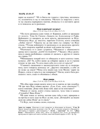 åÄêä 15:19–37                           98
ˆ‡ﬂÚ Ì‡ ˛‰ÂËÚÂ!“ 19à „Ó ·ËÂı‡ ÔÓ „Î‡‚‡Ú‡ Ò Ú˙ÒÚËÍ‡, Á‡ÔÎ˛‚‡ı‡
„Ó, ÍÓÎÂÌË˜Âı‡ Ë ÏÛ ÒÂ ÔÓÍÎ‡Ìﬂı‡. 20äÓ„‡ÚÓ ÒÂ ÔÓÛ„‡ı‡ Ò ÌÂ„Ó,
ÚÂ ÏÛ Ò‚‡ÎËı‡ ÔÛÔÛÌ‡Ú‡ Ï‡ÌÚËﬂ, Ó·ÎﬂÍÓı‡ „Ó ‚ ÌÂ„Ó‚ËÚÂ ‰ÂıË
Ë „Ó ÔÓ‚Â‰Óı‡ ‰‡ „Ó ‡ÁÔ˙Ì‡Ú.

                        àÒÛÒ Â ‡ÁÔ˙Ì‡Ú Ì‡ Í˙ÒÚ
                   (å‡Ú. 27:32–44; ãÛÍ‡ 23:26–43; âÓ‡Ì 19:17–27)
    èÓ Ô˙Úﬂ ÒÂ˘Ì‡ı‡ Â‰ËÌ ˜Ó‚ÂÍ ÓÚ äËËÌÂﬂ, ÍÓÈÚÓ ÒÂ ‚˙˘‡¯Â
     21

ÓÚ ÔÓÎÂÚÓ. íÓ‚‡ ·Â ëËÏÓÌ—·‡˘‡Ú‡ Ì‡ ÄÎÂÍÒ‡Ì‰˙ Ë êÛÙ‡.
ÇÓÈÌËˆËÚÂ „Ó Ì‡Í‡‡ı‡ ‰‡ ÌÓÒË Í˙ÒÚ‡, ÔÂ‰Ì‡ÁÌ‡˜ÂÌ Á‡ àÒÛÒ.
22éÚ‚Â‰Óı‡ àÒÛÒ ‰Ó ÏﬂÒÚÓÚÓ, Ì‡Â˜ÂÌÓ ÉÓÎ„ÓÚ‡, ÍÓÂÚÓ ÓÁÌ‡˜‡‚‡

◊ãÓ·ÌÓ ÏﬂÒÚÓ“. 23Ñ‡‰Óı‡ ÏÛ ‰‡ ÔËÂ ‚ËÌÓ Ò˙Ò ÒÏËÌ‡,1 ÌÓ àÒÛÒ
ÓÚÍ‡Á‡. 24íÓ„‡‚‡ ‚ÓÈÌËˆËÚÂ „Ó ‡ÁÔ˙Ì‡ı‡ Ë ÒË ‡Á‰ÂÎËı‡ ‰ÂıËÚÂ
ÏÛ, Í‡ÚÓ ı‚˙ÎËı‡ ÊÂ·ËÈ ‰‡ ‚Ë‰ﬂÚ ÍÓÈ Í‡Í‚Ó ˘Â ‚ÁÂÏÂ.
  25ê‡ÁÔ˙Ì‡ı‡ „Ó ‚ ‰Â‚ÂÚ ÒÛÚËÌÚ‡. 26ç‡‰ÔËÒ˙Ú Ò Ó·‚ËÌÂÌËÂÚÓ

ÒÂ˘Û ÌÂ„Ó „Î‡ÒÂ¯Â: ◊ñÄêüí çÄ ûÑÖàíÖ“. 27á‡Â‰ÌÓ Ò àÒÛÒ ‡ÁÔ˙-
Ì‡ı‡ Ë ‰‚‡Ï‡ ‡Á·ÓÈÌËÍ‡—Â‰ËÌËﬂ ÓÚ ‰ﬂÒÌ‡Ú‡, ‡ ‰Û„Ëﬂ ÓÚ Îﬂ‚‡Ú‡
ÏÛ ÒÚ‡Ì‡. [28]2
  29åËÌ‡‚‡˘ËÚÂ ÔÓÍ‡È ÌÂ„Ó „Ó Ó·ËÊ‰‡ı‡ Ë Í‡ÚÓ ÍÎ‡ÚÂı‡ „Î‡‚Ë,

Í‡Á‚‡ı‡: ◊ÖÈ! íË, ÍÓÈÚÓ ˘Â¯Â ‰‡ Ò˙·‡ﬂ¯ ı‡Ï‡ Ë ‰‡ „Ó ÒÚÓË¯
ÓÚÌÓ‚Ó Á‡ ÚË ‰ÌË, 30ﬂ ÒÂ„‡ ÒÔ‡ÒË ÒÂ·Â ÒË Ë ÒÎÂÁ ÓÚ Í˙ÒÚ‡!“
  31ÉÎ‡‚ÌËÚÂ Ò‚Â˘ÂÌËˆË Ë Á‡ÍÓÌÓÛ˜ËÚÂÎËÚÂ Ò˙˘Ó ÏÛ ÒÂ ÔÓ‰Ë„‡-

‚‡ı‡, Í‡ÚÓ „Ó‚ÓÂı‡ ÔÓÏÂÊ‰Û ÒË: ◊ÑÛ„ËÚÂ ÒÔ‡Òﬂ‚‡¯Â, ‡ ÒÂ·Â ÒË
ÌÂ ÏÓÊÂ ‰‡ ÒÔ‡ÒË! 32çÂÍ‡ ÒÂ„‡ ‚Ë‰ËÏ Í‡Í ÚÓÁË åÂÒËﬂ,* ˆ‡ﬂÚ Ì‡
àÁ‡ÂÎ, ÒÎËÁ‡ ÓÚ Í˙ÒÚ‡ Ë ˘Â ÔÓ‚ﬂ‚‡ÏÂ!“ éÌÂÁË, ÍÓËÚÓ ·ﬂı‡ ‡Á-
Ô˙Ì‡ÚË Ò ÌÂ„Ó, Ò˙˘Ó „Ó Ó·ÒËÔ‚‡ı‡ Ò Ó·Ë‰Ë.

                                 àÒÛÒ ÛÏË‡
                   (å‡Ú. 27:45–56; ãÛÍ‡ 23:44–49; âÓ‡Ì 19:28–30)
    èÓ Ó·ﬂ‰ Ï‡Í ÔÓÍË ˆﬂÎ‡Ú‡ ÁÂÏﬂ Ë ÌÂ ÒÂ ‚‰Ë„Ì‡ ‰Ó ÚË ÒÎÂ‰Ó·Â‰.
     33

 Ç ÚË ˜‡Ò‡ àÒÛÒ ËÁ‚ËÍ‡ ‚ËÒÓÍÓ: ◊ÖÎÓË, ÖÎÓË, Î‡Ï‡ Ò‡‚‡ıÚ‡ÌË?“3,
34

ÍÓÂÚÓ ÓÁÌ‡˜‡‚‡: ◊ÅÓÊÂ ÏÓÈ, ÅÓÊÂ ÏÓÈ, Á‡˘Ó ÒË ÏÂ ËÁÓÒÚ‡‚ËÎ?“
  35çﬂÍÓË ÓÚ ÓÌÂÁË, ÍÓËÚÓ ÒÚÓﬂı‡ Ì‡ÓÍÓÎÓ, ˜Ûı‡ ÚÓ‚‡ Ë Í‡Á‡ı‡:

◊ëÎÛ¯‡ÈÚÂ! ÇËÍ‡ àÎËﬂ.“4
  36à Â‰ËÌ ˜Ó‚ÂÍ ÒÂ Á‡ÚË˜‡, Ì‡ÚÓÔË Â‰Ì‡ „˙·‡ ‚ ÓˆÂÚ, ÔËÍÂÔË ﬂ

Ì‡ Ô˙˜Í‡ Ë Í‡ÚÓ ‰‡‰Â Ì‡ àÒÛÒ ‰‡ ÔËÂ, Í‡Á‡: ◊èÓ˜‡Í‡ÈÚÂ ‰‡ ‚Ë‰ËÏ
‰‡ÎË ˘Â ‰ÓÈ‰Â àÎËﬂ* ‰‡ „Ó Ò‚‡ÎË.“
  37Ä àÒÛÒ, Í‡ÚÓ ËÁ‚ËÍ‡ ÒËÎÌÓ, ËÁ‰˙ıÌ‡.



1‚ËÌÓ Ò˙Ò ÒÏËÌ‡ àÁÔÓÎÁ‚‡ ÒÂ Í‡ÚÓ ÎÂÍ‡ÒÚ‚Ó Á‡ Ó·ÎÂÍ˜‡‚‡ÌÂ Ì‡ ·ÓÎÍËÚÂ. 2ëÚËı 28
çﬂÍÓË „˙ˆÍË ˙ÍÓÔËÒË ‚ÍÎ˛˜‚‡Ú ÒÚËı 28: ◊à ÒÂ ËÁÔ˙ÎÌË Í‡Á‡ÌÓÚÓ ‚ èËÒ‡ÌËÂÚÓ:
«èÓÒÚ‡‚Ëı‡ „Ó Ì‡‡‚ÌÓ Ò ÔÂÒÚ˙ÔÌËˆËÚÂ.»“ 3◊ÖÎÓË … Ò‡‚‡ıÚ‡ÌË“ èÒ. 22:1. 4◊ÇËÍ‡
àÎËﬂ.“ é·˙˘ÂÌËÂÚÓ ◊ÅÓÊÂ ÏÓÈ“ (◊àÎË“ Ì‡ Â‚ÂÈÒÍË ËÎË ◊ÖÎÓË“ Ì‡ ‡‡ÏÂÈÒÍË)
ÔÓÁ‚Û˜‡‚‡ Ì‡ ıÓ‡Ú‡ Í‡ÚÓ ËÏÂÚÓ Ì‡ àÎËﬂ, ËÁ‚ÂÒÚÌËﬂ ÅÓÊËÈ ÔÓÓÍ ÓÚ 850 „. Ô. ï.
 