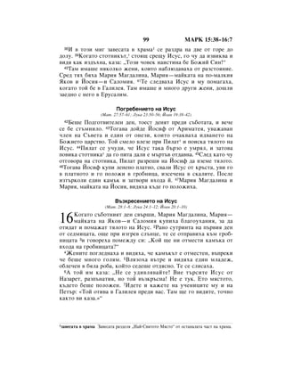 99                  åÄêä 15:38–16:7
  38à ‚ ÚÓÁË ÏË„ Á‡‚ÂÒ‡Ú‡ ‚ ı‡Ï‡1 ÒÂ ‡Á‰‡ Ì‡ ‰‚Â ÓÚ „ÓÂ ‰Ó
‰ÓÎÛ. 39äÓ„‡ÚÓ ÒÚÓÚÌËÍ˙Ú,* ÒÚÓﬂ˘ ÒÂ˘Û àÒÛÒ, „Ó ˜Û ‰‡ ËÁ‚ËÍ‚‡ Ë
‚Ë‰ﬂ Í‡Í ËÁ‰˙ıÌ‡, Í‡Á‡: ◊íÓÁË ˜Ó‚ÂÍ Ì‡ËÒÚËÌ‡ ·Â ÅÓÊËÈ ëËÌ!“
  40í‡Ï ËÏ‡¯Â ÌﬂÍÓÎÍÓ ÊÂÌË, ÍÓËÚÓ Ì‡·Î˛‰‡‚‡ı‡ ÓÚ ‡ÁÒÚÓﬂÌËÂ.

ëÂ‰ Úﬂı ·ﬂı‡ å‡Ëﬂ å‡„‰‡ÎËÌ‡, å‡Ëﬂ—Ï‡ÈÍ‡Ú‡ Ì‡ ÔÓ-Ï‡ÎÍËﬂ
üÍÓ‚ Ë âÓÒËﬂ—Ë ë‡ÎÓÏËﬂ. 41íÂ ÒÎÂ‰‚‡ı‡ àÒÛÒ Ë ÏÛ ÔÓÏ‡„‡ı‡,
ÍÓ„‡ÚÓ ÚÓÈ ·Â ‚ É‡ÎËÎÂﬂ. í‡Ï ËÏ‡¯Â Ë ÏÌÓ„Ó ‰Û„Ë ÊÂÌË, ‰Ó¯ÎË
Á‡Â‰ÌÓ Ò ÌÂ„Ó ‚ ÖÛÒ‡ÎËÏ.

                             èÓ„Â·ÂÌËÂÚÓ Ì‡ àÒÛÒ
                      (å‡Ú. 27:57–61; ãÛÍ‡ 23:50–56; âÓ‡Ì 19:38–42)
   ÅÂ¯Â èÓ‰„ÓÚ‚ËÚÂÎÂÌ ‰ÂÌ, ÚÓÂÒÚ ‰ÂÌﬂÚ ÔÂ‰Ë Ò˙·ÓÚ‡Ú‡, Ë ‚Â˜Â
  42

ÒÂ ·Â ÒÚ˙ÏÌËÎÓ. 43íÓ„‡‚‡ ‰ÓÈ‰Â âÓÒËÙ ÓÚ ÄËÏ‡ÚÂﬂ, Û‚‡Ê‡‚‡Ì
˜ÎÂÌ Ì‡ ë˙‚ÂÚ‡ Ë Â‰ËÌ ÓÚ ÓÌÂÁË, ÍÓËÚÓ Ó˜‡Í‚‡ı‡ Ë‰‚‡ÌÂÚÓ Ì‡
ÅÓÊËÂÚÓ ˆ‡ÒÚ‚Ó. íÓÈ ÒÏÂÎÓ ‚ÎÂÁÂ ÔË èËÎ‡Ú* Ë ÔÓËÒÍ‡ ÚﬂÎÓÚÓ Ì‡
àÒÛÒ. 44èËÎ‡Ú ÒÂ Û˜Û‰Ë, ˜Â àÒÛÒ Ú‡Í‡ ·˙ÁÓ Â ÛÏﬂÎ, Ë Á‡ÚÓ‚‡
ÔÓ‚ËÍ‡ ÒÚÓÚÌËÍ‡* ‰‡ „Ó ÔËÚ‡ ‰‡ÎË Â Ï˙Ú˙‚ ÓÚ‰‡‚Ì‡. 45ëÎÂ‰ Í‡ÚÓ ˜Û
ÓÚ„Ó‚Ó‡ Ì‡ ÒÚÓÚÌËÍ‡, èËÎ‡Ú ‡ÁÂ¯Ë Ì‡ âÓÒËÙ ‰‡ ‚ÁÂÏÂ ÚﬂÎÓÚÓ.
46íÓ„‡‚‡ âÓÒËÙ ÍÛÔË ÎÂÌÂÌÓ ÔÎ‡ÚÌÓ, Ò‚‡ÎË àÒÛÒ ÓÚ Í˙ÒÚ‡, Û‚Ë „Ó

‚ ÔÎ‡ÚÌÓÚÓ Ë „Ó ÔÓÎÓÊË ‚ „Ó·ÌËˆ‡, ËÁÒÂ˜ÂÌ‡ ‚ ÒÍ‡ÎËÚÂ. èÓÒÎÂ
ËÁÚ˙ÍÓÎË Â‰ËÌ Í‡Ï˙Í Ë Á‡Ú‚ÓË ‚ıÓ‰‡ È. 47å‡Ëﬂ å‡„‰‡ÎËÌ‡ Ë
å‡Ëﬂ, Ï‡ÈÍ‡Ú‡ Ì‡ âÓÒËﬂ, ‚Ë‰ﬂı‡ Í˙‰Â „Ó ÔÓÎÓÊËı‡.

                             Ç˙ÁÍÂÒÂÌËÂÚÓ Ì‡ àÒÛÒ
                        (å‡Ú. 28:1–8; ãÛÍ‡ 24:1–12; âÓ‡Ì 20:1–10)


16    äÓ„‡ÚÓ Ò˙·ÓÚÌËﬂÚ ‰ÂÌ Ò‚˙¯Ë, å‡Ëﬂ å‡„‰‡ÎËÌ‡, å‡Ëﬂ—
      Ï‡ÈÍ‡Ú‡ Ì‡ üÍÓ‚—Ë ë‡ÎÓÏËﬂ ÍÛÔËı‡ ·Î‡„ÓÛı‡ÌËﬂ, Á‡ ‰‡
ÓÚË‰‡Ú Ë ÔÓÏ‡Ê‡Ú ÚﬂÎÓÚÓ Ì‡ àÒÛÒ. 2ê‡ÌÓ ÒÛÚËÌÚ‡ Ì‡ Ô˙‚Ëﬂ ‰ÂÌ
ÓÚ ÒÂ‰ÏËˆ‡Ú‡, Ó˘Â ÔË ËÁ„Â‚ ÒÎ˙ÌˆÂ, ÚÂ ÒÂ ÓÚÔ‡‚Ëı‡ Í˙Ï „Ó·-
ÌËˆ‡Ú‡ 3Ë „Ó‚ÓÂı‡ ÔÓÏÂÊ‰Û ÒË: ◊äÓÈ ˘Â ÌË ÓÚÏÂÒÚË Í‡Ï˙Í‡ ÓÚ
‚ıÓ‰‡ Ì‡ „Ó·ÌËˆ‡Ú‡?“
  4ÜÂÌËÚÂ ÔÓ„ÎÂ‰Ì‡ı‡ Ë ‚Ë‰ﬂı‡, ˜Â Í‡Ï˙Í˙Ú Â ÓÚÏÂÒÚÂÌ, ‚˙ÔÂÍË

˜Â ·Â¯Â ÏÌÓ„Ó „ÓÎﬂÏ. 5ÇÎﬂÁÓı‡ ‚˙ÚÂ Ë ‚Ë‰ﬂı‡ Â‰ËÌ ÏÎ‡‰ÂÊ,
Ó·ÎÂ˜ÂÌ ‚ ·ﬂÎ‡ Ó·‡, ÍÓÈÚÓ ÒÂ‰Â¯Â ÓÚ‰ﬂÒÌÓ. íÂ ÒÂ ÒÎËÒ‡ı‡.
  6 Ä ÚÓÈ ËÏ Í‡Á‡: ◊çÂ ÒÂ Û‰Ë‚Îﬂ‚‡ÈÚÂ! ÇËÂ Ú˙ÒËÚÂ àÒÛÒ ÓÚ

ç‡Á‡ÂÚ, ‡ÁÔ˙Ì‡ÚËﬂ, ÌÓ ÚÓÈ ‚˙ÁÍ˙ÒÌ‡! çÂ Â ÚÛÍ. ÖÚÓ ÏﬂÒÚÓÚÓ,
Í˙‰ÂÚÓ ·Â¯Â ÔÓÎÓÊÂÌ. 7à‰ÂÚÂ Ë Í‡ÊÂÚÂ Ì‡ Û˜ÂÌËˆËÚÂ ÏÛ Ë Ì‡
èÂÚ˙: «íÓÈ ÓÚË‚‡ ‚ É‡ÎËÎÂﬂ ÔÂ‰Ë ‚‡Ò. í‡Ï ˘Â „Ó ‚Ë‰ËÚÂ, ÚÓ˜ÌÓ
Í‡ÍÚÓ ‚Ë Í‡Á‡.»“



1Á‡‚ÂÒ‡Ú‡   ‚ ı‡Ï‡ á‡‚ÂÒ‡Ú‡ ‡Á‰ÂÎﬂ ◊ç‡È-ë‚ﬂÚÓÚÓ åﬂÒÚÓ“ ÓÚ ÓÒÚ‡Ì‡Î‡Ú‡ ˜‡ÒÚ Ì‡ ı‡Ï‡.
 