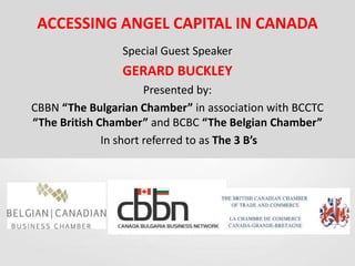 ACCESSING ANGEL CAPITAL IN CANADA
Special Guest Speaker
GERARD BUCKLEY
Presented by:
CBBN “The Bulgarian Chamber” in association with BCCTC
“The British Chamber” and BCBC “The Belgian Chamber”
In short referred to as The 3 B’s
 