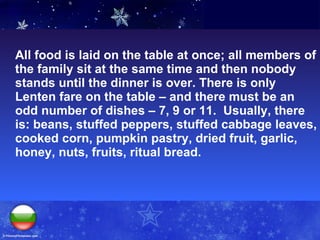 All food is laid on the table at once; all members of the family sit at the same time and then nobody stands until the dinner is over. There is only Lenten fare on the table – and there must be an odd number of dishes – 7, 9 or 11.  Usually, there is: beans, stuffed peppers, stuffed cabbage leaves, cooked corn, pumpkin pastry, dried fruit, garlic, honey, nuts, fruits, ritual bread.  