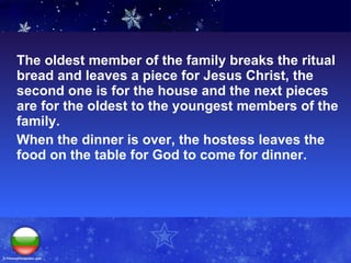The oldest member of the family breaks the ritual bread and leaves a piece for Jesus Christ, the second one is for the house and the next pieces are for the oldest to the youngest members of the family. When the dinner is over, the hostess leaves the food on the table   for God to come for dinner. 