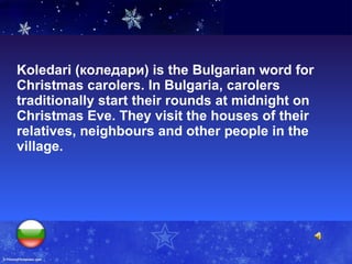 Koledari (коледари) is the Bulgarian word for Christmas carolers. In Bulgaria, carolers traditionally start their rounds at midnight on Christmas Eve. They visit the houses of their relatives, neighbours and other people in the village.  