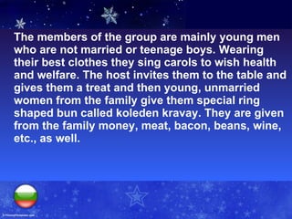 The members of the group are mainly young men who are not married or teenage boys. Wearing their best clothes they sing carols to wish health and welfare. The host invites them to the table and gives them a treat and then young, unmarried women from the family give them special ring shaped bun called koleden kravay. They are given from the family money, meat, bacon, beans, wine, etc., as well.  