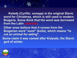 Koleda (Cyrillic: коледа) is the original Slavic word for Christmas, which is still used in modern Bulgaria. Some think that the word was borrowed from the Latin  calendae .  Other ones believe that it comes from the Bulgarian word "коля" (kolia), which means "to cut an animal for eating".  Some claim it was named after Kolyada, the Slavic god of winter.  