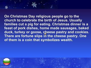 On Christmas Day religious people go to the church to celebrate the birth of Jesus. Usually families cut a pig for eating. Christmas dinner is a feast of pork dishes, home made sausages, baked duck, turkey or goose, cheese pastry and cookies.  There are fortune slips in the cheese pastry. One of them is a coin that symbolizes wealth.  