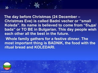The day before Christmas (24 December –Christmas Eve) is called Badni vecher or “small Koleda”. Its name is believed to come from “ бъда /bada” or TO BE in Bulgarian. This day people wish each other all the best in the future.   Whole family gathers for a festive dinner. The most important thing is BADNIK, the food with the ritual bread and KOLEDARI.  