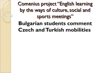 Comenius project “English learning
 by the ways of culture, social and
         sports meetings”
Bulgarian students comment
Czech and Turkish mobilities
 