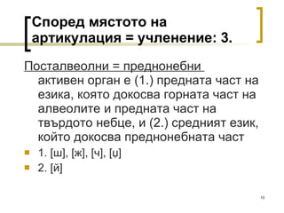 Според мястото на артикулация = учленение: 3. Посталвеолни = преднонебни  активен орган е (1.) предната част на езика, която докосва горната част на алвеолите и предната част на твърдото небце, и (2.) средният език, който докосва преднонебната част 1.  [ ш ], [ ж ], [ ч ] ,  [џ]  2.  [ й ]  