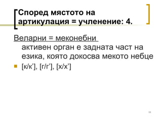 Според мястото на артикулация = учленение: 4. Веларни = меконебни  активен орган е задната част на езика, която докосва мекото небце [ к/к ’], [ г/г ’], [ х/х ’] 