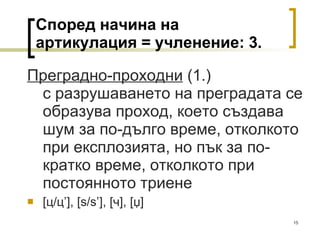 Според начина на артикулация = учленение:  3 . Преградно-проходни  (1.) с разрушаването на преградата се образува проход, което създава шум за по-дълго време, отколкото при експлозията, но пък за по-кратко време, отколкото при постоянното триене [ ц/ц ’] ,  [s / s’],   [ ч ], [џ]  