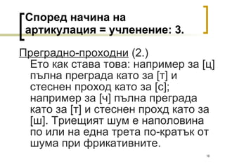 Според начина на артикулация = учленение:  3 . Преградно-проходни  (2.) Ето как става това: например за  [ ц ]  пълна преграда като за  [ т ]  и стеснен проход като за  [ с ] ; например за  [ ч ]  пълна преграда като за  [ т ]  и стеснен прохд като за  [ ш ] . Триещият шум е наполовина по или на една трета по-кратък от шума при фрикативните. 