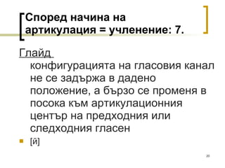 Според начина на артикулация = учленение:  7 . Глайд  конфигурацията на гласовия канал не се задържа в дадено положение, а бързо се променя в посока към артикулационния център на предходния или следходния гласен [ й ]   