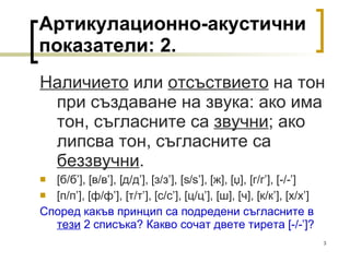 Артикулационно-акустични показатели:  2 . Наличието  или  отсъствието  на тон при създаване на звука: ако има тон, съгласните са  звучни ; ако липсва тон, съгласните са  беззвучни . [ б/б ’], [ в/в ’], [ д/д ’], [ з/з ’], [s / s’], [ ж ], [ џ ], [ г/г ’], [ -/- ’]  [ п/п ’],   [ ф/ф ’], [ т/т ’], [ с/с ’],   [ ц/ц ’], [ ш ] ,  [ ч ], [ к/к ’], [ х/х ’]  Според какъв принцип са подредени съгласните в  тези  2 списъка? Какво сочат двете тирета  [ -/- ’] ? 