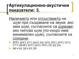 Артикулационно-акустични показатели:  3 . Наличието  или  отсъствието  на шум при създаване на звука: ако има шум, съгласните са  шумови ; ако липсва шум (по-скоро има минимален шум), съгласните са  сонорни . [ б/б ’], [ в/в ’], [ г/г ’], [ д/д ’], [ ж ], [ з/з ’], [ к/к ’], [ п/п ’], [ с/с ’],   [ т/т ’], [ ф/ф ’], [ х/х ’], [ ц/ц ’], [s / s’], [ ч ], [ џ ], [ ш ] [ м ]  и  [ н ] ,  [ р ]  и  [ л ] ,  [ й ] 
