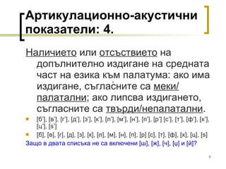 Артикулационно-акустични показатели: 4. Наличието  или  отсъствието  на допълнително издигане на средната част на езика към палатума: ако има издигане, съгласните са  меки/ палатални ; ако липсва издигането, съгласните са  твърди/непалатални . [ б ’], [ в ’], [ г ’], [ д ’], [ з ’], [ к ’], [ л ’] ,  [ м ’] ,  [ н ’] ,  [ п ’], [ р ’] [ с ’],   [ т ’], [ ф ’], [ х ’], [ ц ’], [s’] [ б ], [ в ], [ г ], [ д ], [ з ], [ к ], [ л ] ,  [ м ] ,  [ н ] ,  [ п ], [ р ] [ с ],   [ т ], [ ф ], [ х ], [ ц ], [s] Защо в двата списъка не са включени  [ ш ] ,  [ ж ], [ ч ], [ џ ]  и  [ й ] ? ’ 