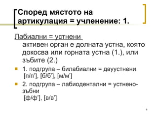 Според мястото на артикулация = учленение: 1. Лабиални = устнени  активен орган е долната устна, която докосва или горната устна (1.), или зъбите (2.) 1. подгрупа – билабиални = двуустнени   [ п/п ’], [ б/б ’], [ м/м ’]  2. подгрупа – лабиодентални = устнено-зъбни   [ ф/ф ’], [ в/в ’]  