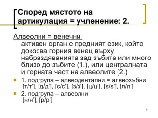 Според мястото на артикулация = учленение: 2. Алвеолни = венечни  активен орган е предният език, който докосва горния венец върху набраздяванията зад зъбите или много близо до зъбите (1.), или централната и горната част на алвеолите (2.) 1. подгрупа – алвеодентални = алвеозъбни   [ т/т ’], [ д/д ’], [ с/с ’] ,  [ з/з ’], [ ц/ц ’], [s / s’] ,  [ л/л ’]  2. подгрупа – алвеолни   [ н/н ’], [ р/р ’]  