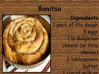 Banitsa Ingredients 1 pack of filo dough 3 eggs 1 lb Bulgarian cheese (or feta cheese) 3 tablespoons butter 1 cup of milk or yoghurt 