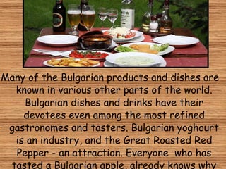 Many of the Bulgarian products and dishes are known in various other parts of the world. Bulgarian dishes and drinks have their devotees even among the most refined gastronomes and tasters. Bulgarian  yoghourt  is an industry, and the Great  R oasted  R ed  P epper - an attraction.  Everyone  who has tasted a Bulgarian apple, already knows why Eve was tempted by this fruit.   