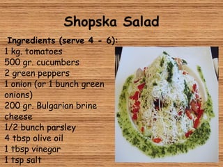 Shopska Salad Ingredients (serve 4 - 6): 1 kg. tomatoes 500 gr. cucumbers 2 green peppers 1 onion (or 1 bunch green onions) 200 gr. Bulgarian brine cheese 1/2 bunch parsley 4 tbsp olive oil 1 tbsp vinegar 1 tsp salt Olives 