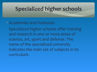 Specialized higher schools

∗ Academies and Institutes
  Specialized higher schools offer training
  and research in one or more areas of
  science, art, sport and defense. The
  name of the specialized university
  indicates the main set of subjects in its
  curriculum.
 