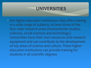 UNIVERSITIES

∗ Are higher education institutions that offer training
  in a wide range of subjects, at least three of the
  four main research areas (humanitarian studies,
  sciences, social sciences and technology).
  Universities have their own resources and research
  equipment and can contribute to the development
  of key areas of science and culture. These higher
  education institutions can provide training for
  students in all scientific degrees
 