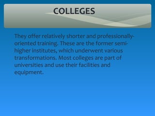 COLLEGES

They offer relatively shorter and professionally-
oriented training. These are the former semi-
higher institutes, which underwent various
transformations. Most colleges are part of
universities and use their facilities and
equipment.
 