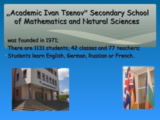 „Academic Ivan Tsenov” Secondary School
  of Mathematics and Natural Sciences

∗was founded in 1971;
∗There are 1131 students, 42 classes and 77 teachers;
∗Students learn English, German, Russian or French .
 