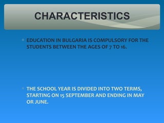 CHARACTERISTICS

∗ EDUCATION IN BULGARIA IS COMPULSORY FOR THE
  STUDENTS BETWEEN THE AGES OF 7 TO 16.




∗ THE SCHOOL YEAR IS DIVIDED INTO TWO TERMS,
  STARTING ON 15 SEPTEMBER AND ENDING IN MAY
  OR JUNE.
 