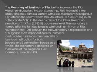 The Monastery of Saint Ivan of Rila, better known as the Rila
Monastery (Bulgarian: Рилски манастир, Rilski manastir) is the
largest and most famous Eastern Orthodox monastery in Bulgaria. It
is situated in the southwestern Rila Mountains, 117 km (73 mi) south
of the capital Sofia in the deep valley of the Rilska River at an
elevation of 1,147 m (3,763 ft) above sea level. The monastery is
named after the famous Bulgaria saint and hermit Ivan of Rila.
Founded in the 10th century, the Rila Monastery is regarded as one
of Bulgaria's most important cultural, historical
and architectural monuments and it is a
key tourist attraction for both
Bulgaria and Southeastern Europe as a
whole. The monastery is depicted on
thereverse of the Bulgarian 1 lev
banknote, issued in 1999.
 